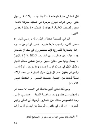 ‫ﻗﺒل ﺍﻋﺘﻘﺎﻟﻲ ﻫﺩﻴﺔ ﻤﺘﻭﺍﻀﻌﺔ ﺒﻤﻨﺎﺴﺒﺔ ﻋﻴﺩ ﻤـﻴﻼﺩﻙ ﻓـﻲ ﺃﻭل‬
‫ﻴﻨﺎﻴﺭ. ﻭﻫﻲ ﺸﺭﺍﺏ ﻨﺎﻴﻠﻭﻥ ﻤﻭﺠﻭﺩ ﻓﻲ ﺍﻟﻤﻜﺘﺒﺔ ﺒﻤﻨﺯﻟﻨﺎ ﺩﺍﺨـل‬
‫ﺒﻌﺽ ﺍﻟﺼﺤﻑ ﺍﻟﻌﺎﺩﻴﺔ. ﺃﺭﺠﻭﻙ ﺃﻥ ﺘﺄﺨﺫﻴـﻪ ﺘـﺫﻜﺎﺭﺍ ﻟﺤﺒـﻲ‬
       ‫‪‬‬
                                                        ‫ﺍﻟﻜﺒﻴﺭ.‬
‫ﺃﺤﻭﺍﻟﻲ ﺍﻟﺼﺤﻴﺔ ﻋﺎﺩﻴﺔ، ﻭﺃﻅـﻥ ﺃﻥ ﻭﺯﻨـﻲ ﻗـﺩ ﺯﺍﺩ‬
‫ﺒﻌﺽ ﺍﻟﺸﻲﺀ ﻭﺍﻟﺴﺒﺏ ﻁﺒﻌﺎ ﻤﻔﻬﻭﻡ.. ﻓﻌﻠﻰ ﺍﻟﺭﻏﻡ ﻤﻥ ﺴـﻭﺀ‬
                            ‫‪‬‬
‫ﺍﻷﻜل ﺒﺎﻟﻤﻘﺎﺭﻨﺔ ﻟﻠﺨﺎﺭﺝ؛ ﻓﺈﻨﻨﺎ ﻤﺤﺎﺼﺭﻭﻥ ﻓﻲ ﻤﻜـﺎﻥ ﻀـﻴﻕ‬
‫ﺠﺩﺍ، ﻋﺒﺎﺭﺓ ﻋﻥ ﺼﻔﻴﻥ ﻤـﻥ ﺍﻟﻐـﺭﻑ ﺍﻟﻤﺘﻘﺎﺒﻠـﺔ )ﺯﻨـﺎﺯﻴﻥ(‬
                                                ‫‪‬‬
‫ﻻ ﻴﻔﺼل ﺒﻴﻨﻬﺎ ﻏﻴﺭ ﺩﻫﻠﻴﺯ ﻀﻴﻕ. ﻭﻨﺤﻥ ﻨﻘﻀﻲ ﻤﻌﻅﻡ ﺍﻟﻨﻬﺎﺭ‬
‫ﻭﻁﻭل ﺍﻟﻠﻴل ﻓﻲ ﻫـﺫﻩ ﺍﻟﺯﻨـﺎﺯﻴﻥ، ﻭﻻ ﻨﺘـﺭﻴﺽ ﺇﻻ ﻟﻤﺎ ‪‬ـﺎ،‬
   ‫ﻤ‬
‫ﻭﺍﻟﺤﺭﺍﺱ ﻴﻘﻔﻭﻥ ﺃﻤﺎﻡ ﺍﻟﺯﻨﺎﺯﻴﻥ ﻁﻭل ﺍﻟﻨﻬﺎﺭ ﻓـﻲ ﻤﺤـﺎﻭﻻﺕ‬
‫ﻓﺎﺸﻠﺔ ﻟﻤﻨﻌﻨﺎ ﻤﻥ ﺍﻻﺘﺼﺎل ﺒﺒﻌﻀﻨﺎ ﺍﻟﺒﻌﺽ، ﺃﻭ ﺍﻟﺤﺩﻴﺙ ﻋﺒـﺭ‬
                                                    ‫ﺍﻟﻔﺘﺤﺎﺕ!‬
‫ﻭﻤﻊ ﺫﻟﻙ ﻓﺈﻨﻨﻲ ﺃﺘﺎﺒﻊ ﻤﻘﺎﻻﺘﻙ ﻓﻲ "ﺍﻟﻤﺴـﺎﺀ" ﺒﺤﻤـﺎﺱ‬
‫ﻭﺇﻋﺠﺎﺏ ﻤﻥ ﻫﻨﺎ، ﻭﺃﺭﺠﻭ ﻤﻭﺍﺼﻠﺔ ﺍﻟﻜﺘﺎﺒﺔ.. ﺃﻋﺠﺒﻨـﻲ ﻋﻠـﻰ‬
‫ﻭﺠﻪ ﺍﻟﺨﺼﻭﺹ ﻤﻘﺎﻟﻙ ﻋﻥ ﻜﺎﺴﺘﺭﻭ. ﺃﺭﺠﻭﻙ ﺃﻥ ﺘﺴﺄﻟﻲ ﺭﺌﻴﺱ‬
‫ﺇﻥ ﻜﺎﻥ ﻓﻲ ﻤﻘﺩﻭﺭﻩ ﺍﻟﺘﻭﺴﻁ ﻤﻥ ﺃﺠـل ﺍﻟﺯﻴـﺎﺭﺍﺕ‬         ‫)1(‬
                                                        ‫ﺍﻟﺘﺤﺭﻴﺭ‬

                                                             ‫)1(‬
         ‫ﺍﻷﺴﺘﺎﺫ ﺨﺎﻟﺩ ﻤﺤﻴﻲ ﺍﻟﺩﻴﻥ ﺭﺌﻴﺱ ﺘﺤﺭﻴﺭ )ﺍﻟﻤﺴﺎﺀ( ﺁﻨﺫﺍﻙ.‬

‫٥٣‬
 