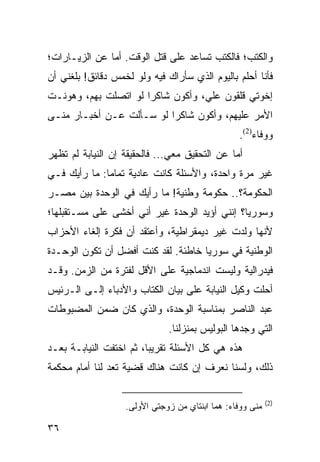 ‫ﻭﺍﻟﻜﺘﺏ؛ ﻓﺎﻟﻜﺘﺏ ﺘﺴﺎﻋﺩ ﻋﻠﻰ ﻗﺘل ﺍﻟﻭﻗﺕ. ﺃﻤﺎ ﻋﻥ ﺍﻟﺯﻴـﺎﺭﺍﺕ؛‬
‫ﻓﺄﻨﺎ ﺃﺤﻠﻡ ﺒﺎﻟﻴﻭﻡ ﺍﻟﺫﻱ ﺴﺄﺭﺍﻙ ﻓﻴﻪ ﻭﻟﻭ ﻟﺨﻤﺱ ﺩﻗﺎﺌﻕ! ﺒﻠﻐﻨﻲ ﺃﻥ‬
‫ﺇﺨﻭﺘﻲ ﻗﻠﻘﻭﻥ ﻋﻠﻲ، ﻭﺃﻜﻭﻥ ﺸﺎﻜﺭﺍ ﻟﻭ ﺍﺘﺼﻠﺕ ﺒﻬﻡ، ﻭﻫﻭﻨـﺕ‬
                      ‫‪‬‬
‫ﺍﻷﻤﺭ ﻋﻠﻴﻬﻡ، ﻭﺃﻜﻭﻥ ﺸﺎﻜﺭﺍ ﻟﻭ ﺴـﺄﻟﺕ ﻋـﻥ ﺃﺨﺒـﺎﺭ ﻤﻨـﻰ‬
                          ‫‪‬‬
                                                 ‫ﻭﻭﻓﺎﺀ)2(.‬
‫ﺃﻤﺎ ﻋﻥ ﺍﻟﺘﺤﻘﻴﻕ ﻤﻌﻲ... ﻓﺎﻟﺤﻘﻴﻘﺔ ﺇﻥ ﺍﻟﻨﻴﺎﺒﺔ ﻟﻡ ﺘﻅﻬﺭ‬
‫ﻏﻴﺭ ﻤﺭﺓ ﻭﺍﺤﺩﺓ، ﻭﺍﻷﺴﺌﻠﺔ ﻜﺎﻨﺕ ﻋﺎﺩﻴﺔ ﺘﻤﺎﻤﺎ: ﻤﺎ ﺭﺃﻴﻙ ﻓـﻲ‬
              ‫‪‬‬
‫ﺍﻟﺤﻜﻭﻤﺔ؟.. ﺤﻜﻭﻤﺔ ﻭﻁﻨﻴﺔ! ﻤﺎ ﺭﺃﻴﻙ ﻓﻲ ﺍﻟﻭﺤﺩﺓ ﺒﻴﻥ ﻤﺼـﺭ‬
‫ﻭﺴﻭﺭﻴﺎ؟ ﺇﻨﻨﻲ ﺃﺅﻴﺩ ﺍﻟﻭﺤﺩﺓ ﻏﻴﺭ ﺃﻨﻲ ﺃﺨﺸﻰ ﻋﻠﻰ ﻤﺴـﺘﻘﺒﻠﻬﺎ؛‬
‫ﻷﻨﻬﺎ ﻭﻟﺩﺕ ﻏﻴﺭ ﺩﻴﻤﻘﺭﺍﻁﻴﺔ، ﻭﺃﻋﺘﻘﺩ ﺃﻥ ﻓﻜﺭﺓ ﺇﻟﻐﺎﺀ ﺍﻷﺤﺯﺍﺏ‬
‫ﺍﻟﻭﻁﻨﻴﺔ ﻓﻲ ﺴﻭﺭﻴﺎ ﺨﺎﻁﺌﺔ. ﻟﻘﺩ ﻜﻨﺕ ﺃﻓﻀل ﺃﻥ ﺘﻜﻭﻥ ﺍﻟﻭﺤـﺩﺓ‬
‫ﻓﻴﺩﺭﺍﻟﻴﺔ ﻭﻟﻴﺴﺕ ﺍﻨﺩﻤﺎﺠﻴﺔ ﻋﻠﻰ ﺍﻷﻗل ﻟﻔﺘﺭﺓ ﻤﻥ ﺍﻟﺯﻤﻥ. ﻭﻗـﺩ‬
‫ﺃﺤﻠﺕ ﻭﻜﻴل ﺍﻟﻨﻴﺎﺒﺔ ﻋﻠﻰ ﺒﻴﺎﻥ ﺍﻟﻜﺘﺎﺏ ﻭﺍﻷﺩﺒﺎﺀ ﺇﻟـﻰ ﺍﻟـﺭﺌﻴﺱ‬
‫ﻋﺒﺩ ﺍﻟﻨﺎﺼﺭ ﺒﻤﻨﺎﺴﺒﺔ ﺍﻟﻭﺤﺩﺓ، ﻭﺍﻟﺫﻱ ﻜﺎﻥ ﻀﻤﻥ ﺍﻟﻤﻀﺒﻭﻁﺎﺕ‬
                              ‫ﺍﻟﺘﻲ ﻭﺠﺩﻫﺎ ﺍﻟﺒﻭﻟﻴﺱ ﺒﻤﻨﺯﻟﻨﺎ.‬
‫ﻫﺫﻩ ﻫﻲ ﻜل ﺍﻷﺴﺌﻠﺔ ﺘﻘﺭﻴﺒﺎ، ﺜﻡ ﺍﺨﺘﻔﺕ ﺍﻟﻨﻴﺎﺒـﺔ ﺒﻌـﺩ‬
                         ‫‪‬‬
‫ﺫﻟﻙ، ﻭﻟﺴﻨﺎ ﻨﻌﺭﻑ ﺇﻥ ﻜﺎﻨﺕ ﻫﻨﺎﻙ ﻗﻀﻴﺔ ﺘﻌﺩ ﻟﻨﺎ ﺃﻤﺎﻡ ﻤﺤﻜﻤﺔ‬

                                                           ‫)2(‬
                   ‫ﻤﻨﻰ ﻭﻭﻓﺎﺀ: ﻫﻤﺎ ﺍﺒﻨﺘﺎﻱ ﻤﻥ ﺯﻭﺠﺘﻲ ﺍﻷﻭﻟﻰ.‬

‫٦٣‬
 