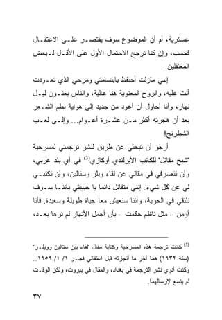 ‫ﻋﺴﻜﺭﻴﺔ، ﺃﻡ ﺃﻥ ﺍﻟﻤﻭﻀﻭﻉ ﺴﻭﻑ ﻴﻘﺘﺼـﺭ ﻋﻠـﻰ ﺍﻻﻋﺘﻘـﺎل‬
‫ﻓﺤﺴﺏ، ﻭﺇﻥ ﻜﻨﺎ ﻨﺭﺠﺢ ﺍﻻﺤﺘﻤﺎل ﺍﻷﻭل ﻋﻠﻰ ﺍﻷﻗـل ﻟـﺒﻌﺽ‬
                                                     ‫ﺍﻟﻤﻌﺘﻘﻠﻴﻥ.‬
‫ﺇﻨﻨﻲ ﻤﺎﺯﻟﺕ ﺃﺤﺘﻔﻅ ﺒﺎﺒﺘﺴﺎﻤﺘﻲ ﻭﻤﺭﺤﻲ ﺍﻟﺫﻱ ﺘﻌـﻭﺩﺕ‬
‫ﺃﻨﺕ ﻋﻠﻴﻪ، ﻭﺍﻟﺭﻭﺡ ﺍﻟﻤﻌﻨﻭﻴﺔ ﻫﻨﺎ ﻋﺎﻟﻴﺔ، ﻭﺍﻟﻨﺎﺱ ﻴﻐﻨـﻭﻥ ﻟﻴـل‬
‫ﻨﻬﺎﺭ، ﻭﺃﻨﺎ ﺃﺤﺎﻭل ﺃﻥ ﺃﻋﻭﺩ ﻤﻥ ﺠﺩﻴﺩ ﺇﻟﻰ ﻫﻭﺍﻴﺔ ﻨﻅﻡ ﺍﻟﺸـﻌﺭ‬
‫ﺒﻌﺩ ﺃﻥ ﻫﺠﺭﺘﻪ ﺃﻜﺜﺭ ﻤـﻥ ﻋﺸـﺭﺓ ﺃﻋـﻭﺍﻡ... ﻭﺇﻟـﻰ ﻟﻌـﺏ‬
                                                    ‫ﺍﻟﺸﻁﺭﻨﺞ!‬
‫ﺃﺭﺠﻭ ﺃﻥ ﺘﺒﺤﺜﻲ ﻋﻥ ﻁﺭﻴﻕ ﻟﻨﺸﺭ ﺘﺭﺠﻤﺘﻲ ﻟﻤﺴﺭﺤﻴﺔ‬
‫ﻓﻲ ﺃﻱ ﺒﻠﺩ ﻋﺭﺒﻲ،‬     ‫)3(‬
                       ‫"ﺸﺒﺢ ﻤﻘﺎﺘل" ﻟﻠﻜﺎﺘﺏ ﺍﻷﻴﺭﻟﻨﺩﻱ ﺃﻭﻜﺎﺯﻱ‬
‫ﻭﺃﻥ ﺘﺘﺼﺭﻓﻲ ﻓﻲ ﻤﻘﺎﻟﻲ ﻋﻥ ﻟﻘﺎﺀ ﻭﻴﻠﺯ ﻭﺴﺘﺎﻟﻴﻥ، ﻭﺃﻥ ﺘﻜﺘﺒـﻲ‬
‫ﻟﻲ ﻋﻥ ﻜل ﺸﻲﺀ. ﺇﻨﻨﻲ ﻤﺘﻔﺎﺌل ﺩﺍﺌﻤﺎ ﻴﺎ ﺤﺒﻴﺒﺘﻲ ﺒﺄﻨﻨـﺎ ﺴـﻭﻑ‬
                       ‫‪‬‬
‫ﻨﻠﺘﻘﻲ ﻓﻲ ﺍﻟﺤﺭﻴﺔ، ﻭﺃﻨﻨﺎ ﺴﻨﻌﻴﺵ ﻤﻌﺎ ﺤﻴﺎﺓ ﻁﻭﻴﻠﺔ ﻭﺴﻌﻴﺩﺓ. ﻓﺄﻨﺎ‬
                         ‫‪‬‬
‫ﺃﺅﻤﻥ – ﻤﺜل ﻨﺎﻅﻡ ﺤﻜﻤﺕ – ﺒﺄﻥ ﺃﺠﻤل ﺍﻷﻨﻬﺎﺭ ﻟﻡ ﻨﺭﻫﺎ ﺒﻌـﺩ،‬


                                                               ‫)3(‬
‫ﻜﺎﻨﺕ ﺘﺭﺠﻤﺔ ﻫﺫﻩ ﺍﻟﻤﺴﺭﺤﻴﺔ ﻭﻜﺘﺎﺒﺔ ﻤﻘﺎل "ﻟﻘﺎﺀ ﺒﻴﻥ ﺴﺘﺎﻟﻴﻥ ﻭﻭﻴﻠـﺯ"‬
‫)ﺴﻨﺔ ٢٣٩١( ﻫﻤﺎ ﺁﺨﺭ ﻤﺎ ﺃﻨﺠﺯﺘﻪ ﻗﺒل ﺍﻋﺘﻘﺎﻟﻲ ﻓﺠـﺭ ١/ ١/ ٩٥٩١..‬
‫ﻭﻜﻨﺕ ﺃﻨﻭﻱ ﻨﺸﺭ ﺍﻟﺘﺭﺠﻤﺔ ﻓﻲ ﺒﻐﺩﺍﺩ، ﻭﺍﻟﻤﻘﺎل ﻓﻲ ﺒﻴﺭﻭﺕ، ﻭﻟﻜﻥ ﺍﻟﻭﻗـﺕ‬
                                              ‫ﻟﻡ ﻴﺘﺴﻊ ﻹﺭﺴﺎﻟﻬﻤﺎ.‬

‫٧٣‬
 