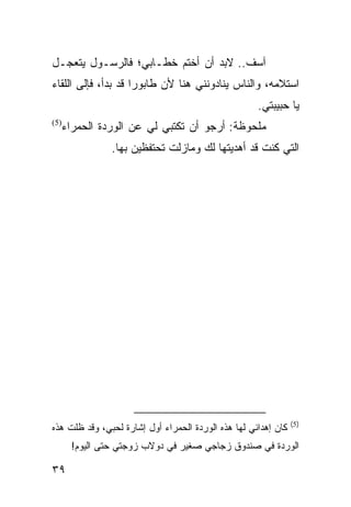 ‫ﺁﺴﻑ.. ﻻﺒﺩ ﺃﻥ ﺃﺨﺘﻡ ﺨﻁـﺎﺒﻲ؛ ﻓﺎﻟﺭﺴـﻭل ﻴﺘﻌﺠـل‬
‫ﺍﺴﺘﻼﻤﻪ، ﻭﺍﻟﻨﺎﺱ ﻴﻨﺎﺩﻭﻨﻨﻲ ﻫﻨﺎ ﻷﻥ ﻁﺎﺒﻭﺭﺍ ﻗﺩ ﺒﺩﺃ، ﻓﺈﻟﻰ ﺍﻟﻠﻘﺎﺀ‬
                     ‫‪‬‬
                                                     ‫ﻴﺎ ﺤﺒﻴﺒﺘﻲ.‬
  ‫ﻤﻠﺤﻭﻅﺔ: ﺃﺭﺠﻭ ﺃﻥ ﺘﻜﺘﺒﻲ ﻟﻲ ﻋﻥ ﺍﻟﻭﺭﺩﺓ ﺍﻟﺤﻤﺭﺍﺀ‬
‫)5(‬


               ‫ﺍﻟﺘﻲ ﻜﻨﺕ ﻗﺩ ﺃﻫﺩﻴﺘﻬﺎ ﻟﻙ ﻭﻤﺎﺯﻟﺕ ﺘﺤﺘﻔﻅﻴﻥ ﺒﻬﺎ.‬




                                                                ‫)5(‬
‫ﻜﺎﻥ ﺇﻫﺩﺍﺌﻲ ﻟﻬﺎ ﻫﺫﻩ ﺍﻟﻭﺭﺩﺓ ﺍﻟﺤﻤﺭﺍﺀ ﺃﻭل ﺇﺸﺎﺭﺓ ﻟﺤﺒﻲ، ﻭﻗﺩ ﻅﻠﺕ ﻫﺫﻩ‬
      ‫ﺍﻟﻭﺭﺩﺓ ﻓﻲ ﺼﻨﺩﻭﻕ ﺯﺠﺎﺠﻲ ﺼﻐﻴﺭ ﻓﻲ ﺩﻭﻻﺏ ﺯﻭﺠﺘﻲ ﺤﺘﻰ ﺍﻟﻴﻭﻡ!‬

‫٩٣‬
 