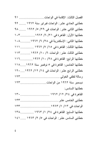 ‫ﺍﻟﻔﺼل ﺍﻟﺜﺎﻟﺙ: ﺍﻹﻗﺎﻤﺔ ﻓﻲ ﺍﻟﻭﺍﺤﺎﺕ ...................... ١٩‬
‫ﺨﻁﺎﺒﻲ ﺍﻟﺤﺎﺩﻱ ﻋﺸﺭ: ﺍﻟﻭﺍﺤﺎﺕ ﻓﺒﺭﺍﻴﺭ ﺴﻨﺔ ٢٦٩١ ...... ٢٩‬
‫ﺨﻁﺎﺒﻲ ﺍﻟﺜﺎﻨﻲ ﻋﺸﺭ: ﺍﻟﻭﺍﺤﺎﺕ ﻓﻲ ٩٢/ ٥/ ٢٦٩١ ...... ٨٩‬
‫ﺨﻁﺎﺒﻬﺎ ﺍﻷﻭل: ﺍﻟﻘﺎﻫﺭﺓ ﻓﻲ ١٢/ ٦/ ٢٦٩١ ............. ٣٠١‬
‫ﺨﻁﺎﺒﻬﺎ ﺍﻟﺜﺎﻨﻲ: ﺍﻹﺴﻜﻨﺩﺭﻴﺔ ﻓﻲ ٨٢/ ٦/ ٢٦٩١......... ٨٠١‬
‫ﺨﻁﺎﺒﻬﺎ ﺍﻟﺜﺎﻟﺙ: ﺍﻟﻘﺎﻫﺭﺓ ﻓﻲ ٥١/ ٧/ ٢٦٩١ ............ ١١١‬
‫ﺨﻁﺎﺒﻲ ﺍﻟﺜﺎﻟﺙ ﻋﺸﺭ: ﺍﻟﻭﺍﺤﺎﺕ ٦/ ٠١/ ٢٦٩١ ......... ٣١١‬
‫ﺨﻁﺎﺒﻬﺎ ﺍﻟﺭﺍﺒﻊ: ﺍﻟﻘﺎﻫﺭﺓ ﻓﻲ ٨٢/ ٠١/ ٢٦٩١........... ٦١١‬
‫ﺨﻁﺎﺒﻬﺎ ﺍﻟﺨﺎﻤﺱ: ﺍﻟﻘﺎﻫﺭﺓ ﻓﻲ ٥ ﻨﻭﻓﻤﺒﺭ ﺴﻨﺔ ٢٦٩١..... ٨١١‬
‫ﺨﻁﺎﺒﻲ ﺍﻟﺭﺍﺒﻊ ﻋﺸﺭ: ﺍﻟﻭﺍﺤﺎﺕ ﻓﻲ ٤١/ ٢١/ ٢٦٩١.... ٠٢١‬
‫ﺭﺴﺎﻟﺔ ﻟﻁﻔﻲ ﺍﻟﺨﻭﻟﻲ ................................... ٣٢١‬
‫ﺩﻴﺴﻤﺒﺭ ﺴﻨﺔ ٢٦٩١ ﻤﻥ ﺍﻟﻭﺍﺤﺎﺕ ....................... ٣٢١‬
                                         ‫ﺨﻁﺎﺒﻬﺎ ﺍﻟﺴﺎﺩﺱ:‬
‫ﺍﻟﻘﺎﻫﺭﺓ ﻓﻲ ٤٢/ ٢١/ ٢٦٩١ .......................... ٠٣١‬
‫ﺨﻁﺎﺒﻲ ﺍﻟﺨﺎﻤﺱ ﻋﺸﺭ .................................. ٣٣١‬
‫ﺍﻟﻭﺍﺤﺎﺕ ﻓﻲ ٣١/ ١/ ٣٦٩١ ........................... ٣٣١‬
‫ﺨﻁﺎﺒﻬﺎ ﺍﻟﺴﺎﺒﻊ: ﺍﻟﻘﺎﻫﺭﺓ ﻓﻲ ٤٢/ ١/ ٣٦٩١ ............ ٨٣١‬
‫ﺨﻁﺎﺒﻲ ﺍﻟﺴﺎﺩﺱ ﻋﺸﺭ: ﺍﻟﻭﺍﺤﺎﺕ ﻓﻲ ٥/ ٢/ ٣٦٩١ ..... ١٤١‬


‫٤‬
 