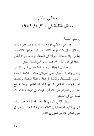 ‫ﺨﻁﺎﺒﻲ ﺍﻟﺜﺎﻨﻲ‬
      ‫ﻤﻌﺘﻘل ﺍﻟﻘﻠﻌﺔ ﻓﻲ ٠٣/ ١/ ٩٥٩١‬

                                           ‫ﺯﻭﺠﺘﻲ ﺍﻟﺤﺒﻴﺒﺔ‬
‫ﻫﺫﻩ ﻫﻲ ﺭﺴﺎﻟﺘﻲ ﺍﻟﺭﺍﺒﻌـﺔ، ﻭﻗـﺩ ﻭﺼـﻠﺘﻨﻲ ﻤﻨـﻙ‬
‫ﺭﺴﺎﻟﺘﺎﻥ، ﻭﺇﻥ ﻜﻨﺕ ﺃﺘﻭﻗﻊ ﺍﻟﺜﺎﻟﺜﺔ ﻏﺩﺍ. ﺍﻟﺴﺎﻋﺔ ﺍﻵﻥ ﺍﻟﺜﺎﻟﺜﺔ ﺒﻌﺩ‬
                         ‫‪‬‬
‫ﺍﻟﻅﻬﺭ، ﻭﻗﺩ ﺘﺤﺴﻨﺕ ﺃﺤﻭﺍﻟﻨﺎ ﻓﻲ ﺍﻟﻤﻌﺘﻘل ﻨﻭﻋﺎ ﻤﺎ، ﻭﺃﻨﺎ ﺃﺠﻠﺱ‬
               ‫‪‬‬
      ‫ﻭﺤﻴﺩﺍ ﻓﻲ ﺍﻟﺯﻨﺯﺍﻨﺔ، ﻭﺇﻥ ﻜﻨﺕ ﺃﺸﻌﺭ ﺃﻨﻨﻲ ﻟﺴﺕ ﻭﺤﺩﻱ!‬
                                                ‫‪‬‬
‫ﻴﺎ ﺤﻤﺎﻤﺘﻲ ﺍﻟﺠﻤﻴﻠﺔ... ﺃﻨﺕ ﺩﺍﺌﻤﺎ ﻤﻌـﻲ ﻓـﻲ ﺍﻟﻘﻠـﺏ‬
                 ‫‪‬‬
‫ﻭﺍﻟﻔﻜﺭ ﻭﺍﻟﺨﻴﺎل، ﺃﻋﻴﺵ ﻋﻠﻰ ﺫﻜﺭﻴﺎﺘﻲ ﻤﻌﻙ... ﺍﻟﻜﻠﻤﺔ ﺍﻟﺒﺎﺴﻤﺔ‬
‫ﻭﺍﻟﻌﻴﻭﻥ ﺍﻟﻀﺎﺤﻜﺔ، ﻭﺍﻟﻠﻤﺴﺔ ﺍﻟﺭﻫﻴﻔﺔ، ﻭﺍﻟﻘﺒﻠﺔ ﺍﻟﻤﺫﻴﺒﺔ، ﻭﺃﻨﻔﺎﺴﻙ‬
‫ﺍﻟﺒﺭﻴﺌﺔ ﻭﺃﻨﺕ ﻨﺎﺌﻤﺔ ﻓﻲ ﺍﻟﺴﺭﻴﺭ ﻜﺎﻟﻤﻼﻙ ﺍﻟﻁﺎﻫﺭ! ﻭﻤﻨﺫ ﺃﻓـﺘﺢ‬
‫ﻋﻴﻨﻲ ﻓﻲ ﺍﻟﺼﺒﺎﺡ ﺤﺘﻰ ﺃﻨﺎﻡ ﺃﻟﻘﻰ ﺨﻴﺎﻟﻙ ﻜل ﺩﻗﻴﻘﺔ، ﻓﺈﺫﺍ ﻨﻤـﺕ‬
                                     ‫ﻋﺩﺕ ﺇﻟﻲ ﻓﻲ ﺍﻷﺤﻼﻡ.‬
‫ﺨﻁﺎﺒﻙ ﺍﻟﺜﺎﻨﻲ ﺃﺜﺎﺭﺘﻨﻲ ﻜﻠﻤﺎﺘﻪ، ﻭﻗﺩ ﻗﺭﺃﺘﻪ ﻋﺩﺓ ﻤﺭﺍﺕ‬
‫ﻗﺒل ﺃﻥ ﺃﻨﺎﻡ، ﻭﻟﻡ ﺘﻀﺎﻴﻘﻨﻲ ﻜﻠﻤﺎﺘﻪ ﺍﻟﻤﻠﺘﻬﺒﺔ ﻜﻤﺎ ﺨﺸـﻴﺕ؛ ﺒـل‬
                        ‫ﻋﻠﻰ ﺍﻟﻌﻜﺱ ﻫﺫﺍ ﻫﻭ ﺸﻌﻭﺭﻱ ﻜﺫﻟﻙ.‬


‫٠٤‬
 