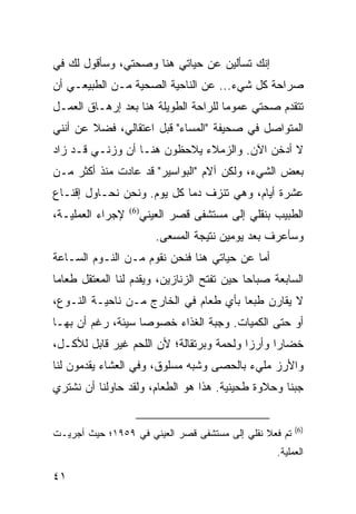 ‫ﺇﻨﻙ ﺘﺴﺄﻟﻴﻥ ﻋﻥ ﺤﻴﺎﺘﻲ ﻫﻨﺎ ﻭﺼﺤﺘﻲ، ﻭﺴﺄﻗﻭل ﻟﻙ ﻓﻲ‬
‫ﺼﺭﺍﺤﺔ ﻜل ﺸﻲﺀ... ﻋﻥ ﺍﻟﻨﺎﺤﻴﺔ ﺍﻟﺼﺤﻴﺔ ﻤـﻥ ﺍﻟﻁﺒﻴﻌـﻲ ﺃﻥ‬
‫ﺘﺘﻘﺩﻡ ﺼﺤﺘﻲ ﻋﻤﻭﻤﺎ ﻟﻠﺭﺍﺤﺔ ﺍﻟﻁﻭﻴﻠﺔ ﻫﻨﺎ ﺒﻌﺩ ﺇﺭﻫـﺎﻕ ﺍﻟﻌﻤـل‬
                                      ‫‪‬‬
‫ﺍﻟﻤﺘﻭﺍﺼل ﻓﻲ ﺼﺤﻴﻔﺔ "ﺍﻟﻤﺴﺎﺀ" ﻗﺒل ﺍﻋﺘﻘﺎﻟﻲ، ﻓﻀﻼ ﻋﻥ ﺃﻨﻨﻲ‬
        ‫ﹰ‬
‫ﻻ ﺃﺩﺨﻥ ﺍﻵﻥ. ﻭﺍﻟﺯﻤﻼﺀ ﻴﻼﺤﻅﻭﻥ ﻫﻨـﺎ ﺃﻥ ﻭﺯﻨـﻲ ﻗـﺩ ﺯﺍﺩ‬
‫ﺒﻌﺽ ﺍﻟﺸﻲﺀ، ﻭﻟﻜﻥ ﺁﻻﻡ "ﺍﻟﺒﻭﺍﺴﻴﺭ" ﻗﺩ ﻋﺎﺩﺕ ﻤﻨﺫ ﺃﻜﺜﺭ ﻤـﻥ‬
‫ﻋﺸﺭﺓ ﺃﻴﺎﻡ، ﻭﻫﻲ ﺘﻨﺯﻑ ﺩﻤﺎ ﻜل ﻴﻭﻡ. ﻭﻨﺤﻥ ﻨﺤـﺎﻭل ﺇﻗﻨـﺎﻉ‬
                            ‫‪‬‬
‫ﻹﺠﺭﺍﺀ ﺍﻟﻌﻤﻠﻴـﺔ،‬   ‫)6(‬
                        ‫ﺍﻟﻁﺒﻴﺏ ﺒﻨﻘﻠﻲ ﺇﻟﻰ ﻤﺴﺘﺸﻔﻰ ﻗﺼﺭ ﺍﻟﻌﻴﻨﻲ‬
                           ‫ﻭﺴﺄﻋﺭﻑ ﺒﻌﺩ ﻴﻭﻤﻴﻥ ﻨﺘﻴﺠﺔ ﺍﻟﻤﺴﻌﻰ.‬
‫ﺃﻤﺎ ﻋﻥ ﺤﻴﺎﺘﻲ ﻫﻨﺎ ﻓﻨﺤﻥ ﻨﻘﻭﻡ ﻤـﻥ ﺍﻟﻨـﻭﻡ ﺍﻟﺴـﺎﻋﺔ‬
‫ﺍﻟﺴﺎﺒﻌﺔ ﺼﺒﺎﺤﺎ ﺤﻴﻥ ﺘﻔﺘﺢ ﺍﻟﺯﻨﺎﺯﻴﻥ، ﻭﻴﻘﺩﻡ ﻟﻨﺎ ﺍﻟﻤﻌﺘﻘل ﻁﻌﺎﻤﺎ‬
 ‫‪‬‬                                          ‫‪‬‬
‫ﻻ ﻴﻘﺎﺭﻥ ﻁﺒﻌﺎ ﺒﺄﻱ ﻁﻌﺎﻡ ﻓﻲ ﺍﻟﺨﺎﺭﺝ ﻤـﻥ ﻨﺎﺤﻴـﺔ ﺍﻟﻨـﻭﻉ،‬
                                       ‫‪‬‬
‫ﺃﻭ ﺤﺘﻰ ﺍﻟﻜﻤﻴﺎﺕ. ﻭﺠﺒﺔ ﺍﻟﻐﺫﺍﺀ ﺨﺼﻭﺼﺎ ﺴﻴﺌﺔ، ﺭﻏﻡ ﺃﻥ ﺒﻬـﺎ‬
                   ‫‪‬‬
‫ﺨﻀﺎﺭﺍ ﻭﺃﺭﺯﺍ ﻭﻟﺤﻤﺔ ﻭﺒﺭﺘﻘﺎﻟﺔ؛ ﻷﻥ ﺍﻟﻠﺤﻡ ﻏﻴﺭ ﻗﺎﺒل ﻟﻸﻜـل،‬
                                          ‫‪‬‬     ‫‪‬‬
‫ﻭﺍﻷﺭﺯ ﻤﻠﻲﺀ ﺒﺎﻟﺤﺼﻰ ﻭﺸﺒﻪ ﻤﺴﻠﻭﻕ، ﻭﻓﻲ ﺍﻟﻌﺸﺎﺀ ﻴﻘﺩﻤﻭﻥ ﻟﻨﺎ‬
‫ﺠﺒﻨﺎ ﻭﺤﻼﻭﺓ ﻁﺤﻴﻨﻴﺔ. ﻫﺫﺍ ﻫﻭ ﺍﻟﻁﻌﺎﻡ، ﻭﻟﻘﺩ ﺤﺎﻭﻟﻨﺎ ﺃﻥ ﻨﺸﺘﺭﻱ‬
                                                   ‫ﹰ‬


                                                         ‫)6(‬
‫ﺘﻡ ﻓﻌﻼ ﻨﻘﻠﻲ ﺇﻟﻰ ﻤﺴﺘﺸﻔﻰ ﻗﺼﺭ ﺍﻟﻌﻴﻨﻲ ﻓﻲ ٩٥٩١؛ ﺤﻴﺙ ﺃﺠﺭﻴـﺕ‬
                                               ‫ﹰ‬
                                                    ‫ﺍﻟﻌﻤﻠﻴﺔ.‬

‫١٤‬
 