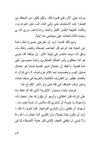 ‫ﻤﺭﺍﺕ ﺤﺘﻰ ﺍﻵﻥ ﻋﻠﻰ ﻗﺴﻭﺓ ﺫﻟﻙ. ﻭﻟﻜﻥ ﻜﺜﻴﺭﺍ ﻤﻥ ﺍﻟﻤﻌﺘﻘﻠـﻴﻥ‬
               ‫‪‬‬
‫ﻓﻀﻠﻭﺍ ﻋﺩﻡ ﺍﻻﺴﺘﺤﻤﺎﻡ ﺤﺘﻰ ﻴﺄﺘﻲ ﺍﻟﻤﺎﺀ ﺍﻟﺴـﺎﺨﻥ ﺍﻟﻤﻭﻋـﻭﺩ،‬
‫ﻭﻜﺎﻨﺕ ﺍﻟﻨﺘﻴﺠﺔ ﺍﻨﺘﺸﺎﺭ ﺍﻟﻘﻤل ﻭﺍﻟﺤﺸـﺭﺍﺕ! ﺘﺼـﻭﺭﻱ ﺃﻨﻨـﻲ‬
                ‫ﻭﺠﺩﺕ ﺜﻼﺙ ﻗﻤﻼﺕ ﻋﻠﻰ ﺒﻴﺠﺎﻤﺘﻲ ﻤﻨﺫ ﺃﻴﺎﻡ!‬
‫ﻭﻤﻊ ﺫﻟﻙ ﻓﻠﺴﺕ ﺃﺭﻴﺩ ﺃﻥ ﺘﺨﺭﺠﻲ ﺒﺼﻭﺭﺓ ﻤﺘﺸـﺎﺌﻤﺔ‬
‫ﻋﻥ ﺍﻟﺤﻴﺎﺓ ﻫﻨﺎ. ﻓﺭﻏﻡ ﻜل ﺍﻟﻤﺘﺎﻋﺏ ﻨﻀﺤﻙ ﻭﻨﻠﻌﺏ ﻭﻨﻨﻜـﺕ،‬
‫ﻭﻨﺜﻕ ﺃﻨﻨﺎ ﺴﻭﻑ ﻨﻨﺘﺼﺭ ﻓﻲ ﻨﻬﺎﻴﺔ ﺍﻷﻤﺭ. ﺇﻥ ﻤﻭﻗﻔﻨﺎ ﺍﻟﻘـﺎﻨﻭﻨﻲ‬
‫ﻫﻭ ﺃﻨﻨﺎ ﻤﻌﺘﻘﻠﻭﻥ ﺒﺄﻤﺭ ﺍﻟﺤﺎﻜﻡ ﺍﻟﻌﺴﻜﺭﻱ، ﻭﻟﺴﻨﺎ ﻤﺤﺒﻭﺴﻴﻥ ﻋﻠﻰ‬
‫ﺫﻤﺔ ﻗﻀﻴﺔ. ﻭﺃﻋﺘﻘﺩ ﺃﻥ ﺍﺤﺘﻤﺎل ﺘﺩﺒﻴﺭ ﻗﻀﻴﺔ ﻀﺩﻨﺎ ﻫﻭ ﺍﺤﺘﻤﺎل‬
‫ﻀﺌﻴل ﺍﻟﻴﻭﻡ، ﻭﺨﺼﻭﺼﺎ ﺒﻌﺩ ﻜﻼﻡ ﺨﺭﻭﺸﻭﻑ ﺍﻟـﺫﻱ ﻗﺭﺃﻨـﺎﻩ‬
                              ‫‪‬‬
‫ﺒﺎﻫﺘﻤﺎﻡ ﻋﻅﻴﻡ. ﺇﻥ ﺍﻟﻅﺭﻭﻑ ﺍﻟﻌﺎﻟﻤﻴﺔ ﻭﺍﻟﻌﺭﺒﻴﺔ ﻓﻲ ﺼﻔﻨﺎ ﺘﻤﺎﻤﺎ،‬
  ‫‪‬‬
     ‫ﻭﻨﺤﻥ ﻨﺭﻗﺏ ﺍﻟﻤﻭﻗﻑ ﻓﻲ ﺜﻘﺔ ﺤﺘﻰ ﻭﻟﻭ ﺘﺄﺨﺭ ﺍﻹﻓﺭﺍﺝ ﻋﻨﺎ.‬
‫ﻓﺭﺤﺕ ﺒﺄﻨﺒﺎﺀ ﻭﺼﻭل "ﺍﻷﻨﺘﺭﻴﻪ" ﺍﻟﺫﻱ ﻜﻨﺎ ﻗﺩ ﺘﻌﺎﻗـﺩﻨﺎ‬
‫ﻋﻠﻰ ﺸﺭﺍﺌﻪ ﻗﺒل ﺍﻋﺘﻘﺎﻟﻲ، ﻭﺃﺭﺠﻭ ﺃﻥ ﻴﻜﻭﻥ ﻗﺩ ﺤﺎﺯ ﺇﻋﺠﺎﺒـﻙ،‬
‫ﻭﺃﺭﺠﻭﻙ ﻴﺎ ﺤﺒﻭﺒﺔ ﺃﻥ ﺘﺸﺘﺭﻱ ﻟﻙ ﻤﻼﺒﺱ ﺸـﺘﻭﻴﺔ ﺠﺩﻴـﺩﺓ...‬
‫ﺃﺭﺠﻭﻙ ﺃﻥ ﺘﻔﻌﻠﻲ، ﻭﺃﻥ ﺘﺸﺘﺭﻱ ﺍﻟﺒﻭﺘﺎﺠﺎﺯ ﻜﻤﺎ ﺍﻨﺘﻭﻴﻨـﺎ؛ ﻓﺄﻨـﺎ‬
‫ﺃﺭﻴﺩ ﺃﻥ ﻴﻜﻭﻥ ﺒﻴﺘﻨﺎ ﺠﻤﻴﻼ، ﻭﺃﻥ ﺘﻜﻭﻨﻲ ﺃﻨﺕ ﺃﺠﻤل ﻤـﺎ ﻓﻴـﻪ!‬
                              ‫ﹰ‬
‫ﻭﻻ ﺘﻨﺴﻲ ﺃﻥ ﺘﻌﻠﻘﻲ ﺍﻟﻨﺠﻑ )ﺍﻟﺫﻱ ﻜﺎﻥ ﻫﺩﻴﺔ ﺍﻷﺼﺩﻗﺎﺀ ﻟﻨﺎ ﻓﻲ‬


‫٣٤‬
 