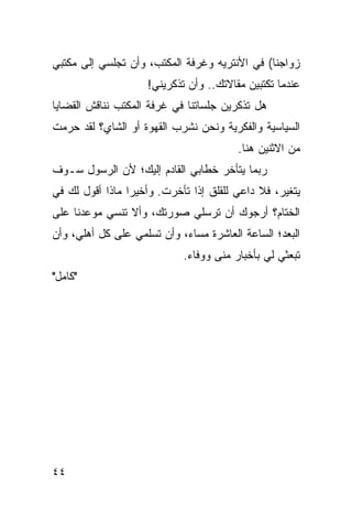 ‫ﺯﻭﺍﺠﻨﺎ( ﻓﻲ ﺍﻷﻨﺘﺭﻴﻪ ﻭﻏﺭﻓﺔ ﺍﻟﻤﻜﺘﺏ، ﻭﺃﻥ ﺘﺠﻠﺴﻲ ﺇﻟﻰ ﻤﻜﺘﺒﻲ‬
                    ‫ﻋﻨﺩﻤﺎ ﺘﻜﺘﺒﻴﻥ ﻤﻘﺎﻻﺘﻙ.. ﻭﺃﻥ ﺘﺫﻜﺭﻴﻨﻲ!‬
‫ﻫل ﺘﺫﻜﺭﻴﻥ ﺠﻠﺴﺎﺘﻨﺎ ﻓﻲ ﻏﺭﻓﺔ ﺍﻟﻤﻜﺘﺏ ﻨﻨﺎﻗﺵ ﺍﻟﻘﻀﺎﻴﺎ‬
‫ﺍﻟﺴﻴﺎﺴﻴﺔ ﻭﺍﻟﻔﻜﺭﻴﺔ ﻭﻨﺤﻥ ﻨﺸﺭﺏ ﺍﻟﻘﻬﻭﺓ ﺃﻭ ﺍﻟﺸﺎﻱ؟ ﻟﻘﺩ ﺤﺭﻤﺕ‬
                                        ‫ﻤﻥ ﺍﻻﺜﻨﻴﻥ ﻫﻨﺎ.‬
‫ﺭﺒﻤﺎ ﻴﺘﺄﺨﺭ ﺨﻁﺎﺒﻲ ﺍﻟﻘﺎﺩﻡ ﺇﻟﻴﻙ؛ ﻷﻥ ﺍﻟﺭﺴﻭل ﺴـﻭﻑ‬
‫ﻴﺘﻐﻴﺭ، ﻓﻼ ﺩﺍﻋﻲ ﻟﻠﻘﻠﻕ ﺇﺫﺍ ﺘﺄﺨﺭﺕ. ﻭﺃﺨﻴﺭﺍ ﻤﺎﺫﺍ ﺃﻗﻭل ﻟﻙ ﻓﻲ‬
                 ‫‪‬‬
‫ﺍﻟﺨﺘﺎﻡ؟ ﺃﺭﺠﻭﻙ ﺃﻥ ﺘﺭﺴﻠﻲ ﺼﻭﺭﺘﻙ، ﻭﺃﻻ ﺘﻨﺴﻲ ﻤﻭﻋﺩﻨﺎ ﻋﻠﻰ‬
‫ﺍﻟﺒﻌﺩ؛ ﺍﻟﺴﺎﻋﺔ ﺍﻟﻌﺎﺸﺭﺓ ﻤﺴﺎﺀ، ﻭﺃﻥ ﺘﺴﻠﻤﻲ ﻋﻠﻰ ﻜل ﺃﻫﻠﻲ، ﻭﺃﻥ‬
                            ‫ﺘﺒﻌﺜﻲ ﻟﻲ ﺒﺄﺨﺒﺎﺭ ﻤﻨﻰ ﻭﻭﻓﺎﺀ.‬
‫"ﻜﺎﻤل"‬




‫٤٤‬
 
