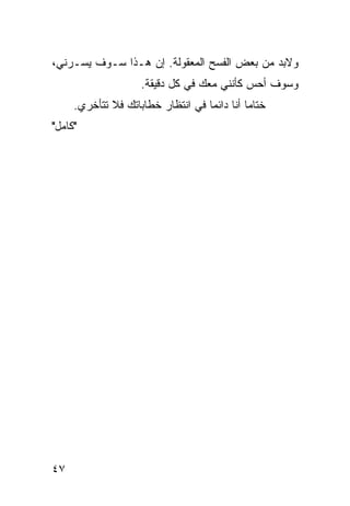 ‫ﻭﻻﺒﺩ ﻤﻥ ﺒﻌﺽ ﺍﻟﻔﺴﺢ ﺍﻟﻤﻌﻘﻭﻟﺔ. ﺇﻥ ﻫـﺫﺍ ﺴـﻭﻑ ﻴﺴـﺭﻨﻲ،‬
                    ‫ﻭﺴﻭﻑ ﺃﺤﺱ ﻜﺄﻨﻨﻲ ﻤﻌﻙ ﻓﻲ ﻜل ﺩﻗﻴﻘﺔ.‬
     ‫ﺨﺘﺎﻤﺎ ﺃﻨﺎ ﺩﺍﺌﻤﺎ ﻓﻲ ﺍﻨﺘﻅﺎﺭ ﺨﻁﺎﺒﺎﺘﻙ ﻓﻼ ﺘﺘﺄﺨﺭﻱ.‬
                                   ‫‪‬‬         ‫‪‬‬
‫"ﻜﺎﻤل"‬




‫٧٤‬
 