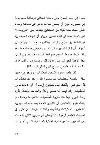 ‫ﻨﺼل ﺇﻟﻰ ﺒﺎﺏ ﺍﻟﺴﺠﻥ ﺤﺘﻰ ﻭﺠﺩﻨﺎ ﺍﻟﻤﺩﺍﻓﻊ ﺍﻟﺭﺸﺎﺸﺔ ﻤﺼـﻭﺒﺔ‬
‫ﺇﻟﻰ ﺼﺩﻭﺭﻨﺎ ﺩﻭﻥ ﺃﻥ ﻴﺼﺩﺭ ﻤﻨﺎ ﻤﺎ ﻴﺩﻋﻭ ﺇﻟﻰ ﺫﻟـﻙ! ﻭﻟﻘـﺩ‬
‫ﺍﺨﺘﺎﺭ ﻫﻤﺕ ﻋﺩﺩﺍ ﻗﻠﻴﻼ ﻤﻥ ﺍﻟﻤﻌﺘﻘﻠﻴﻥ ﻟﺠﻠﺩﻫﻡ ﻋﻠﻰ "ﺍﻟﻌﺭﻭﺴـﺔ"‬
                                   ‫ﹰ‬     ‫‪‬‬
‫ﺍﻟﺘﻲ ﻜﺎﻨﺕ ﻤﻌﺩﺓ ﻓﻲ ﻓﻨﺎﺀ ﺍﻟﺴﺠﻥ، ﻭﻴﺒﺩﻭ ﺃﻥ ﺍﻟﻬﺩﻑ ﺍﻟﺤﻘﻴﻘـﻲ؛‬
‫ﻫﻭ ﺇﺸﺎﻋﺔ ﺠﻭ ﺍﻟﻔﺯﻉ ﻭﺍﻟﺭﻋﺏ ﺒﻴﻨﻨﺎ، ﻭﻤـﻊ ﺫﻟـﻙ ﻴﺠـﺏ ﺃﻥ‬
‫ﺃﻋﺘﺭﻑ ﺃﻥ ﺇﺩﺍﺭﺓ ﺍﻟﺴﺠﻥ ﺫﺍﺘﻬﺎ ﻏﻴﺭ ﺭﺍﻏﺒﺔ ﻓﻲ ﻫﺫﻩ ﺍﻟﻤﻌﺎﻤﻠـﺔ،‬
‫ﻭﻟﻘﺩ ﺃﻓﻬﻤﻨﺎ ﻀﺒﺎﻁ ﺍﻟﺴﺠﻥ ﺼﺭﺍﺤﺔ ﺃﻨﻬـﻡ ﻤﻀـﻁﺭﻭﻥ ﺇﻟـﻰ‬
‫ﻤﺠﺎﺭﺍﺓ ﻫﺫﺍ ﺍﻟﺠﻭ ﺇﻟﻰ ﺤﻴﻥ ﻋﻭﺩﺓ ﺍﻟﻠﻭﺍﺀ ﻫﻤﺕ ﻤـﻥ ﺍﻟﻘـﺎﻫﺭﺓ.‬
         ‫ﻭﺍﻟﺤﻤﺩ ﷲ ﺃﻨﻪ ﻋﺎﺩ ﻓﻲ ﺼﺒﺎﺡ ﺍﻟﻴﻭﻡ ﺍﻟﺘﺎﻟﻲ ﻟﻭﺼﻭﻟﻨﺎ!‬
‫ﻟﻘﺩ ﺃﺒﻠﻐﻨﺎ ﻤﺄﻤﻭﺭ ﺍﻟﺴﺠﻥ ﺍﻟﺘﻌﻠﻴﻤﺎﺕ، ﻭﺃﺭﺠﻭ ﻤﺭﺍﻋﺎﺘﻬﺎ‬
‫ﺒﺩﻗﺔ.. ﺒﺎﻟﻨﺴﺒﺔ ﻟﻠﺨﻁﺎﺒﺎﺕ ﻟﻘﺩ ﺴﻤﺤﻭﺍ ﻟﻜل ﻭﺍﺤﺩ ﻤﻨﺎ ﺒﺨﻁـﺎﺏ‬
‫ﻜل ﺃﺴﺒﻭﻋﻴﻥ، ﻭﻟﻜﻨﻜﻡ ﺘﺴـﺘﻁﻴﻌﻭﻥ ﺇﺭﺴـﺎل ﺃﻱ ﻋـﺩﺩ ﻤـﻥ‬
‫ﺍﻟﺨﻁﺎﺒﺎﺕ. ﻭﻗﺩ ﻓﻬﻤﻨﺎ ﺃﻨﻪ ﻤﺴﻤﻭﺡ ﻟﻜل ﻭﺍﺤﺩ ﻤﻨﺎ ﺒﺎﺴﺘﻼﻡ ﻁﺭﺩ‬
‫ﻭﺍﺤﺩ ﺸﻬﺭﻴﺎ ﻓﻴﻤﺎ ﻋﺩﺍ ﻁﺭﻭﺩ ﺍﻟﻤﻨﺎﺴﺒﺎﺕ ﻜﺎﻷﻋﻴـﺎﺩ ﻭﺨﻼﻓـﻪ.‬
                                          ‫‪‬‬
‫ﻭﺘﺴﻠﻡ ﻁﺭﻭﺩ ﺍﻟﻤﻼﺒﺱ ﺇﻟﻰ ﺍﻟﺸﺌﻭﻥ ﺍﻟﻌﺎﻤﺔ ﺒﻤﺼﻠﺤﺔ ﺍﻟﺴـﺠﻭﻥ،‬
‫ﺃﻤﺎ ﻁﺭﻭﺩ ﺍﻟﻤﺄﻜﻭﻻﺕ ﻭﺍﻷﺩﻭﻴﺔ ﻭﺍﻟﻜﺘﺏ؛ ﻓﺘﺭﺴل ﻋﻥ ﻁﺭﻴـﻕ‬
‫ﺍﻟﻤﺒﺎﺤﺙ ﺍﻟﻌﺎﻤﺔ. ﺃﺭﺠﻭﻙ ﺃﻻ ﺘﺭﺴﻠﻲ ﺃﻱ ﺴﺠﺎﻴﺭ ﻷﻨﻨﻲ ﺃﻗﻠﻌـﺕ‬
‫ﻋﻥ ﺍﻟﺘﺩﺨﻴﻥ. ﺃﻤﺎ ﻤﻥ ﻨﺎﺤﻴﺔ ﺍﻟﻌﻤﻠﻴﺔ ﺍﻟﺠﺭﺍﺤﻴﺔ ﺍﻟﺘـﻲ ﺃﺠﺭﻴـﺕ‬


‫٩٤‬
 