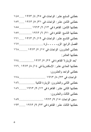 ‫ﺨﻁﺎﺒﻲ ﺍﻟﺴﺎﺒﻊ ﻋﺸﺭ: ﺍﻟﻭﺍﺤﺎﺕ ﻓﻲ ٥٢/ ٤/ ٣٩٩١ ..... ٥٤١‬
‫ﺨﻁﺎﺒﻲ ﺍﻟﺜﺎﻤﻥ ﻋﺸﺭ: ﺍﻟﻭﺍﺤﺎﺕ ﻓﻲ ١٣/ ٥/ ٣٦٩١ ..... ٢٥١‬
‫ﺨﻁﺎﺒﻬﺎ ﺍﻟﺜﺎﻤﻥ: ﺍﻟﻘﺎﻫﺭﺓ ﻓﻲ ٣١/ ٦/ ٣٦٩١ ............ ٥٥١‬
‫ﺨﻁﺎﺒﻬﺎ ﺍﻟﺘﺎﺴﻊ: ﺍﻟﻘﺎﻫﺭﺓ ﻓﻲ ١٢/ ٦/ ٣٦٩١ ............ ٧٥١‬
‫ﺨﻁﺎﺒﻲ ﺍﻟﺘﺎﺴﻊ ﻋﺸﺭ: ﺍﻟﻭﺍﺤﺎﺕ ﻓﻲ ٩١/ ٦/ ٣٦٩١ ..... ١٦١‬
‫ﺍﻟﻔﺼل ﺍﻟﺭﺍﺒﻊ: ﺍﻟﺯﻴـــــﺎﺭﺓ ....................... ٧٦١‬
‫ﺨﻁﺎﺒﻲ ﺍﻟﻌﺸﺭﻭﻥ: ﺍﻟﻭﺍﺤﺎﺕ ﻓﻲ ٧١/ ٧/ ٣٦٩١ ........ ٨٦١‬
                                           ‫ﺨﻁﺎﺒﻬﺎ ﺍﻟﻌﺎﺸﺭ:‬
‫"ﺒﻌﺩ ﺍﻟﺯﻴﺎﺭﺓ" ﺍﻟﻘﺎﻫﺭﺓ ﻓﻲ ٢٢/ ٧/ ٣٦٩١ .............. ٤٧١‬
‫ﺨﻁﺎﺒﻬﺎ ﺍﻟﺤﺎﺩﻱ ﻋﺸﺭ: ﺍﻹﺴﻜﻨﺩﺭﻴﺔ ﻓﻲ ٤١/ ٨/ ٣٦٩١ . ٦٧١‬
                                 ‫ﺨﻁﺎﺒﻲ ﺍﻟﻭﺍﺤﺩ ﻭﺍﻟﻌﺸﺭﻭﻥ:‬
‫ﺍﻟﻭﺍﺤﺎﺕ ﻓﻲ ٣٢/ ٨/ ٣٦٩١ ......................... ٨٧١‬
‫ﺨﻁﺎﺒﻲ ﺍﻟﺜﺎﻨﻲ ﻭﺍﻟﻌﺸﺭﻭﻥ: ﺍﻟﺯﻴﺎﺭﺓ ﺍﻟﺜﺎﻨﻴﺔ ............... ٦٨١‬
‫ﺨﻁﺎﺒﻬﺎ ﺍﻟﺜﺎﻨﻲ ﻋﺸﺭ: ﺍﻟﻘﺎﻫﺭﺓ ﻓﻲ ٢١/ ٩/ ٣٦٩١ ....... ٦٨١‬
                                 ‫ﺨﻁﺎﺒﻲ ﺍﻟﺜﺎﻟﺙ ﻭﺍﻟﻌﺸﺭﻭﻥ:‬
‫ﺴﺠﻥ ﺍﻟﻭﺍﺤﺎﺕ ٥١/ ٩/ ٣٦٩١ ....................... ٩٨١‬
‫ﺨﻁﺎﺒﻬﺎ ﺍﻟﺜﺎﻟﺙ ﻋﺸﺭ: ﺍﻟﻘﺎﻫﺭﺓ ﻓﻲ ٣٢/ ٩/ ٣٦٩١ ...... ٣٩١‬




‫٥‬
 