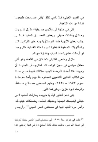 ‫ﻓﻲ ﺍﻟﻘﺼﺭ ﺍﻟﻌﻴﻨﻲ؛ ﻓﻼ ﺩﺍﻋﻲ ﻟﻠﻘﻠﻕ ﻷﻨﻨﻲ ﺃﺼـﺒﺤﺕ ﻁﺒﻴﻌ ‪‬ـﺎ‬
  ‫ﻴ‬
                                        ‫ﺘﻤﺎﻤﺎ ﻤﻥ ﻫﺫﻩ ﺍﻟﻨﺎﺤﻴﺔ.‬
                                                         ‫‪‬‬
‫ﺇﻨﻨﻲ ﻓﻲ ﺤﺎﺠﺔ ﺇﻟﻰ ﻤﻼﺒﺱ ﺼـﻴﻔﻴﺔ؛ ﻤﺜـل ﺸـﻭﺭﺕ‬
‫ﻭﺼﻨﺩل ﻭﻓﺎﻨﻼﺕ ﺼﻴﻔﻲ، ﻭﺒﻌﺽ ﺍﻟﻘﻤﺼـﺎﻥ ﺍﻟﺨﻔﻴﻔـﺔ. ﺇﻟـﻰ‬
‫ﺠﺎﻨﺏ ﺒﻌﺽ ﺍﻷﺩﻭﻴﺔ ﻀﺩ ﺍﻟﺩﻭﺴﻨﺘﺎﺭﻴﺎ ﻭﺒﻌـﺽ ﺍﻟﻔﻴﺘﺎﻤﻴﻨـﺎﺕ.‬
‫ﻭﺍﻟﻤﺄﻜﻭﻻﺕ ﺍﻟﻤﺤﻔﻭﻅﺔ؛ ﻨﻅﺭﺍ ﻟﺴﻭﺀ ﺍﻟﺤﺎﻟﺔ ﺍﻟﻐﺫﺍﺌﻴﺔ ﻫﻨﺎ. ﻭﺤﺒﺫﺍ‬
                                 ‫‪‬‬
               ‫ﻟﻭ ﺃﺭﺴﻠﺕ ﻤﻀﺭﺒﺎ ﻀﺩ ﺍﻟﺫﺒﺎﺏ ﻭﻨﻅﺎﺭﺓ ﺴﻭﺩﺍﺀ.‬
                                        ‫‪‬‬
‫ﻤﺎﺯﺍل ﻭﻀﻌﻲ ﺍﻟﻘﺎﻨﻭﻨﻲ ﻜﻤﺎ ﻜﺎﻥ ﻓﻲ ﺍﻟﻘﻠﻌﺔ، ﻭﻫﻭ ﺃﻨﻨﻲ‬
‫ﻤﻌﺘﻘل ﺴﻴﺎﺴﻲ ﻓﻲ ﺴﺠﻥ ﺍﻟﻭﺍﺤـﺎﺕ ﺍﻟﺨﺎﺭﺠـﺔ.. ﺍﻟﺠﺩﻴـﺩ ﺃﻥ‬
‫ﻭﺠﻭﺩﻨﺎ ﻫﻨﺎ ﺃﻋﻁﺎﻨﺎ ﺍﻟﻔﺭﺼﺔ ﻟﺘﺠﺩﻴﺩ ﻋﻼﻗﺎﺕ ﻗﺩﻴﻤﺔ ﻤـﻊ ﻋـﺩﺩ‬
‫ﻤﻥ ﺍﻟﻜﺘﺎﺏ ﺍﻟﻔﻨﺎﻨﻴﻥ ﺍﻟﺘﻘﺩﻤﻴﻴﻥ ﺍﻟﻤﺤﻜﻭﻡ ﻋﻠـﻴﻬﻡ ﺒﺄﺤﻜـﺎﻡ ﻤﻨـﺫ‬
‫ﺃﻋﻭﺍﻡ ٣٥٩١ – ٤٥٩١، ﻭﻤﻨﻬﻡ ﺍﻟﺼﺤﻔﻲ ﺼـﻼﺡ ﺤـﺎﻓﻅ،‬
                         ‫ﻭﺍﻟﺭﺴﺎﻡ ﺩﺍﻭﺩ ﻋﺯﻴﺯ، ﻭﻏﻴﺭﻫﻤﺎ ﻜﺜﻴﺭ.‬
‫ﺇﻨﻨﻲ ﺩﺍﺌﻡ ﺍﻟﺘﻔﻜﻴﺭ ﻓﻴﻙ ﻴﺎ ﺤﺒﻭﺒﺔ، ﻭﻤﺎﺯﻟﺕ ﺃﺴﺘﻌﻴﺩ ﻓـﻲ‬
‫ﺨﻴﺎﻟﻲ ﺍﺒﺘﺴﺎﻤﺘﻙ ﺍﻟﺠﻤﻴﻠﺔ ﻭﺤﺩﻴﺜﻙ ﺍﻟﻌﺫﺏ، ﻭﻀﺤﻜﺎﺕ ﻋﻴﻨﻴـﻙ،‬
‫ﻭﺁﺨﺭ ﻤﺭﺓ ﺍﻟﺘﻘﻴﻨﺎ ﻓﻴﻬﺎ ﻓﻲ ﻤﺴﺘﺸﻔﻰ ﻗﺼﺭ ﺍﻟﻌﻴﻨﻲ)7(! ﻭﺃﺭﺠـﻭ‬


                                                            ‫)7(‬
‫ﻨﻘﻠﺕ ﻓﻲ ﻓﺒﺭﺍﻴﺭ ﺴﻨﺔ ٩٥٩١ ﺇﻟﻰ ﻤﺴﺘﺸﻔﻰ ﻗﺼﺭ ﺍﻟﻌﻴﻨﻲ ﺤﻴﺙ ﺃﺠﺭﻴﺕ‬
‫ﻟﻲ ﻋﻤﻠﻴﺔ ﺍﻟﺒﻭﺍﺴﻴﺭ، ﻭﺒﻘﻴﺕ ﻫﻨﺎﻙ ﺜﻼﺜﺔ ﺃﺴﺎﺒﻴﻊ ﺯﺍﺭﺘﻨﻲ ﻓﻴﻬﺎ ﺯﻭﺠﺘﻲ ﻋﺩﺓ‬

‫٠٥‬
 