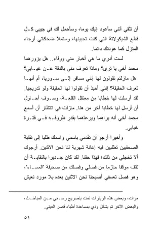 ‫ﺃﻥ ﺘﺜﻘﻲ ﺃﻨﻨﻲ ﺴﺄﻋﻭﺩ ﺇﻟﻴﻙ ﻴﻭﻤﺎ، ﻭﺴﺄﺤﻤل ﻟﻙ ﻓﻲ ﺠﻴﺒﻲ ﻜـل‬
                        ‫‪‬‬
‫ﻗﻁﻊ ﺍﻟﺸﻴﻜﻭﻻﺘﺔ ﺍﻟﺘﻲ ﻜﻨﺕ ﺘﺤﺒﻴﻨﻬﺎ، ﻭﺴﺘﻤﻸ ﻀﺤﻜﺎﺘﻲ ﺃﺭﺠﺎﺀ‬
                                  ‫ﺍﻟﻤﻨﺯل ﻜﻤﺎ ﻋﻭﺩﺘﻙ ﺩﺍﺌﻤﺎ.‬
                                    ‫‪‬‬
‫ﻟﺴﺕ ﺃﺩﺭﻱ ﻤﺎ ﻫﻲ ﺃﺨﺒﺎﺭ ﻤﻨﻰ ﻭﻭﻓﺎﺀ.. ﻫل ﻴﺯﻭﺭﻫﻤﺎ‬
‫ﻤﺤﻤﺩ ﺃﺨﻲ ﻴﺎ ﺘﺭﻯ؟ ﻭﻤﺎﺫﺍ ﺘﻌﺭﻑ ﻤﻨﻰ ﺒﺎﻟﺩﻗﺔ ﻋـﻥ ﻏﻴـﺎﺒﻲ؟‬
‫ﻫل ﻤﺎﺯﻟﺘﻡ ﺘﻘﻭﻟﻭﻥ ﻟﻬﺎ ﺇﻨﻨﻲ ﻤﺴﺎﻓﺭ ﺇﻟـﻰ ﺴـﻭﺭﻴﺎ، ﺃﻡ ﺃﻨﻬـﺎ‬
‫ﺘﻌﺭﻑ ﺍﻟﺤﻘﻴﻘﺔ؟ ﺇﻨﻨﻲ ﺃﺤﺒﺫ ﺃﻥ ﺘﻘﻭﻟﻭﺍ ﻟﻬﺎ ﺍﻟﺤﻘﻴﻘﺔ ﻭﻟﻭ ﺘﺩﺭﻴﺠﻴﺎ.‬
  ‫‪‬‬
‫ﻟﻘﺩ ﺃﺭﺴﻠﺕ ﻟﻬﺎ ﺨﻁﺎﺒﺎ ﻤﻥ ﻤﻌﺘﻘل ﺍﻟﻘﻠﻌـﺔ، ﻭﺴـﻭﻑ ﺃﺤـﺎﻭل‬
                                ‫‪‬‬
‫ﺃﻥ ﺃﺭﺴل ﻟﻬﺎ ﺨﻁﺎﺒﺎ ﺁﺨﺭ ﻤﻥ ﻫﻨﺎ. ﻤﺎﺯﻟﺕ ﻓﻲ ﺍﻨﺘﻅﺎﺭ ﺃﻥ ﺃﺴﻤﻊ‬
                                     ‫‪‬‬
‫ﻤﺤﻤﺩ ﺃﺨﻲ ﺃﻨﻪ ﻴﺭﺍﻫﻤﺎ ﻭﻴﺭﻋﺎﻫﻤﺎ ﺒﻘﺩﺭ ﻅﺭﻭﻓـﻪ ﻓـﻲ ﻓﺘـﺭﺓ‬
                                                    ‫ﻏﻴﺎﺒﻲ.‬
‫ﻭﺃﺨﻴﺭﺍ ﺃﺭﺠﻭ ﺃﻥ ﺘﻘﺩﻤﻲ ﺒﺎﺴﻤﻲ ﻭﺍﺴﻤﻙ ﻁﻠﺒﺎ ﺇﻟﻰ ﻨﻘﺎﺒﺔ‬
           ‫‪‬‬                              ‫‪‬‬
‫ﺍﻟﺼﺤﻔﻴﻴﻥ ﺘﻁﻠﺒﻴﻥ ﻓﻴﻪ ﺇﻋﺎﻨﺔ ﺸﻬﺭﻴﺔ ﻟﻨﺎ ﻨﺤﻥ ﺍﻻﺜﻨﻴﻥ. ﺃﺭﺠﻭﻙ‬
‫ﺃﻻ ﺘﺨﺠﻠﻲ ﻤﻥ ﺫﻟﻙ؛ ﻓﻬﺫﺍ ﺤﻘﻨﺎ. ﻟﻘﺩ ﻜﺎﻥ ﺠـﺩﻴﺭﺍ ﺒﺎﻟﻨﻘﺎﺒـﺔ ﺃﻥ‬
              ‫‪‬‬
‫ﺘﻘﻑ ﻤﻭﻗﻔﺎ ﺤﺎﺯﻤﺎ ﻤﻥ ﻓﺼﻠﻲ ﻭﻓﺼﻠﻙ ﻤﻥ ﺼﺤﻴﻔﺔ "ﺍﻟﻤﺴـﺎﺀ"،‬
                                   ‫‪‬‬     ‫ﹰ‬
‫ﻭﻫﻭ ﻓﺼل ﺘﻌﺴﻔﻲ ﺃﺼﺒﺤﻨﺎ ﻨﺤﻥ ﺍﻻﺜﻨﻴﻥ ﺒﻌﺩﻩ ﺒﻼ ﻤﻭﺭﺩ ﻨﻌﻴﺵ‬


‫ﻤﺭﺍﺕ، ﻭﺒﻌﺽ ﻫﺫﻩ ﺍﻟﺯﻴﺎﺭﺍﺕ ﺘﻤﺕ ﺒﺘﺼﺭﻴﺢ ﺭﺴـﻤﻲ ﻤـﻥ ﺍﻟﻤﺒﺎﺤـﺙ،‬
          ‫ﻭﺍﻟﺒﻌﺽ ﺍﻵﺨﺭ ﺘﻡ ﺒﺸﻜل ﻭﺩﻱ ﺒﻤﺴﺎﻋﺩﺓ ﺃﻁﺒﺎﺀ ﻗﺼﺭ ﺍﻟﻌﻴﻨﻲ.‬

‫١٥‬
 