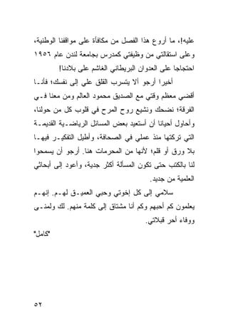 ‫ﻋﻠﻴﻪ!، ﻤﺎ ﺃﺭﻭﻉ ﻫﺫﺍ ﺍﻟﻔﺼل ﻤﻥ ﻤﻜﺎﻓﺄﺓ ﻋﻠﻰ ﻤﻭﺍﻗﻔﻨﺎ ﺍﻟﻭﻁﻨﻴﺔ،‬
‫ﻭﻋﻠﻰ ﺍﺴﺘﻘﺎﻟﺘﻲ ﻤﻥ ﻭﻅﻴﻔﺘﻲ ﻜﻤﺩﺭﺱ ﺒﺠﺎﻤﻌﺔ ﻟﻨﺩﻥ ﻋﺎﻡ ٦٥٩١‬
         ‫ﺍﺤﺘﺠﺎﺠﺎ ﻋﻠﻰ ﺍﻟﻌﺩﻭﺍﻥ ﺍﻟﺒﺭﻴﻁﺎﻨﻲ ﺍﻟﻐﺎﺸﻡ ﻋﻠﻰ ﺒﻼﺩﻨﺎ!‬
                                                  ‫‪‬‬
‫ﺃﺨﻴﺭﺍ ﺃﺭﺠﻭ ﺃﻻ ﻴﺘﺴﺭﺏ ﺍﻟﻘﻠﻕ ﻋﻠﻲ ﺇﻟﻰ ﻨﻔﺴﻙ؛ ﻓﺄﻨـﺎ‬
                                         ‫‪‬‬
‫ﺃﻗﻀﻲ ﻤﻌﻅﻡ ﻭﻗﺘﻲ ﻤﻊ ﺍﻟﺼﺩﻴﻕ ﻤﺤﻤﻭﺩ ﺍﻟﻌﺎﻟﻡ ﻭﻤﻥ ﻤﻌﻨﺎ ﻓـﻲ‬
‫ﺍﻟﻔﺭﻗﺔ؛ ﻨﻀﺤﻙ ﻭﻨﺸﻴﻊ ﺭﻭﺡ ﺍﻟﻤﺭﺡ ﻓﻲ ﻗﻠﻭﺏ ﻜل ﻤﻥ ﺤﻭﻟﻨﺎ،‬
‫ﻭﺃﺤﺎﻭل ﺃﺤﻴﺎﻨﺎ ﺃﻥ ﺃﺴﺘﻌﻴﺩ ﺒﻌﺽ ﺍﻟﻤﺴﺎﺌل ﺍﻟﺭﻴﺎﻀـﻴﺔ ﺍﻟﻘﺩﻴﻤـﺔ‬
                                          ‫ﹰ‬
‫ﺍﻟﺘﻲ ﺘﺭﻜﺘﻬﺎ ﻤﻨﺫ ﻋﻤﻠﻲ ﻓﻲ ﺍﻟﺼﺤﺎﻓﺔ، ﻭﺃﻁﻴل ﺍﻟﺘﻔﻜﻴـﺭ ﻓﻴﻬـﺎ‬
‫ﺒﻼ ﻭﺭﻕ ﺃﻭ ﻗﻠﻡ؛ ﻷﻨﻬﺎ ﻤﻥ ﺍﻟﻤﺤﺭﻤﺎﺕ ﻫﻨﺎ. ﺃﺭﺠﻭ ﺃﻥ ﻴﺴﻤﺤﻭﺍ‬
‫ﻟﻨﺎ ﺒﺎﻟﻜﺘﺏ ﺤﺘﻰ ﺘﻜﻭﻥ ﺍﻟﻤﺴﺄﻟﺔ ﺃﻜﺜﺭ ﺠﺩﻴﺔ، ﻭﺃﻋﻭﺩ ﺇﻟﻰ ﺃﺒﺤﺎﺜﻲ‬
                                        ‫ﺍﻟﻌﻠﻤﻴﺔ ﻤﻥ ﺠﺩﻴﺩ.‬
‫ﺴﻼﻤﻲ ﺇﻟﻰ ﻜل ﺇﺨﻭﺘﻲ ﻭﺤﺒﻲ ﺍﻟﻌﻤﻴـﻕ ﻟﻬـﻡ. ﺇﻨﻬـﻡ‬
‫ﻴﻌﻠﻤﻭﻥ ﻜﻡ ﺃﺤﺒﻬﻡ ﻭﻜﻡ ﺃﻨﺎ ﻤﺸﺘﺎﻕ ﺇﻟﻰ ﻜﻠﻤﺔ ﻤﻨﻬﻡ. ﻟﻙ ﻭﻟﻤﻨـﻰ‬
                                      ‫ﻭﻭﻓﺎﺀ ﺃﺤﺭ ﻗﺒﻼﺘﻲ.‬
‫"ﻜﺎﻤل"‬




‫٢٥‬
 