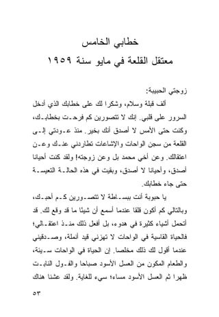 ‫ﺨﻁﺎﺒﻲ ﺍﻟﺨﺎﻤﺱ‬
     ‫ﻤﻌﺘﻘل ﺍﻟﻘﻠﻌﺔ ﻓﻲ ﻤﺎﻴﻭ ﺴﻨﺔ ٩٥٩١‬

                                         ‫ﺯﻭﺠﺘﻲ ﺍﻟﺤﺒﻴﺒﺔ:‬
‫ﺃﻟﻑ ﻗﺒﻠﺔ ﻭﺴﻼﻡ، ﻭﺸﻜﺭﺍ ﻟﻙ ﻋﻠﻰ ﺨﻁﺎﺒﻙ ﺍﻟﺫﻱ ﺃﺩﺨل‬
                        ‫‪‬‬
‫ﺍﻟﺴﺭﻭﺭ ﻋﻠﻰ ﻗﻠﺒﻲ. ﺇﻨﻙ ﻻ ﺘﺘﺼﻭﺭﻴﻥ ﻜﻡ ﻓﺭﺤـﺕ ﺒﺨﻁﺎﺒـﻙ،‬
‫ﻭﻜﻨﺕ ﺤﺘﻰ ﺍﻷﻤﺱ ﻻ ﺃﺼﺩﻕ ﺃﻨﻙ ﺒﺨﻴﺭ. ﻤﻨﺫ ﻋـﻭﺩﺘﻲ ﺇﻟـﻰ‬
‫ﺍﻟﻘﻠﻌﺔ ﻤﻥ ﺴﺠﻥ ﺍﻟﻭﺍﺤﺎﺕ ﻭﺍﻹﺸﺎﻋﺎﺕ ﺘﻁﺎﺭﺩﻨﻲ ﻋﻨـﻙ ﻭﻋـﻥ‬
‫ﺍﻋﺘﻘﺎﻟﻙ. ﻭﻋﻥ ﺃﺨﻲ ﻤﺤﻤﺩ ﺒل ﻭﻋﻥ ﺯﻭﺠﺘﻪ! ﻭﻟﻘﺩ ﻜﻨﺕ ﺃﺤﻴﺎﻨﺎ‬
 ‫ﹰ‬
‫ﺃﺼﺩﻕ، ﻭﺃﺤﻴﺎﻨﺎ ﻻ ﺃﺼﺩﻕ، ﻭﺒﻘﻴﺕ ﻓﻲ ﻫﺫﻩ ﺍﻟﺤﺎﻟـﺔ ﺍﻟﺘﻌﻴﺴـﺔ‬
                                       ‫ﹰ‬
                                        ‫ﺤﺘﻰ ﺠﺎﺀ ﺨﻁﺎﺒﻙ.‬
‫ﻴﺎ ﺤﺒﻭﺒﺔ ﺃﻨﺕ ﺒﺒﺴـﺎﻁﺔ ﻻ ﺘﺘﺼـﻭﺭﻴﻥ ﻜـﻡ ﺃﺤﺒـﻙ،‬
‫ﻭﺒﺎﻟﺘﺎﻟﻲ ﻜﻡ ﺃﻜﻭﻥ ﻗﻠﻘﺎ ﻋﻨﺩﻤﺎ ﺃﺴﻤﻊ ﺃﻥ ﺸﻴﺌﺎ ﻤﺎ ﻗﺩ ﻭﻗﻊ ﻟﻙ. ﻗﺩ‬
                  ‫ً‬                  ‫ﹰ‬
‫ﺃﺘﺤﻤل ﺃﺸﻴﺎﺀ ﻜﺜﻴﺭﺓ ﻓﻲ ﻫﺩﻭﺀ، ﺒل ﺃﻓﻌل ﺫﻟﻙ ﻤﻨـﺫ ﺍﻋﺘﻘـﺎﻟﻲ؛‬
‫ﻓﺎﻟﺤﻴﺎﺓ ﺍﻟﻘﺎﺴﻴﺔ ﻓﻲ ﺍﻟﻭﺍﺤﺎﺕ ﻻ ﺘﻬﺯﻨﻲ ﻗﻴﺩ ﺃﻨﻤﻠﺔ، ﻭﺼـﺩﻗﻴﻨﻲ‬
‫ﻋﻨﺩﻤﺎ ﺃﻗﻭل ﻟﻙ ﺫﻟﻙ ﻤﺨﻠﺼﺎ. ﺇﻥ ﺍﻟﺤﻴﺎﺓ ﻓﻲ ﺍﻟﻭﺍﺤﺎﺕ ﺴـﻴﺌﺔ،‬
                              ‫‪‬‬
‫ﻭﺍﻟﻁﻌﺎﻡ ﺍﻟﻤﻜﻭﻥ ﻤﻥ ﺍﻟﻌﺴل ﺍﻷﺴﻭﺩ ﺼﺒﺎﺤﺎ ﻭﺍﻟﻔـﻭل ﺍﻟﻨﺎﺒـﺕ‬
                 ‫‪‬‬
‫ﻅﻬﺭﺍ ﺜﻡ ﺍﻟﻌﺴل ﺍﻷﺴﻭﺩ ﻤﺴﺎﺀ؛ ﺴﻲﺀ ﻟﻠﻐﺎﻴﺔ. ﻭﻟﻘﺩ ﻋﺸﻨﺎ ﻫﻨﺎﻙ‬
                                                 ‫‪‬‬

‫٣٥‬
 