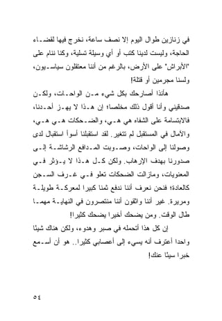 ‫ﻓﻲ ﺯﻨﺎﺯﻴﻥ ﻁﻭﺍل ﺍﻟﻴﻭﻡ ﺇﻻ ﻨﺼﻑ ﺴﺎﻋﺔ، ﻨﺨﺭﺝ ﻓﻴﻬﺎ ﻟﻘﻀـﺎﺀ‬
‫ﺍﻟﺤﺎﺠﺔ، ﻭﻟﻴﺴﺕ ﻟﺩﻴﻨﺎ ﻜﺘﺏ ﺃﻭ ﺃﻱ ﻭﺴﻴﻠﺔ ﺘﺴﻠﻴﺔ، ﻭﻜﻨﺎ ﻨﻨﺎﻡ ﻋﻠﻰ‬
‫"ﺍﻷﺒﺭﺍﺵ" ﻋﻠﻰ ﺍﻷﺭﺽ، ﺒﺎﻟﺭﻏﻡ ﻤﻥ ﺃﻨﻨﺎ ﻤﻌﺘﻘﻠﻭﻥ ﺴﻴﺎﺴـﻴﻭﻥ،‬
                                    ‫ﻭﻟﺴﻨﺎ ﻤﺠﺭﻤﻴﻥ ﺃﻭ ﻗﺘﻠﺔ!‬
‫ﻫﺄﻨﺫﺍ ﺃﺼﺎﺭﺤﻙ ﺒﻜل ﺸﻲﺀ ﻤـﻥ ﺍﻟﻭﺍﺤـﺎﺕ، ﻭﻟﻜـﻥ‬
‫ﺼﺩﻗﻴﻨﻲ ﻭﺃﻨﺎ ﺃﻗﻭل ﺫﻟﻙ ﻤﺨﻠﺼﺎ؛ ﺇﻥ ﻫـﺫﺍ ﻻ ﻴﻬـﺯ ﺃﺤـﺩﻨﺎ،‬
                         ‫‪‬‬
‫ﻓﺎﻻﺒﺘﺴﺎﻤﺔ ﻋﻠﻰ ﺍﻟﺸﻔﺎﻩ ﻫﻲ ﻫـﻲ، ﻭﺍﻟﻀـﺤﻜﺎﺕ ﻫـﻲ ﻫـﻲ،‬
‫ﻭﺍﻵﻤﺎل ﻓﻲ ﺍﻟﻤﺴﺘﻘﺒل ﻟﻡ ﺘﺘﻐﻴﺭ. ﻟﻘﺩ ﺍﺴﺘﻘﺒﻠﻨﺎ ﺃﺴﻭﺃ ﺍﺴﺘﻘﺒﺎل ﻟﺩﻯ‬
                      ‫ﹸ‬
‫ﻭﺼﻭﻟﻨﺎ ﺇﻟﻰ ﺍﻟﻭﺍﺤﺎﺕ، ﻭ ‪‬ـﻭﺒﺕ ﺍﻟﻤـﺩﺍﻓﻊ ﺍﻟﺭﺸﺎﺸـﺔ ﺇﻟـﻰ‬
                           ‫ﺼ‬
‫ﺼﺩﻭﺭﻨﺎ ﺒﻬﺩﻑ ﺍﻹﺭﻫﺎﺏ. ﻭﻟﻜﻥ ﻜـل ﻫـﺫﺍ ﻻ ﻴـﺅﺜﺭ ﻓـﻲ‬
‫ﺍﻟﻤﻌﻨﻭﻴﺎﺕ، ﻭﻤﺎﺯﺍﻟﺕ ﺍﻟﻀﺤﻜﺎﺕ ﺘﻌﻠﻭ ﻓـﻲ ﻏـﺭﻑ ﺍﻟﺴـﺠﻥ‬
‫ﻜﺎﻟﻌﺎﺩﺓ؛ ﻓﻨﺤﻥ ﻨﻌﺭﻑ ﺃﻨﻨﺎ ﻨﺩﻓﻊ ﺜﻤﻨﺎ ﻜﺒﻴﺭﺍ ﻟﻤﻌﺭﻜـﺔ ﻁﻭﻴﻠـﺔ‬
                ‫‪‬‬     ‫ﹰ‬
‫ﻭﻤﺭﻴﺭﺓ. ﻏﻴﺭ ﺃﻨﻨﺎ ﻭﺍﺜﻘﻭﻥ ﺃﻨﻨﺎ ﻤﻨﺘﺼﺭﻭﻥ ﻓﻲ ﺍﻟﻨﻬﺎﻴـﺔ ﻤﻬﻤـﺎ‬
             ‫ﻁﺎل ﺍﻟﻭﻗﺕ. ﻭﻤﻥ ﻴﻀﺤﻙ ﺃﺨﻴﺭﺍ ﻴﻀﺤﻙ ﻜﺜﻴﺭﺍ!‬
               ‫‪‬‬          ‫‪‬‬
‫ﺇﻥ ﻜل ﻫﺫﺍ ﺃﺘﺤﻤﻠﻪ ﻓﻲ ﺼﺒﺭ ﻭﻫﺩﻭﺀ، ﻭﻟﻜﻥ ﻫﻨﺎﻙ ﺸﻴﺌﺎ‬
 ‫ً‬
‫ﻭﺍﺤﺩﺍ ﺃﻋﺘﺭﻑ ﺃﻨﻪ ﻴﺴﻲﺀ ﺇﻟﻰ ﺃﻋﺼﺎﺒﻲ ﻜﺜﻴﺭﺍ.. ﻫﻭ ﺃﻥ ﺃﺴـﻤﻊ‬
               ‫‪‬‬                               ‫‪‬‬
                                          ‫ﺨﺒﺭﺍ ﺴﻴﺌﺎ ﻋﻨﻙ!‬
                                                ‫‪ً ‬‬




‫٤٥‬
 