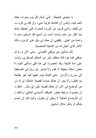 ‫ﻴﺎ ﺤﺒﻴﺒﺘﻲ ﺍﻟﺠﻤﻴﻠﺔ.. ﺇﻨﻨﻲ ﺃﺩﺨل ﻜل ﻴﻭﻡ ﻤﺤﺭﺍﺏ ﺤﺒﻙ‬
‫ﺃﺘﻌﺒﺩ ﻓﻴﻪ، ﻭﺃﺤﺱ ﺃﻥ ﺃﻨﻔﺎﺴﻙ ﻗﺭﻴﺒﺔ ﻤﻨﻲ، ﻭﺃﻥ ﻗﻠﺒـﻲ ﻗﺭﻴـﺏ‬
‫ﻤﻥ ﻗﻠﺒﻙ، ﻭﺃﻨﻨﻲ ﻗﺭﻴﺏ ﻤﻥ ﺍﻟﻭﺭﺩﺓ ﺍﻟﺤﻤﺭﺍﺀ ﺍﻟﺘﻲ ﺃﻫﺩﻴﺘﻙ ﺇﻴﺎﻫﺎ‬
‫ﻤﻨﺫ ﺃﻜﺜﺭ ﻤﻥ ﻋﺎﻡ، ﻭﻟﺴﺕ ﺃﺤﺏ ﺃﻥ ﺃﺴﻤﻊ ﺃﻨﻙ ﺘﺫﺭﻓﻴﻥ ﺩﻤﻌـﺔ‬
‫ﻭﺍﺤﺩﺓ ﻤﻥ ﺃﺠﻠﻲ.. ﻴﻜﻔﻴﻨﻲ ﺃﻥ ﺤﺒﻙ ﻟﻲ ﺒﺎﻕ ﻋﻠﻰ ﺍﻟﺯﻤﻥ، ﻭﺃﻨﻙ‬
                ‫ﺍﻷﻤل ﺍﻟﺫﻱ ﺃﻋﻴﺵ ﻟﻪ ﻤﻥ ﺍﻟﻨﺎﺤﻴﺔ ﺍﻟﺸﺨﺼﻴﺔ.‬
‫ﺇﻨﻙ ﺘﺴﺄﻟﻴﻥ ﻋﻥ ﻤﻭﻗﻔﻲ ﺍﻟﻘﺎﻨﻭﻨﻲ.. ﺤﺘﻰ ﺍﻵﻥ ﻤـﺎﺯﺍل‬
‫ﻤﻭﻗﻔﻲ ﻜﻤﺎ ﻫﻭ؛ ﻓﺄﻨﺎ ﻤﻌﺘﻘل ﺒﺄﻤﺭ ﻤﻥ ﺍﻟﺤﺎﻜﻡ ﺍﻟﻌﺴﻜﺭﻱ، ﻭﻟﺴﺕ‬
‫ﻋﻠﻰ ﺫﻤﺔ ﺍﻟﻨﻴﺎﺒﺔ. ﻭﻗﺩ ﺃﺤﻀﺭﺕ ﺇﻟﻰ ﻫﻨﺎ ﻟﻜﻲ ﺘﺴﺄﻟﻨﻲ ﺍﻟﻨﻴﺎﺒـﺔ‬
‫ﺒﻌﺽ ﺃﺴﺌﻠﺔ ﺴﺨﻴﻔﺔ ﻻ ﺘﻘﺩﻡ ﻭﻻ ﺘﺅﺨﺭ ﻋﻥ ﺯﻴﺎﺭﺍﺘﻲ ﺍﻟﺼﺤﻔﻴﺔ‬
‫ﺇﻟﻰ ﺴﻭﺭﻴﺎ ﻭﺍﻷﺭﺩﻥ.. ﺤﺘﻰ ﺍﻟﻨﻴﺎﺒﺔ ﻴﺒﺩﻭ ﻋﻠﻴﻬﺎ ﺃﻨﻬﺎ ﻏﻴﺭ ﻤﻘﺘﻨﻌﺔ‬
‫ﺒﻤﺎ ﺘﻔﻌل، ﻭﻻ ﻴﺒﺩﻭ ﺃﻥ ﻫﻨﺎﻙ ﺤﻤﺎﺴﺎ ﻟﻘﻀﻴﺔ ﻋﺎﺠﻠﺔ، ﺇﻥ ﻜـﺎﻥ‬
                      ‫‪‬‬
‫ﻤﻥ ﺍﻟﻭﺍﻀﺢ ﻟﻲ ﺍﻵﻥ ﺃﻥ ﻫﻨﺎﻙ ﻗﻀﻴﺔ ﻋﻠﻰ ﺃﻱ ﺤﺎل.. ﺃﻋﺘﻘـﺩ‬
‫ﺃﻥ ﻤﺼﻴﺭﻨﺎ ﻤﺭﺘﺒﻁ ﺒﺘﻁﻭﺭ ﺍﻟﻤﻭﻗﻑ ﺍﻟﺴﻴﺎﺴﻲ ﺍﻟﺤﺎﻟﻲ، ﻭﺃﻋﺘﻘـﺩ‬
‫ﺃﻥ ﺍﻷﻭﻀﺎﻉ ﺍﻟﺤﺎﻟﻴﺔ ﻻ ﻴﻤﻜﻥ ﺃﻥ ﺘﻁﻭل، ﻭﺃﻨﻬﺎ ﻻﺒﺩ ﺃﻥ ﺘﺤﺴﻡ‬
   ‫ﹸ‬
                              ‫ﺒﺸﻜل ﺃﻭ ﺒﺂﺨﺭ ﺨﻼل ﺃﺴﺎﺒﻴﻊ.‬




‫٥٥‬
 