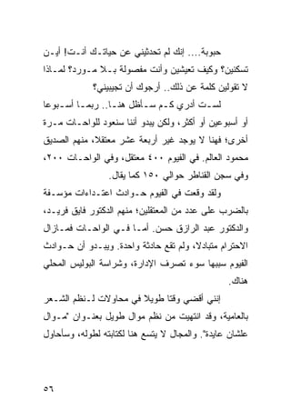 ‫ﺤﺒﻭﺒﺔ.... ﺇﻨﻙ ﻟﻡ ﺘﺤﺩﺜﻴﻨﻲ ﻋﻥ ﺤﻴﺎﺘـﻙ ﺃﻨـﺕ! ﺃﻴـﻥ‬
‫ﺘﺴﻜﻨﻴﻥ؟ ﻭﻜﻴﻑ ﺘﻌﻴﺸﻴﻥ ﻭﺃﻨﺕ ﻤﻔﺼﻭﻟﺔ ﺒـﻼ ﻤـﻭﺭﺩ؟ ﻟﻤـﺎﺫﺍ‬
             ‫ﻻ ﺘﻘﻭﻟﻴﻥ ﻜﻠﻤﺔ ﻋﻥ ﺫﻟﻙ.. ﺃﺭﺠﻭﻙ ﺃﻥ ﺘﺠﻴﺒﻴﻨﻲ؟‬
‫ﻟﺴـﺕ ﺃﺩﺭﻱ ﻜـﻡ ﺴـﺄﻅل ﻫﻨـﺎ.. ﺭﺒﻤـﺎ ﺃﺴ ـﺒﻭﻋﺎ‬
 ‫ـ ـ ‪‬‬            ‫ـ‬      ‫ـ ـ‬          ‫ـ‬
‫ﺃﻭ ﺃﺴﺒﻭﻋﻴﻥ ﺃﻭ ﺃﻜﺜﺭ، ﻭﻟﻜﻥ ﻴﺒﺩﻭ ﺃﻨﻨﺎ ﺴﻨﻌﻭﺩ ﻟﻠﻭﺍﺤـﺎﺕ ﻤـﺭﺓ‬
‫ﺃﺨﺭﻯ؛ ﻓﻬﻨﺎ ﻻ ﻴﻭﺠﺩ ﻏﻴﺭ ﺃﺭﺒﻌﺔ ﻋﺸﺭ ﻤﻌﺘﻘﻼ، ﻤﻨﻬﻡ ﺍﻟﺼﺩﻴﻕ‬
             ‫ﹰ‬
‫ﻤﺤﻤﻭﺩ ﺍﻟﻌﺎﻟﻡ. ﻓﻲ ﺍﻟﻔﻴﻭﻡ ٠٠٤ ﻤﻌﺘﻘل، ﻭﻓﻲ ﺍﻟﻭﺍﺤـﺎﺕ ٠٠٢،‬
                 ‫ﻭﻓﻲ ﺴﺠﻥ ﺍﻟﻘﻨﺎﻁﺭ ﺤﻭﺍﻟﻲ ٠٥١ ﻜﻤﺎ ﻴﻘﺎل.‬
‫ﻭﻟﻘﺩ ﻭﻗﻌﺕ ﻓﻲ ﺍﻟﻔﻴﻭﻡ ﺤـﻭﺍﺩﺙ ﺍﻋﺘـﺩﺍﺀﺍﺕ ﻤﺅﺴـﻔﺔ‬
‫ﺒﺎﻟﻀﺭﺏ ﻋﻠﻰ ﻋﺩﺩ ﻤﻥ ﺍﻟﻤﻌﺘﻘﻠﻴﻥ؛ ﻤﻨﻬﻡ ﺍﻟﺩﻜﺘﻭﺭ ﻓﺎﻴﻕ ﻓﺭﻴـﺩ،‬
‫ﻭﺍﻟﺩﻜﺘﻭﺭ ﻋﺒﺩ ﺍﻟﺭﺍﺯﻕ ﺤﺴﻥ. ﺃﻤـﺎ ﻓـﻲ ﺍﻟﻭﺍﺤـﺎﺕ ﻓﻤـﺎﺯﺍل‬
‫ﺍﻻﺤﺘﺭﺍﻡ ﻤﺘﺒﺎﺩﻻ، ﻭﻟﻡ ﺘﻘﻊ ﺤﺎﺩﺜﺔ ﻭﺍﺤﺩﺓ. ﻭﻴﺒـﺩﻭ ﺃﻥ ﺤـﻭﺍﺩﺙ‬
                                       ‫ﹰ‬
‫ﺍﻟﻔﻴﻭﻡ ﺴﺒﺒﻬﺎ ﺴﻭﺀ ﺘﺼﺭﻑ ﺍﻹﺩﺍﺭﺓ، ﻭﺸﺭﺍﺴﺔ ﺍﻟﺒﻭﻟﻴﺱ ﺍﻟﻤﺤﻠﻲ‬
                                                 ‫ﻫﻨﺎﻙ.‬
‫ﺇﻨﻨﻲ ﺃﻗﻀﻲ ﻭﻗﺘﺎ ﻁﻭﻴﻼ ﻓﻲ ﻤﺤﺎﻭﻻﺕ ﻟـﻨﻅﻡ ﺍﻟﺸـﻌﺭ‬
                       ‫ﹰ‬     ‫ﹰ‬
‫ﺒﺎﻟﻌﺎﻤﻴﺔ، ﻭﻗﺩ ﺍﻨﺘﻬﻴﺕ ﻤﻥ ﻨﻅﻡ ﻤﻭﺍل ﻁﻭﻴل ﺒﻌﻨـﻭﺍﻥ "ﻤـﻭﺍل‬
‫ﻋﻠﺸﺎﻥ ﻋﺎﻴﺩﺓ". ﻭﺍﻟﻤﺠﺎل ﻻ ﻴﺘﺴﻊ ﻫﻨﺎ ﻟﻜﺘﺎﺒﺘﻪ ﻟﻁﻭﻟﻪ، ﻭﺴﺄﺤﺎﻭل‬




‫٦٥‬
 