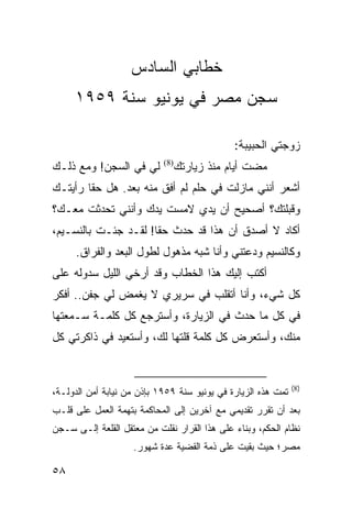 ‫ﺨﻁﺎﺒﻲ ﺍﻟﺴﺎﺩﺱ‬
     ‫ﺴﺠﻥ ﻤﺼﺭ ﻓﻲ ﻴﻭﻨﻴﻭ ﺴﻨﺔ ٩٥٩١‬

                                              ‫ﺯﻭﺠﺘﻲ ﺍﻟﺤﺒﻴﺒﺔ:‬
‫ﻟﻲ ﻓﻲ ﺍﻟﺴﺠﻥ! ﻭﻤﻊ ﺫﻟـﻙ‬       ‫)8(‬
                                  ‫ﻤﻀﺕ ﺃﻴﺎﻡ ﻤﻨﺫ ﺯﻴﺎﺭﺘﻙ‬
‫ﺃﺸﻌﺭ ﺃﻨﻨﻲ ﻤﺎﺯﻟﺕ ﻓﻲ ﺤﻠﻡ ﻟﻡ ﺃﻓﻕ ﻤﻨﻪ ﺒﻌﺩ. ﻫل ﺤﻘﺎ ﺭﺃﻴﺘـﻙ‬
        ‫ﹰ‬
‫ﻭﻗﺒﻠﺘﻙ؟ ﺃﺼﺤﻴﺢ ﺃﻥ ﻴﺩﻱ ﻻﻤﺴﺕ ﻴﺩﻙ ﻭﺃﻨﻨﻲ ﺘﺤﺩﺜﺕ ﻤﻌـﻙ؟‬
‫ﺃﻜﺎﺩ ﻻ ﺃﺼﺩﻕ ﺃﻥ ﻫﺫﺍ ﻗﺩ ﺤﺩﺙ ﺤﻘﺎ! ﻟﻘـﺩ ﺠﺌـﺕ ﺒﺎﻟﻨﺴـﻴﻡ،‬
                      ‫ﹰ‬
      ‫ﻭﻜﺎﻟﻨﺴﻴﻡ ﻭﺩﻋﺘﻨﻲ ﻭﺃﻨﺎ ﺸﺒﻪ ﻤﺫﻫﻭل ﻟﻁﻭل ﺍﻟﺒﻌﺩ ﻭﺍﻟﻔﺭﺍﻕ.‬
‫ﺃﻜﺘﺏ ﺇﻟﻴﻙ ﻫﺫﺍ ﺍﻟﺨﻁﺎﺏ ﻭﻗﺩ ﺃﺭﺨﻲ ﺍﻟﻠﻴل ﺴﺩﻭﻟﻪ ﻋﻠﻰ‬
‫ﻜل ﺸﻲﺀ، ﻭﺃﻨﺎ ﺃﺘﻘﻠﺏ ﻓﻲ ﺴﺭﻴﺭﻱ ﻻ ﻴﻐﻤﺽ ﻟﻲ ﺠﻔﻥ.. ﺃﻓﻜﺭ‬
‫ﻓﻲ ﻜل ﻤﺎ ﺤﺩﺙ ﻓﻲ ﺍﻟﺯﻴﺎﺭﺓ، ﻭﺃﺴﺘﺭﺠﻊ ﻜل ﻜﻠﻤـﺔ ﺴـﻤﻌﺘﻬﺎ‬
‫ﻤﻨﻙ، ﻭﺃﺴﺘﻌﺭﺽ ﻜل ﻜﻠﻤﺔ ﻗﻠﺘﻬﺎ ﻟﻙ، ﻭﺃﺴﺘﻌﻴﺩ ﻓﻲ ﺫﺍﻜﺭﺘﻲ ﻜل‬


                                                               ‫)8(‬
‫ﺘﻤﺕ ﻫﺫﻩ ﺍﻟﺯﻴﺎﺭﺓ ﻓﻲ ﻴﻭﻨﻴﻭ ﺴﻨﺔ ٩٥٩١ ﺒﺈﺫﻥ ﻤﻥ ﻨﻴﺎﺒﺔ ﺃﻤﻥ ﺍﻟﺩﻭﻟـﺔ،‬
‫ﺒﻌﺩ ﺃﻥ ﺘﻘﺭﺭ ﺘﻘﺩﻴﻤﻲ ﻤﻊ ﺁﺨﺭﻴﻥ ﺇﻟﻰ ﺍﻟﻤﺤﺎﻜﻤﺔ ﺒﺘﻬﻤﺔ ﺍﻟﻌﻤل ﻋﻠﻰ ﻗﻠـﺏ‬
‫ﻨﻅﺎﻡ ﺍﻟﺤﻜﻡ، ﻭﺒﻨﺎﺀ ﻋﻠﻰ ﻫﺫﺍ ﺍﻟﻘﺭﺍﺭ ﹸﻘﻠﺕ ﻤﻥ ﻤﻌﺘﻘل ﺍﻟﻘﻠﻌﺔ ﺇﻟـﻰ ﺴـﺠﻥ‬
                             ‫ﻨ‬                ‫‪‬‬
                    ‫ﻤﺼﺭ؛ ﺤﻴﺙ ﺒﻘﻴﺕ ﻋﻠﻰ ﺫﻤﺔ ﺍﻟﻘﻀﻴﺔ ﻋﺩﺓ ﺸﻬﻭﺭ.‬

‫٨٥‬
 