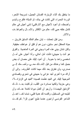 ‫ﻤﺎ ﻴﺘﻌﻠﻕ ﺒﻙ ﺃﺜﻨﺎﺀ ﺍﻟﺯﻴﺎﺭﺓ؛ ﺍﻟﻔﺴﺘﺎﻥ ﺍﻟﺠﻤﻴل، ﺘﺴﺭﻴﺤﺔ ﺍﻟﺸﻌﺭ،‬
‫ﺍﻟﻭﺭﺩﺓ ﺍﻟﺤﻤﺭﺍﺀ ﺍﻟﺘﻲ ﻜﺎﻨﺕ ﻓﻲ ﻴﺩﻙ، ﺜﻡ ﺍﻟﺩﺒﻠﺔ؛ ﻓﺄﻓﺭﺡ ﻭﺃﺒﺘﺴﻡ‬
‫ﻭﺃﻀﺤﻙ، ﺜﻡ ﺃﻋﻭﺩ ﻷﻋﻴﺵ ﻤﻊ ﺁﻻﻡ ﻗﻠﺒﻲ! ﺇﻨﻨﻲ ﺃﻋﻴﺵ ﻓﻲ ﻋﺎﻟﻡ‬
‫ﻜﺎﻤل ﺨﻠﻘﻪ ﺤﺒﻲ ﻟﻙ، ﻋﺎﻟﻡ ﻤﻥ ﺍﻷﻓﻜﺎﺭ ﻭﺍﻵﻤـﺎل ﻭﺍﻟﻌﻭﺍﻁـﻑ‬
                                                 ‫ﻭﺍﻵﻻﻡ.‬
‫ﻭﻤﻥ ﻗﺒل ﺘﺤﻤﻠﺕ – ﺇﺒﺎﻥ ﺤﻜﻡ ﺍﻟﻤﻠﻙ ﺍﻟﺴﺎﺒﻕ ﻓﺎﺭﻭﻕ –‬
‫ﺤﻴﺎﺓ ﺍﻟﻤﻌﺘﻘل ﻨﺤﻭ ﺴﻨﺘﻴﻥ، ﺩﻭﻥ ﻫﻡ ﺃﻭ ﻗﻠﻕ ﺃﻭ ﻋﻭﺍﻁﻑ ﺤﻘﻴﻘﻴﺔ.‬
‫ﻭﻟﻜﻥ ﺸﺘﺎﻥ ﺒﻴﻨﻲ ﻫﺫﻩ ﺍﻟﻤﺭﺓ ﻭﺒﻴﻨﻲ ﻓﻲ ﺍﻟﻤﺭﺓ ﺍﻟﻤﺎﻀﻴﺔ. ﻭﺍﻟﻔﺭﻕ‬
‫ﻫﻭ ﺃﻨﺕ ﻴﺎ ﺤﺒﻴﺒﺘﻲ؛ ﻓﺄﻨﺕ ﺃﻤل ﺁﻤﺎﻟﻲ، ﻭﺃﻨﺎ ﺃﻋﻴﺵ ﻋﻠﻰ ﺃﻤـل‬
‫ﺸﺨﺼﻲ ﻭﺍﺤﺩ ﻴﺎ ﺤﺒﻭﺒﺔ.. ﺃﻥ ﺃﻋﻭﺩ ﺇﻟﻴﻙ ﻋﻠﻰ ﺤﺼﺎﻥ ﺃﺒـﻴﺽ‬
‫ﺠﻤﻴل ﻜﻤﺎ ﻭﻋﺩﺘﻙ ﻤﻥ ﻗﺒل ﻵﺨـﺫﻙ ﻤﻌـﻲ، ﻭﺃﻀـﻤﻙ ﺇﻟـﻰ‬
‫ﺼﺩﺭﻱ، ﻭﻟﻥ ﻨﻔﺘﺭﻕ ﺒﻌﺩ ﺫﻟﻙ ﻤﻬﻤﺎ ﻜﺎﻨﺕ ﺍﻟﻅﺭﻭﻑ. ﻭﺇﻟﻰ ﺃﻥ‬
‫ﺃﺭﺍﻙ ﻤﺭﺓ ﺃﺨﺭﻯ ﺃﺠﺩ ﻋﺯﺍﺌﻲ ﻴﺎ ﺤﺒﻴﺒﺘﻲ ﻓﻲ ﺸﻌﺭﻱ ﻭﻗﺼﺎﺌﺩﻱ‬
‫ﺍﻟﻤﻭﺠﻬﺔ ﺇﻟﻴﻙ. ﻓﻲ ﺍﻟﻌﻴﺩ ﻨﻅﻤﺕ ﻗﺼﻴﺩﺓ "ﺍﻟﻌﻴﺩ ﻓﻲ ﺍﻟﺯﻨﺯﺍﻨـﺔ"،‬
‫ﻭﻫﻲ ﺤﺯﻴﻨﺔ ﻭﻟﻜﻨﻬﺎ ﺼﺎﺩﺭﺓ ﻤﻥ ﺍﻟﻘﻠﺏ، ﺜﻡ ﻜﺘﺒﺕ ﺒﻌـﺩ ﺫﻟـﻙ‬
‫"ﺍﻟﺯﻨﺎﺒﻕ ﺍﻟﺒﻴﻀﺎﺀ"، ﻭﺃﺭﺠﻭ ﺃﻥ ﺃﻜﻤل ﺩﻴﻭﺍﻨﺎ ﻜﺎﻤﻼ ﻋﻨـﻙ، ﻭﺃﻥ‬
          ‫ﹰ‬     ‫ﹰ‬
‫ﺃﻁﺒﻌﻪ ﻓﻲ ﺍﻟﻤﺴﺘﻘﺒل، ﻭﺃﻗﺩﻤﻪ ﻟﻙ ﻫﺩﻴﺔ ﻗﻠﺒﻲ، ﺘﻤﺎﻤﺎ ﻜﻤـﺎ ﻓﻌـل‬
           ‫‪‬‬
‫ﺍﻟﺸﺎﻋﺭ ﺍﻟﻔﺭﻨﺴﻲ ﺃﺭﺍﺠﻭﻥ ﻋﻨﺩﻤﺎ ﻁﺒﻊ "ﻋﻴﻭﻥ ﺇﻟﺯﺍ". ﻜﻡ ﻜﻨـﺕ‬


‫٩٥‬
 