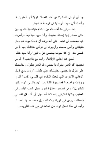 ‫ﺃﻭﺩ ﺃﻥ ﺃﺭﺴل ﻟﻙ ﺸﻴﺌﺎ ﻤﻥ ﻫﺫﻩ ﺍﻟﻘﺼﺎﺌﺩ ﻟﻭﻻ ﺃﻨﻬـﺎ ﻁﻭﻴﻠـﺔ،‬
                                  ‫ً‬
                ‫ﻭﺃﻋﺩﻙ ﺃﻨﻲ ﺴﻭﻑ ﺃﺭﺴﻠﻬﺎ ﻓﻲ ﻓﺭﺼﺔ ﻤﻨﺎﺴﺒﺔ.‬
‫ﻟﻘﺩ ﺴﺭﻨﻲ ﻤﺎ ﺃﺤﺴﺴﺘﻪ ﻤﻥ ﻋﻼﻗﺔ ﻤﺘﻴﻨﺔ ﺒﻴﻨـﻙ ﻭﺒـﻴﻥ‬
‫ﺃﺨﺘﻲ ﺴﻌﺎﺩ. ﺇﻨﻬﺎ ﺇﻨﺴﺎﻨﺔ ﻋﻅﻴﻤﺔ، ﻭﺃﻨﺎ ﺃﺤﺒﻬﺎ ﺤﺒﺎ ﺠﻤﺎ، ﻭﺃﻋﺭﻑ‬
        ‫‪ ‬‬
‫ﺃﻨﻬﺎ ﻤﺨﻠﺼﺔ ﻟﻲ ﺘﻤﺎﻤﺎ. ﺇﻨﻨﻲ ﺃﻋـﺭﻑ ﺃﻥ ﻫـﺫﺍ ﻤﻭﻗـﻑ ﻜـل‬
                               ‫‪‬‬
‫ﺸﻘﻴﻘﺎﺘﻲ ﻭﺃﺨﻲ ﻤﺤﻤﺩ، ﻭﺃﺭﺠﻭﻙ ﺃﻥ ﺘﻭﺜﻘﻲ ﻋﻼﻗﺘﻙ ﺒﻬﻡ ﺇﻟـﻰ‬
‫ﺃﻗﺼﻰ ﺤﺩ. ﺇﻥ ﻫﺫﺍ ﺴﻭﻑ ﻴﻤﻨﺤﻨﻲ ﻋﺯﺍﺀ ﻜﺒﻴﺭﺍ ﻭﺃﻨﺎ ﺒﻌﻴﺩ ﻋﻨﻙ.‬
                ‫‪ ‬‬
‫ﺃﺴﻤﻊ ﻫﻨﺎ ﺃﻏﺎﻨﻲ ﺍﻹﺫﺍﻋﺔ، ﻭﺃﺘﻤﺘـﻊ ﺒﺎﻷﻏﻨﻴـﺔ ﺍﻟﺘـﻲ‬
‫ﺘﺤﺒﻴﻨﻬﺎ "ﻗﺩ ﺍﻟﻌﻤﺭ ﻴﻁﻭل ﻴﺎ ﺤﺒﻴﺒﻲ، ﻗﺩ ﺍﻟﻌﻤﺭ ﻴﻁﻭل.. ﺤﺎﺴﺘﻨﺎﻙ‬
‫ﻋﻠﻰ ﻁﻭل ﻴﺎ ﺤﺒﻴﺒﻲ. ﺤﺎﺴﺘﻨﺎﻙ ﻋﻠﻰ ﻁﻭل.."، ﻭﺃﺴـﻤﻊ ﻜـل‬
‫ﺍﻷﻏﺎﻨﻲ ﺍﻷﺨﺭﻯ ﺍﻟﺘﻲ ﺘﺒﻌﺙ ﺍﻟﺩﻑﺀ ﻓﻲ ﻗﻠﺒـﻲ، ﻜﻤـﺎ ﺃﻗـﺭﺃ‬
‫ﺭﻭﺍﻴﺎﺕ ﻭﻗﺼﺼﺎ ﻗﺼـﻴﺭﺓ ﻟﻠﻜﺎﺘـﺏ ﺍﻷﻤﺭﻴﻜـﻲ "ﺃﺭﺴـﻜﻴﻥ‬
                                  ‫‪‬‬
‫ﻜﻭﻟﺩﻭﻴل"؛ ﻭﻫﻲ ﻗﺼﺹ ﻤﻤﺘﺎﺯﺓ ﺘﺩﻭﺭ ﺤﻭل ﺍﻟﺤﺏ ﺍﻹﻨﺴـﺎﻨﻲ‬
‫ﺍﻟﻌﻅﻴﻡ، ﻭﻜﻠﻬﺎ ﺘﺫﻜﺭﻨﻲ ﺒﻙ، ﻜﻤﺎ ﺃﺤـﺎﻭل ﺃﻥ ﺃﺸـﻐل ﻨﻔﺴـﻲ‬
‫ﺒﺈﻋﻁﺎﺀ ﺩﺭﻭﺱ ﻓﻲ ﺍﻟﺭﻴﺎﻀﻴﺎﺕ ﻟﻠﺼﺩﻴﻕ ﻤﺤﻤﺩ ﺴـﻴﺩ ﺃﺤﻤـﺩ،‬
     ‫ﻭﺃﺠﺩ ﻓﻲ ﻫﺫﺍ ﺍﻟﻌﻤل ﻨﻭﻋﺎ ﻤﻥ ﺍﻟﻤﺘﻌﺔ ﻟﻲ ﻓﻲ ﻫﺫﻩ ﺍﻟﻅﺭﻭﻑ.‬
                                  ‫‪‬‬




‫٠٦‬
 