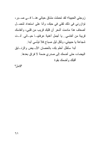 ‫ﺯﻭﺠﺘﻲ ﺍﻟﺤﺒﻴﺒﺔ؛ ﻟﻘﺩ ﺘﺤﻤﻠﺕ ﻤﺸﺎﻕ ﺤﻴﺎﺘﻲ ﻫﻨـﺎ ﻓـﻲ ﺼـﺒﺭ،‬
‫ﺘﺅﺍﺯﺭﻨﻲ ﻓﻲ ﺫﻟﻙ ﺜﻘﺘﻲ ﻓﻲ ﺤﺒﻙ، ﻭﺃﻨﺎ ﻋﻠﻰ ﺍﺴﺘﻌﺩﺍﺩ ﻟﺘﺤﻤـل‬
‫ﺃﻀﻌﺎﻑ ﻫﺫﺍ ﻤﺎﺩﻤﺕ ﺃﺸﻌﺭ ﺃﻥ ﻗﻠﺒﻙ ﻗﺭﻴﺏ ﻤﻥ ﻗﻠﺒﻲ، ﻭﺃﻨﻔﺎﺴﻙ‬
‫ﻗﺭﻴﺒﺔ ﻤﻥ ﺃﻨﻔﺎﺴﻲ.. ﻴﺎ ﺃﺠﻤل ﺃﻏﻨﻴﺔ ﻋﺭﻓﺘﻬـﺎ ﺤﻴـﺎﺘﻲ. ﺃﻨـﺕ‬
         ‫ﺸﺠﺎﻋﺔ ﻴﺎ ﺤﺒﻴﺒﺘﻲ، ﻭﻟﻜل ﻟﻴل ﺼﺒﺎﺡ ﻓﻼ ﺘﻴﺄﺴﻲ ﺃﺒﺩﺍ.‬
           ‫‪‬‬
‫ﺃﺒﺩﺍ ﺴﺄﻅل ﺃﺤﻠﻡ ﺒﻙ، ﺒﺎﻟﺤﺼﺎﻥ ﺍﻷﺒـﻴﺽ ﻭﺍﻟﺯﻨـﺎﺒﻕ‬
                                        ‫‪‬‬
     ‫ﺍﻟﺒﻴﻀﺎﺀ، ﺤﺘﻰ ﺃﻀﻤﻙ ﺇﻟﻰ ﺼﺩﺭﻱ ﻀﻤﺔ ﻻ ﻓﺭﺍﻕ ﺒﻌﺩﻫﺎ.‬
                              ‫ﺃﻗﺒﻠﻙ ﻭﺃﻀﻤﻙ ﺒﻘﻭﺓ‬
‫"ﻜﺎﻤل"‬




‫١٦‬
 