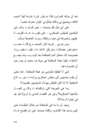 ‫ﺒﻌﺩ ﺃﻥ ﻤﺯﻗﻪ ﺍﻟﺤﺭﺍﺱ؛ ﻓﺈﺫﺍ ﺒﻪ ﻴﺜﻭﺭ ﺜﻭﺭﺓ ﻋﺎﺭﻤﺔ ﻟﻬﺫﺍ ﺍﻟﺴﺒﺏ‬
      ‫ﺍﻟﺘﺎﻓﻪ، ﻭﻴﺼﻴﺢ ﺒﻲ ﻭﻜﺄﻨﻪ ﻴﺘﺫﻜﺭﻨﻲ "ﻁﻭل ﻋﻤﺭﻙ ﻤﺘﻌﺏ".‬
‫ﻋﻠﻰ ﺃﻱ ﺤﺎل ﻟﻘﺩ ﺼﻤﻤﻨﺎ – ﻨﺤﻥ ﺍﻟﻭﺍﺤـﺩ ﻭﺍﻟﺴـﺘﻴﻥ‬
‫ﺍﻟﻤﻘﺩﻤﻴﻥ ﻟﻠﻤﺠﻠﺱ ﺍﻟﻌﺴﻜﺭﻱ – ﻋﻠﻰ ﺘﻔﻭﻴـﺕ ﻫـﺫﻩ ﺍﻟﻔﺭﺼـﺔ‬
     ‫ﻋﻠﻴﻬﻡ، ﻭﺘﺼﺭﻓﻨﺎ ﻓﻲ ﻫﺩﻭﺀ ﻭﻟﺒﺎﻗﺔ، ﻭﻤﺭﺕ ﺍﻟﻌﺎﺼﻔﺔ ﺒﺴﻼﻡ.‬
‫ﻭﻤﻥ ﻴﺩﺭﻱ... ﻓﺭﺒﻤﺎ ﻜﺎﻥ ﺍﻟﻤﻭﻀـﻭﻉ ﻜﻠـﻪ ﻤﺠـﺭﺩ‬
‫ﺍﺴﺘﻌﺭﺍﺽ ﻋﻀﻼﺕ، ﻭﻟﻡ ﻴﻜﻥ ﺍﻻﻋﺘـﺩﺍﺀ ﻋﻠﻴﻨـﺎ ﻤﻘﺼـﻭﺩﺍ،‬
  ‫‪‬‬
‫ﺨﺼﻭﺼﺎ ﺃﻨﻨﺎ ﺴﻨﻤﺜل ﺃﻤﺎﻡ ﺍﻟﻤﺤﻜﻤﺔ ﺒﻌﺩ ﺃﻴﺎﻡ، ﻭﺴـﻭﻑ ﻴﻀـﻊ‬
                                              ‫‪‬‬
‫ﺍﻻﻋﺘﺩﺍﺀ ﻋﻠﻴﻨﺎ ﻫﻴﺌﺔ ﺍﻟﻤﺤﻜﻤﺔ ﻓﻲ ﻤﻭﻗـﻑ ﻤﺨﺠـل ﻴﺼـﻌﺏ‬
                                         ‫ﺃﻥ ﻨﺘﺼﺭﻑ ﻓﻴﻪ.‬
‫ﺇﻨﻨﻲ ﻻ ﺃﺨﻔﻴﻙ ﺘﺸﺎﺅﻤﻲ ﻤﻥ ﻫﻴﺌﺔ ﺍﻟﻤﺤﻜﻤﺔ.. ﻓﻤﺎ ﻤﻌﻨﻰ‬
‫ﺃﻥ ﻴﻘﺩﻡ ﺴﻴﺎﺴﻴﻭﻥ ﺇﻟﻰ ﻤﺠﻠﺱ ﻋﺴﻜﺭﻱ ﻴﺭﺃﺴﻪ ﻤـﺩﻴﺭ ﺴـﻼﺡ‬
                                           ‫‪‬‬
       ‫ﺍﻟﻤﺩﻓﻌﻴﺔ ﺇﻻ ﺇﺫﺍ ﻜﺎﻥ ﺍﻟﺒﻁﺵ ﺒﻬﺅﻻﺀ ﺍﻟﺴﻴﺎﺴﻴﻴﻥ ﻤﻘﺼﻭﺩﺍ؟‬
         ‫‪‬‬
‫ﻭﻤﺎ ﻫﻲ ﺍﻟﺠﺭﻴﻤﺔ ﺍﻟﺘﻲ ﺍﺭﺘﻜﺒﻨﺎﻫـﺎ، ﻭﺍﻟﺘـﻲ ﺘﺘﺼـل‬
‫ﺒﺎﻟﻨﺎﺤﻴﺔ ﺍﻟﻌﺴﻜﺭﻴﺔ؟ ﻭﺃﻴﻥ ﻫﻭ ﺍﻟﻘﻀﺎﺀ ﺍﻟﻤﺩﻨﻲ ﻴﺎ ﺘﺭﻯ؟ ﻫل ﻫﻭ‬
                                       ‫ﻓﻲ ﺇﺠﺎﺯﺓ ﺃﻡ ﻤﺎﺫﺍ؟!‬
‫ﻭﻴﺒﺩﻭ ﺃﻥ ﻤﺎ ﺒﺩﺍ ﻓﻲ ﺍﻟﻤﺤﻜﻤﺔ ﻤﻥ ﺨﻼل ﺍﻟﺠﻠﺴﺎﺕ ﺤﺘﻰ‬
‫ﺍﻟﻴﻭﻡ ﻴﺩﻋﻡ ﻫﺫﺍ ﺍﻟﺘﺸﺎﺅﻡ، ﻭﻟﻜﻨﻨﺎ ﺼﻤﻤﻨﺎ ﻋﻠﻰ ﺃﻥ ﻨﻔﻀﺢ ﻫـﺫﻩ‬


‫٣٦‬
 