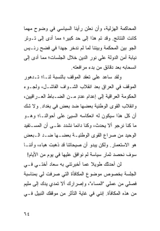 ‫ﺍﻟﻤﺤﺎﻜﻤﺔ ﺍﻟﻬﺯﻟﻴﺔ، ﻭﺃﻥ ﻨﻌﻠﻥ ﺭﺃﻴﻨﺎ ﺍﻟﺴﻴﺎﺴﻲ ﻓﻲ ﻭﻀﻭﺡ ﻤﻬﻤﺎ‬
‫ﻜﺎﻨﺕ ﺍﻟﻨﺘﺎﺌﺞ. ﻭﻗﺩ ﺘﻡ ﻫﺫﺍ ﺇﻟﻰ ﺤﺩ ﻜﺒﻴﺭ؛ ﻤﻤﺎ ﺃﺩﻯ ﺇﻟﻰ ﺘـﻭﺘﺭ‬
‫ﺍﻟﺠﻭ ﺒﻴﻥ ﺍﻟﻤﺤﻜﻤﺔ ﻭﺒﻴﻨﻨﺎ ﻟﻤﺎ ﻟﻡ ﻨﺩﺨﺭ ﺠﻬﺩﺍ ﻓﻲ ﻓﻀﺢ ﺭﺌـﻴﺱ‬
              ‫‪‬‬
‫ﻨﻴﺎﺒﺔ ﺃﻤﻥ ﺍﻟﺩﻭﻟﺔ ﻋﻠﻲ ﻨﻭﺭ ﺍﻟﺩﻴﻥ ﺨﻼل ﺍﻟﺠﻠﺴﺎﺕ؛ ﻤﻤﺎ ﺃﺩﻯ ﺇﻟﻰ‬
                       ‫ﺍﻨﺴﺤﺎﺒﻪ ﺒﻌﺩ ﺩﻗﺎﺌﻕ ﻤﻥ ﺒﺩﺀ ﻤﺭﺍﻓﻌﺘﻪ.‬
‫ﻭﻟﻘﺩ ﺴﺎﻋﺩ ﻋﻠﻰ ﺘﻌﻘﺩ ﺍﻟﻤﻭﻗﻑ ﺒﺎﻟﻨﺴﺒﺔ ﻟﻨـﺎ؛ ﺘـﺩﻫﻭﺭ‬
‫ﺍﻟﻤﻭﻗﻑ ﻓﻲ ﺍﻟﻌﺭﺍﻕ ﺒﻌﺩ ﺍﻨﻘﻼﺏ ﺍﻟﺸـﻭﺍﻑ ﺍﻟﻔﺎﺸـل، ﻭﻟﺠـﻭﺀ‬
‫ﺍﻟﺤﻜﻭﻤﺔ ﺍﻟﻌﺭﺍﻗﻴﺔ ﺇﻟﻰ ﺇﻋﺩﺍﻡ ﻋﺩﺩ ﻤـﻥ ﺍﻟﻀـﺒﺎﻁ ﺍﻟﻌـﺭﺍﻗﻴﻴﻥ،‬
                        ‫ٍ‬
‫ﻭﺍﻨﻘﻼﺏ ﺍﻟﻘﻭﻯ ﺍﻟﻭﻁﻨﻴﺔ ﺒﻌﻀﻬﺎ ﻀﺩ ﺒﻌﺽ ﻓﻲ ﺒﻐﺩﺍﺩ. ﻭﻻ ﺸﻙ‬
‫ﺃﻥ ﻜل ﻫﺫﺍ ﺴﻴﻜﻭﻥ ﻟﻪ ﺍﻨﻌﻜﺎﺴﻪ ﺍﻟﺴﻴﺊ ﻋﻠﻰ ﺃﺤﻭﺍﻟﻨـﺎ؛ ﻭﻫـﻭ‬
‫ﻤﺎ ﻜﻨﺎ ﻨﺭﺠﻭ ﺃﻻ ﻴﺤﺩﺙ، ﻭﻜﻨﺎ ﺩﺍﺌﻤﺎ ﻨﺸﺩﺩ ﻋﻠـﻰ ﺃﻥ ﺍﻟﻤﺴـﺘﻔﻴﺩ‬
                        ‫‪‬‬
‫ﺍﻟﻭﺤﻴﺩ ﻤﻥ ﺼﺭﺍﻉ ﺍﻟﻘﻭﻯ ﺍﻟﻭﻁﻨﻴـﺔ ﺒﻌﻀـﻬﺎ ﻀـﺩ ﺍﻟـﺒﻌﺽ‬
‫ﻫﻭ ﺍﻻﺴﺘﻌﻤﺎﺭ. ﻭﻟﻜﻥ ﻴﺒﺩﻭ ﺃﻥ ﺼﻴﺤﺎﺘﻨﺎ ﻗﺩ ﺫﻫﺒﺕ ﻫﺒﺎﺀ، ﻭﺃﻨﻨـﺎ‬
 ‫ﺴﻭﻑ ﻨﺤﺼﺩ ﺜﻤﺎﺭ ﺴﻴﺎﺴﺔ ﻟﻡ ﻨﻭﺍﻓﻕ ﻋﻠﻴﻬﺎ ﻓﻲ ﻴﻭﻡ ﻤﻥ ﺍﻷﻴﺎﻡ!‬
‫ﻟﻥ ﺃﺤﺩﺜﻙ ﻁﻭﻴﻼ ﻋﻤﺎ ﺃﺨﺒﺭﺘﻨﻲ ﺒﻪ ﺴﻌﺎﺩ ﺃﺨﺘـﻲ ﻓـﻲ‬
                              ‫ﹰ‬
‫ﺍﻟﺠﻠﺴﺔ ﺒﺨﺼﻭﺹ ﻤﻭﻀﻭﻉ ﺍﻟﻤﻜﺎﻓﺄﺓ ﺍﻟﺘﻲ ﺼﺭﻓﺕ ﻟﻲ ﺒﻤﻨﺎﺴﺒﺔ‬
‫ﻓﺼﻠﻲ ﻤﻥ ﻋﻤﻠﻲ "ﺍﻟﻤﺴﺎﺀ"، ﻭﺇﺼﺭﺍﺭﻙ ﺃﻻ ﺘﻤﺩﻱ ﻴﺩﻙ ﺇﻟﻰ ﻤﻠﻴﻡ‬
‫ﻤﻥ ﻫﺫﻩ ﺍﻟﻤﻜﺎﻓﺄﺓ. ﺇﻨﻨﻲ ﻓﻲ ﻏﺎﻴﺔ ﺍﻟﺘﺄﺜﺭ ﻤﻥ ﻤﻭﻗﻔﻙ ﺍﻟﻨﺒﻴل ﻓـﻲ‬


‫٤٦‬
 