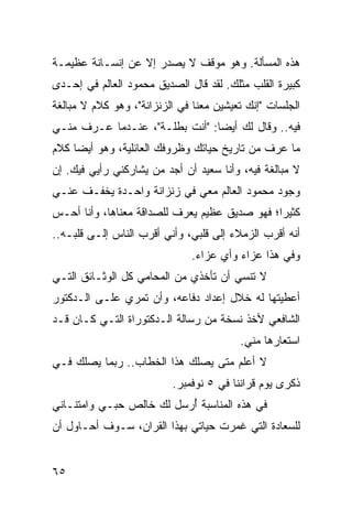 ‫ﻫﺫﻩ ﺍﻟﻤﺴﺄﻟﺔ. ﻭﻫﻭ ﻤﻭﻗﻑ ﻻ ﻴﺼﺩﺭ ﺇﻻ ﻋﻥ ﺇﻨﺴـﺎﻨﺔ ﻋﻅﻴﻤـﺔ‬
‫ﻜﺒﻴﺭﺓ ﺍﻟﻘﻠﺏ ﻤﺜﻠﻙ. ﻟﻘﺩ ﻗﺎل ﺍﻟﺼﺩﻴﻕ ﻤﺤﻤﻭﺩ ﺍﻟﻌﺎﻟﻡ ﻓﻲ ﺇﺤـﺩﻯ‬
‫ﺍﻟﺠﻠﺴﺎﺕ "ﺇﻨﻙ ﺘﻌﻴﺸﻴﻥ ﻤﻌﻨﺎ ﻓﻲ ﺍﻟﺯﻨﺯﺍﻨﺔ"، ﻭﻫﻭ ﻜﻼﻡ ﻻ ﻤﺒﺎﻟﻐﺔ‬
‫ﻓﻴﻪ.. ﻭﻗﺎل ﻟﻙ ﺃﻴﻀﺎ: "ﺃﻨﺕ ﺒﻁﻠـﺔ"، ﻋﻨـﺩﻤﺎ ﻋـﺭﻑ ﻤﻨـﻲ‬
                                ‫‪‬‬
‫ﻤﺎ ﻋﺭﻑ ﻤﻥ ﺘﺎﺭﻴﺦ ﺤﻴﺎﺘﻙ ﻭﻅﺭﻭﻓﻙ ﺍﻟﻌﺎﺌﻠﻴﺔ، ﻭﻫﻭ ﺃﻴ ‪‬ﺎ ﻜﻼﻡ‬
     ‫ﻀ‬
‫ﻻ ﻤﺒﺎﻟﻐﺔ ﻓﻴﻪ، ﻭﺃﻨﺎ ﺴﻌﻴﺩ ﺃﻥ ﺃﺠﺩ ﻤﻥ ﻴﺸﺎﺭﻜﻨﻲ ﺭﺃﻴﻲ ﻓﻴﻙ. ﺇﻥ‬
‫ﻭﺠﻭﺩ ﻤﺤﻤﻭﺩ ﺍﻟﻌﺎﻟﻡ ﻤﻌﻲ ﻓﻲ ﺯﻨﺯﺍﻨﺔ ﻭﺍﺤـﺩﺓ ﻴﺨﻔـﻑ ﻋﻨـﻲ‬
‫ﻜﺜﻴﺭﺍ؛ ﻓﻬﻭ ﺼﺩﻴﻕ ﻋﻅﻴﻡ ﻴﻌﺭﻑ ﻟﻠﺼﺩﺍﻗﺔ ﻤﻌﻨﺎﻫﺎ، ﻭﺃﻨﺎ ﺃﺤـﺱ‬
                                               ‫‪‬‬
‫ﺃﻨﻪ ﺃﻗﺭﺏ ﺍﻟﺯﻤﻼﺀ ﺇﻟﻰ ﻗﻠﺒﻲ، ﻭﺃﻨﻲ ﺃﻗﺭﺏ ﺍﻟﻨﺎﺱ ﺇﻟـﻰ ﻗﻠﺒـﻪ..‬
                              ‫ﻭﻓﻲ ﻫﺫﺍ ﻋﺯﺍﺀ ﻭﺃﻱ ﻋﺯﺍﺀ.‬
‫ﻻ ﺘﻨﺴﻲ ﺃﻥ ﺘﺄﺨﺫﻱ ﻤﻥ ﺍﻟﻤﺤﺎﻤﻲ ﻜل ﺍﻟﻭﺜـﺎﺌﻕ ﺍﻟﺘـﻲ‬
‫ﺃﻋﻁﻴﺘﻬﺎ ﻟﻪ ﺨﻼل ﺇﻋﺩﺍﺩ ﺩﻓﺎﻋﻪ، ﻭﺃﻥ ﺘﻤﺭﻱ ﻋﻠـﻰ ﺍﻟـﺩﻜﺘﻭﺭ‬
‫ﺍﻟﺸﺎﻓﻌﻲ ﻷﺨﺫ ﻨﺴﺨﺔ ﻤﻥ ﺭﺴﺎﻟﺔ ﺍﻟـﺩﻜﺘﻭﺭﺍﺓ ﺍﻟﺘـﻲ ﻜـﺎﻥ ﻗـﺩ‬
                                         ‫ﺍﺴﺘﻌﺎﺭﻫﺎ ﻤﻨﻲ.‬
‫ﻻ ﺃﻋﻠﻡ ﻤﺘﻰ ﻴﺼﻠﻙ ﻫﺫﺍ ﺍﻟﺨﻁﺎﺏ.. ﺭﺒﻤﺎ ﻴﺼﻠﻙ ﻓـﻲ‬
                          ‫ﺫﻜﺭﻯ ﻴﻭﻡ ﻗﺭﺍﻨﻨﺎ ﻓﻲ ٥ ﻨﻭﻓﻤﺒﺭ.‬
‫ﻓﻲ ﻫﺫﻩ ﺍﻟﻤﻨﺎﺴﺒﺔ ﺃﺭﺴل ﻟﻙ ﺨﺎﻟﺹ ﺤﺒـﻲ ﻭﺍﻤﺘﻨـﺎﻨﻲ‬
                          ‫ُ‬
‫ﻟﻠﺴﻌﺎﺩﺓ ﺍﻟﺘﻲ ﻏﻤﺭﺕ ﺤﻴﺎﺘﻲ ﺒﻬﺫﺍ ﺍﻟﻘﺭﺍﻥ، ﺴـﻭﻑ ﺃﺤـﺎﻭل ﺃﻥ‬


‫٥٦‬
 