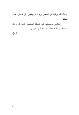 ‫ﺃﺭﺴل ﻟﻙ ﺒﺭﻗﻴﺔ ﻤﻥ ﺍﻟﺴﺠﻥ ﻴﻭﻡ ٤ ﻨـﻭﻓﻤﺒﺭ، ﺇﻥ ﻜـﺎﻥ ﻫـﺫﺍ‬
                                                ‫ﻤﻤﻜﻨﺎ.‬
                                                  ‫ﹰ‬
‫ﺴﻼﻤﻲ ﻭﺘﺤﻴﺎﺘﻲ ﺇﻟﻰ ﺍﻟﺴﻴﺩﺓ ﺍﻟﺠﻠﻴﻠـﺔ ﻋﻤﺘـﻙ، ﻭﺩﺍﺩﺓ‬
                ‫ﻨﺎﻋﺴﺔ، ﻭﺨﺎﻟﺘﻙ ﺍﻋﺘﻤﺎﺩ، ﻭﻟﻙ ﺁﺨﺭ ﻗﺒﻼﺘﻲ.‬
‫"ﻜﺎﻤل"‬




‫٦٦‬
 