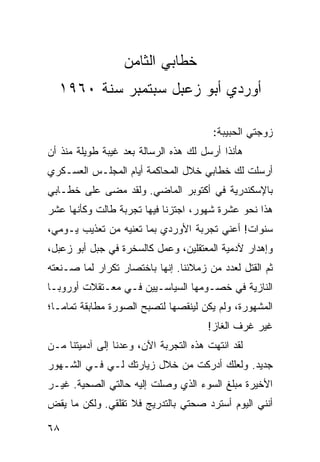 ‫ﺨﻁﺎﺒﻲ ﺍﻟﺜﺎﻤﻥ‬
  ‫ﺃﻭﺭﺩﻱ ﺃﺒﻭ ﺯﻋﺒل ﺴﺒﺘﻤﺒﺭ ﺴﻨﺔ ٠٦٩١‬

                                        ‫ﺯﻭﺠﺘﻲ ﺍﻟﺤﺒﻴﺒﺔ:‬
‫ﻫﺄﻨﺫﺍ ﺃﺭﺴل ﻟﻙ ﻫﺫﻩ ﺍﻟﺭﺴﺎﻟﺔ ﺒﻌﺩ ﻏﻴﺒﺔ ﻁﻭﻴﻠﺔ ﻤﻨﺫ ﺃﻥ‬
‫ﺃﺭﺴﻠﺕ ﻟﻙ ﺨﻁﺎﺒﻲ ﺨﻼل ﺍﻟﻤﺤﺎﻜﻤﺔ ﺃﻴﺎﻡ ﺍﻟﻤﺠﻠـﺱ ﺍﻟﻌﺴـﻜﺭﻱ‬
‫ﺒﺎﻹﺴﻜﻨﺩﺭﻴﺔ ﻓﻲ ﺃﻜﺘﻭﺒﺭ ﺍﻟﻤﺎﻀﻲ. ﻭﻟﻘﺩ ﻤﻀﻰ ﻋﻠﻰ ﺨﻁـﺎﺒﻲ‬
‫ﻫﺫﺍ ﻨﺤﻭ ﻋﺸﺭﺓ ﺸﻬﻭﺭ، ﺍﺠﺘﺯﻨﺎ ﻓﻴﻬﺎ ﺘﺠﺭﺒﺔ ﻁﺎﻟﺕ ﻭﻜﺄﻨﻬﺎ ﻋﺸﺭ‬
‫ﺴﻨﻭﺍﺕ! ﺃﻋﻨﻲ ﺘﺠﺭﺒﺔ ﺍﻷﻭﺭﺩﻱ ﺒﻤﺎ ﺘﻌﻨﻴﻪ ﻤﻥ ﺘﻌﺫﻴﺏ ﻴـﻭﻤﻲ،‬
‫ﻭﺇﻫﺩﺍﺭ ﻵﺩﻤﻴﺔ ﺍﻟﻤﻌﺘﻘﻠﻴﻥ، ﻭﻋﻤل ﻜﺎﻟﺴﺨﺭﺓ ﻓﻲ ﺠﺒل ﺃﺒﻭ ﺯﻋﺒل،‬
‫ﺜﻡ ﺍﻟﻘﺘل ﻟﻌﺩﺩ ﻤﻥ ﺯﻤﻼﺌﻨﺎ. ﺇﻨﻬﺎ ﺒﺎﺨﺘﺼﺎﺭ ﺘﻜﺭﺍﺭ ﻟﻤﺎ ﺼـﻨﻌﺘﻪ‬
‫ﺍﻟﻨﺎﺯﻴﺔ ﻓﻲ ﺨﺼـﻭﻤﻬﺎ ﺍﻟﺴﻴﺎﺴـﻴﻴﻥ ﻓـﻲ ﻤﻌـﺘﻘﻼﺕ ﺃﻭﺭﻭﺒـﺎ‬
‫ﺍﻟﻤﺸﻬﻭﺭﺓ، ﻭﻟﻡ ﻴﻜﻥ ﻟﻴﻨﻘﺼﻬﺎ ﻟﺘﺼﺒﺢ ﺍﻟﺼﻭﺭﺓ ﻤﻁﺎﺒﻘﺔ ﺘﻤﺎ ‪‬ـﺎ؛‬
   ‫ﻤ‬
                                       ‫ﻏﻴﺭ ﻏﺭﻑ ﺍﻟﻐﺎﺯ!‬
‫ﻟﻘﺩ ﺍﻨﺘﻬﺕ ﻫﺫﻩ ﺍﻟﺘﺠﺭﺒﺔ ﺍﻵﻥ، ﻭﻋﺩﻨﺎ ﺇﻟﻰ ﺁﺩﻤﻴﺘﻨﺎ ﻤـﻥ‬
‫ﺠﺩﻴﺩ. ﻭﻟﻌﻠﻙ ﺃﺩﺭﻜﺕ ﻤﻥ ﺨﻼل ﺯﻴﺎﺭﺘﻙ ﻟـﻲ ﻓـﻲ ﺍﻟﺸـﻬﻭﺭ‬
‫ﺍﻷﺨﻴﺭﺓ ﻤﺒﻠﻎ ﺍﻟﺴﻭﺀ ﺍﻟﺫﻱ ﻭﺼﻠﺕ ﺇﻟﻴﻪ ﺤﺎﻟﺘﻲ ﺍﻟﺼﺤﻴﺔ. ﻏﻴـﺭ‬
‫ﺃﻨﻨﻲ ﺍﻟﻴﻭﻡ ﺃﺴﺘﺭﺩ ﺼﺤﺘﻲ ﺒﺎﻟﺘﺩﺭﻴﺞ ﻓﻼ ﺘﻘﻠﻘﻲ. ﻭﻟﻜﻥ ﻤﺎ ﻴﻘﺽ‬

‫٨٦‬
 