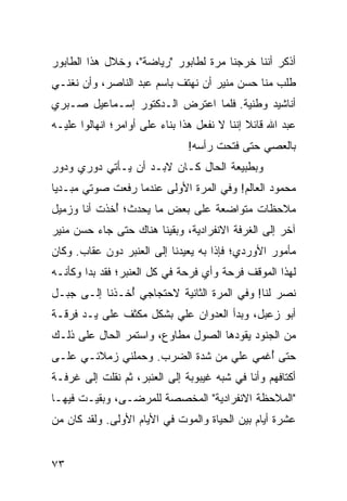 ‫ﺃﺫﻜﺭ ﺃﻨﻨﺎ ﺨﺭﺠﻨﺎ ﻤﺭﺓ ﻟﻁﺎﺒﻭﺭ "ﺭﻴﺎﻀﺔ"، ﻭﺨﻼل ﻫﺫﺍ ﺍﻟﻁﺎﺒﻭﺭ‬
‫ﻁﻠﺏ ﻤﻨﺎ ﺤﺴﻥ ﻤﻨﻴﺭ ﺃﻥ ﻨﻬﺘﻑ ﺒﺎﺴﻡ ﻋﺒﺩ ﺍﻟﻨﺎﺼﺭ، ﻭﺃﻥ ﻨﻐﻨـﻲ‬
‫ﺃﻨﺎﺸﻴﺩ ﻭﻁﻨﻴﺔ. ﻓﻠﻤﺎ ﺍﻋﺘﺭﺽ ﺍﻟـﺩﻜﺘﻭﺭ ﺇﺴـﻤﺎﻋﻴل ﺼـﺒﺭﻱ‬
‫ﻋﺒﺩ ﺍﷲ ﻗﺎﺌﻼ ﺇﻨﻨﺎ ﻻ ﻨﻔﻌل ﻫﺫﺍ ﺒﻨﺎﺀ ﻋﻠﻰ ﺃﻭﺍﻤﺭ؛ ﺍﻨﻬﺎﻟﻭﺍ ﻋﻠﻴـﻪ‬
                                              ‫ﹰ‬
                               ‫ﺒﺎﻟﻌﺼﻲ ﺤﺘﻰ ﻓﺘﺤﺕ ﺭﺃﺴﻪ!‬
                                        ‫ﹸ‬
‫ﻭﺒﻁﺒﻴﻌﺔ ﺍﻟﺤﺎل ﻜـﺎﻥ ﻻﺒـﺩ ﺃﻥ ﻴـﺄﺘﻲ ﺩﻭﺭﻱ ﻭﺩﻭﺭ‬
‫ﻤﺤﻤﻭﺩ ﺍﻟﻌﺎﻟﻡ! ﻭﻓﻲ ﺍﻟﻤﺭﺓ ﺍﻷﻭﻟﻰ ﻋﻨﺩﻤﺎ ﺭﻓﻌﺕ ﺼﻭﺘﻲ ﻤﺒـﺩﻴﺎ‬
 ‫‪‬‬
‫ﻤﻼﺤﻅﺎﺕ ﻤﺘﻭﺍﻀﻌﺔ ﻋﻠﻰ ﺒﻌﺽ ﻤﺎ ﻴﺤﺩﺙ؛ ﺃﺨﺫﺕ ﺃﻨﺎ ﻭﺯﻤﻴل‬
             ‫ُ‬
‫ﺁﺨﺭ ﺇﻟﻰ ﺍﻟﻐﺭﻓﺔ ﺍﻻﻨﻔﺭﺍﺩﻴﺔ، ﻭﺒﻘﻴﻨﺎ ﻫﻨﺎﻙ ﺤﺘﻰ ﺠﺎﺀ ﺤﺴﻥ ﻤﻨﻴﺭ‬
‫ﻤﺄﻤﻭﺭ ﺍﻷﻭﺭﺩﻱ؛ ﻓﺈﺫﺍ ﺒﻪ ﻴﻌﻴﺩﻨﺎ ﺇﻟﻰ ﺍﻟﻌﻨﺒﺭ ﺩﻭﻥ ﻋﻘﺎﺏ. ﻭﻜﺎﻥ‬
‫ﻟﻬﺫﺍ ﺍﻟﻤﻭﻗﻑ ﻓﺭﺤﺔ ﻭﺃﻱ ﻓﺭﺤﺔ ﻓﻲ ﻜل ﺍﻟﻌﻨﺒﺭ؛ ﻓﻘﺩ ﺒﺩﺍ ﻭﻜﺄﻨـﻪ‬
‫ﻨﺼﺭ ﻟﻨﺎ! ﻭﻓﻲ ﺍﻟﻤﺭﺓ ﺍﻟﺜﺎﻨﻴﺔ ﻻﺤﺘﺠﺎﺠﻲ ﺃﺨـﺫﻨﺎ ﺇﻟـﻰ ﺠﺒـل‬
               ‫ُ‬
‫ﺃﺒﻭ ﺯﻋﺒل، ﻭﺒﺩﺃ ﺍﻟﻌﺩﻭﺍﻥ ﻋﻠﻲ ﺒﺸﻜل ﻤﻜﺜﻑ ﻋﻠﻰ ﻴـﺩ ﻓﺭﻗـﺔ‬
‫ﻤﻥ ﺍﻟﺠﻨﻭﺩ ﻴﻘﻭﺩﻫﺎ ﺍﻟﺼﻭل ﻤﻁﺎﻭﻉ، ﻭﺍﺴﺘﻤﺭ ﺍﻟﺤﺎل ﻋﻠﻰ ﺫﻟـﻙ‬
‫ﺤﺘﻰ ﺃﻏﻤﻲ ﻋﻠﻲ ﻤﻥ ﺸﺩﺓ ﺍﻟﻀﺭﺏ. ﻭﺤﻤﻠﻨﻲ ﺯﻤﻼﺌـﻲ ﻋﻠـﻰ‬
                                        ‫ُ‬
‫ﺃﻜﺘﺎﻓﻬﻡ ﻭﺃﻨﺎ ﻓﻲ ﺸﺒﻪ ﻏﻴﺒﻭﺒﺔ ﺇﻟﻰ ﺍﻟﻌﻨﺒﺭ، ﺜﻡ ﻨﻘﻠﺕ ﺇﻟﻰ ﻏﺭﻓـﺔ‬
‫"ﺍﻟﻤﻼﺤﻅﺔ ﺍﻻﻨﻔﺭﺍﺩﻴﺔ" ﺍﻟﻤﺨﺼﺼﺔ ﻟﻠﻤﺭﻀـﻰ، ﻭﺒﻘﻴـﺕ ﻓﻴﻬـﺎ‬
‫ﻋﺸﺭﺓ ﺃﻴﺎﻡ ﺒﻴﻥ ﺍﻟﺤﻴﺎﺓ ﻭﺍﻟﻤﻭﺕ ﻓﻲ ﺍﻷﻴﺎﻡ ﺍﻷﻭﻟﻰ. ﻭﻟﻘﺩ ﻜﺎﻥ ﻤﻥ‬


‫٣٧‬
 