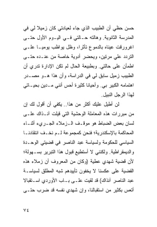 ‫ﺤﺴﻥ ﺤﻅﻲ ﺃﻥ ﺍﻟﻁﺒﻴﺏ ﺍﻟﺫﻱ ﺠﺎﺀ ﻟﻌﻴﺎﺩﺘﻲ ﻜﺎﻥ ﺯﻤﻴﻼ ﻟﻲ ﻓﻲ‬
      ‫ﹰ‬
‫ﺍﻟﻤﺩﺭﺴﺔ ﺍﻟﺜﺎﻨﻭﻴﺔ. ﻭﻫﺎﻟﺘﻪ ﺤـﺎﻟﺘﻲ ﻓـﻲ ﺍﻟﻴـﻭﻡ ﺍﻷﻭل ﺤﺘـﻰ‬
‫ﺍﻏﺭﻭﺭﻗﺕ ﻋﻴﻨﺎﻩ ﺒﺎﻟﺩﻤﻭﻉ ﺘﺄﺜﺭﺍ، ﻭﻅل ﻴﻭﺍﻅﺏ ﻴﻭﻤ ‪‬ـﺎ ﻋﻠـﻰ‬
       ‫ﻴ‬                 ‫‪‬‬
‫ﺍﻟﺘﺭﺩﺩ ﻋﻠﻲ ﻤﺭﺘﻴﻥ، ﻭﻴﺤﻀﺭ ﺃﺩﻭﻴﺔ ﺨﺎﺼﺔ ﻤﻥ ﻋﻨـﺩﻩ ﺤﺘـﻰ‬
‫ﺍﻁﻤﺄﻥ ﻋﻠﻰ ﺤﺎﻟﺘﻲ. ﻭﺒﻁﺒﻴﻌﺔ ﺍﻟﺤﺎل ﻟﻡ ﺘﻜﻥ ﺍﻹﺩﺍﺭﺓ ﺘﺩﺭﻱ ﺃﻥ‬
‫ﺍﻟﻁﺒﻴﺏ ﺯﻤﻴل ﺴﺎﺒﻕ ﻟﻲ ﻓﻲ ﺍﻟﺩﺭﺍﺴﺔ، ﻭﺃﻥ ﻫﺫﺍ ﻫـﻭ ﻤﺼـﺩﺭ‬
‫ﺍﻫﺘﻤﺎﻤﻪ ﺍﻟﻜﺒﻴﺭ ﺒﻲ. ﻭﺃﺤﻴﺎﻨﺎ ﻜﺜﻴﺭﺓ ﺃﺤﺱ ﺃﻨﻨﻲ ﻤـﺩﻴﻥ ﺒﺤﻴـﺎﺘﻲ‬
                              ‫ﹰ‬
                                      ‫ﻟﻬﺫﺍ ﺍﻟﺭﺠل ﺍﻟﻨﺒﻴل.‬
‫ﻟﻥ ﺃﻁﻴل ﻋﻠﻴﻙ ﺃﻜﺜﺭ ﻤﻥ ﻫﺫﺍ.. ﻴﻜﻔﻲ ﺃﻥ ﺃﻗﻭل ﻟﻙ ﺇﻥ‬
‫ﻤﻥ ﻤﺒﺭﺭﺍﺕ ﻫﺫﻩ ﺍﻟﻤﻌﺎﻤﻠﺔ ﺍﻟﻭﺤﺸﻴﺔ ﺍﻟﺘﻲ ﻗﻴﻠﺕ ﺁﻨـﺫﺍﻙ ﻋﻠـﻰ‬
‫ﻟﺴﺎﻥ ﺒﻌﺽ ﺍﻟﻀﺒﺎﻁ ﻫﻭ ﻤﻭﻗـﻑ ﺍﻟـﺯﻤﻼﺀ ﺍﻟﺠـﺭﻱﺀ ﺃﺜﻨـﺎﺀ‬
‫ﺍﻟﻤﺤﺎﻜﻤﺔ ﺒﺎﻹﺴﻜﻨﺩﺭﻴﺔ؛ ﻓﻨﺤﻥ ﻜﻤﺠﻤﻭﻋﺔ ﻟـﻡ ﻨﺨـﻑ ﺍﻨﺘﻘﺎﺩﻨـﺎ‬
‫ﺍﻟﺴﻴﺎﺴﻲ ﻟﻠﺤﻜﻭﻤﺔ ﻭﻟﺴﻴﺎﺴﺔ ﻋﺒﺩ ﺍﻟﻨﺎﺼﺭ ﻓﻲ ﻗﻀﻴﺘﻲ ﺍﻟﻭﺤـﺩﺓ‬
‫ﻭﺍﻟﺩﻴﻤﻘﺭﺍﻁﻴﺔ. ﻭﻟﻜﻨﻨﻲ ﻻ ﺃﺴﺘﻁﻴﻊ ﻗﺒﻭل ﻫﺫﺍ ﺍﻟﺘﺒﺭﻴﺭ ﺒﺴـﻬﻭﻟﺔ؛‬
‫ﻷﻥ ﻗﻀﻴﺔ ﺸﻬﺩﻱ ﻋﻁﻴﺔ )ﻭﻜﺎﻥ ﻤﻥ ﺍﻟﻤﻌﺭﻭﻑ ﺃﻥ ﺯﻤﻼﺀ ﻫﺫﻩ‬
‫ﺍﻟﻘﻀﻴﺔ ﻋﻠﻰ ﻋﻜﺴﻨﺎ ﻻ ﻴﺨﻔﻭﻥ ﺘﺄﻴﻴﺩﻫﻡ ﺸﺒﻪ ﺍﻟﻤﻁﻠﻕ ﻟﺴﻴﺎﺴـﺔ‬
‫ﻋﺒﺩ ﺍﻟﻨﺎﺼﺭ ﺁﻨﺫﺍﻙ( ﻗﺩ ﻟﻘﻴﺕ ﻋﻠـﻰ ﺒـﺎﺏ ﺍﻷﻭﺭﺩﻱ ﺍﺴـﺘﻘﺒﺎﻻ‬
‫ﹰ‬
‫ﺃﺘﻌﺱ ﺒﻜﺜﻴﺭ ﻤﻥ ﺍﺴﺘﻘﺒﺎﻟﻨﺎ، ﻭﺇﻥ ﺸﻬﺩﻱ ﻨﻔﺴﻪ ﻗﺩ ﻀﺭﺏ ﺤﺘـﻰ‬
       ‫‪‬‬


‫٤٧‬
 