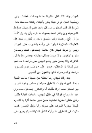 ‫ﺍﻟﻤﻭﺕ. ﻭﻟﻘﺩ ﻜﻨﺎ ﺩﺍﺨل ﻋﻨﺎﺒﺭﻨﺎ ﻋﻨﺩﻤﺎ ﻭﺼﻠﺕ ﺩﻓﻌﺔ ﺸـﻬﺩﻱ.‬
‫ﻭﺒﻁﺒﻴﻌﺔ ﺍﻟﺤﺎل ﻟﻡ ﻨﺭ ﺸﻴﺌﺎ ﻴﺫﻜﺭ ﺒﺄﻋﻴﻨﻨﺎ، ﻭﻟﻜﻨﻨﺎ ﺴـﻤﻌﻨﺎ ﻜـل‬
                              ‫ً ‪‬‬
‫ﺸﻲﺀ! ﻓﻘﺩ ﻜﺎﻥ ﺍﻟﻤﻁﻠﻭﺏ ﻤﻥ ﻜل ﻭﺍﺤﺩ ﻤﺘﻬﻡ ﺃﻥ ﻴﻬﺘﻑ ﺒﺴﻘﻭﻁ‬
‫ﺍﻟﺸﻴﻭﻋﻴﺔ، ﻭﺃﻥ ﻴﺫﻜﺭ ﺍﺴﻤﻪ ﺒﺼﻭﺕ ﻋـﺎل، ﻭﺃﻥ ﻴﻘـﻭل "ﺃﻨـﺎ‬
‫ﻤﺭﺓ".. ﺇﻟﺦ. ﻭﻋﻨﺩﻤﺎ ﺭﻓﺽ ﺸﻬﺩﻱ ﻭﺁﺨﺭﻭﻥ ﻜﺜﻴﺭﻭﻥ ﺘﻨﻔﻴﺫ ﻫﺫﻩ‬
‫ﺍﻟﺘﻌﻠﻴﻤﺎﺕ ﺍﻟﻤﺨﺯﻴﺔ ﺍﻨﻬﺎﻟﻭﺍ ﻋﻠﻰ ﺭﺃﺴﻪ ﺒﺎﻟﻀﺭﺏ ﺤﺘﻰ ﺍﻟﻤﻭﺕ.‬
‫ﻭﻴﺒﺩﻭ ﺃﻥ ﻤﻭﺕ ﺸﻬﺩﻱ ﻜﺎﻥ ﻤﻔﺎﺠﺄﺓ ﻹﺴﻤﺎﻋﻴل ﻫﻤﺕ ﻭﺤﺴـﻥ‬
‫ﻤﻨﻴﺭ ﻭﺍﻵﺨﺭﻴﻥ. ﻭﺇﺫﺍ ﺒﻬﻤﺕ ﻴﺴﺘﻘل ﺴﻴﺎﺭﺘﻪ ﻭﻴﻤﻀﻲ ﻫﺎﺭﺒﺎ ﺇﻟﻰ‬
     ‫‪‬‬
‫ﺍﻟﻘﺎﻫﺭﺓ، ﻭﺇﺫﺍ ﺒﺤﺴﻥ ﻤﻨﻴﺭ ﻴﻀﻊ ﺍﻟﺠﺒﺱ ﻋﻠﻰ ﺫﺭﺍﻋـﻪ ﻤـﺩﻋﻴﺎ‬
 ‫‪‬‬
‫ﺃﻤﺎﻡ ﺍﻟﻨﻴﺎﺒﺔ ﺃﻥ ﺍﻟﻤﻌﺘﻘﻠﻴﻥ ﻫﺠﻤﻭﺍ ﻋﻠﻴـﻪ ﻭﻀـﺭﺒﻭﻩ ﻭﻜﺴـﺭﻭﺍ‬
            ‫ﺫﺭﺍﻋﻪ، ﻭﺃﻨﻪ ﻭﺠﻨﻭﺩﻩ ﻜﺎﻨﻭﺍ ﻴﺩﺍﻓﻌﻭﻥ ﻋﻥ ﺃﻨﻔﺴﻬﻡ.‬
‫ﺒﻌﺩ ﻭﻓﺎﺓ ﺸﻬﺩﻱ ﻭﻤﺎ ﺃﺤﺩﺜﺘﻪ ﻤﻥ ﻀﺠﺔ؛ ﺠﺎﺀﺕ ﺍﻟﻨﻴﺎﺒﺔ‬
‫ﺒﺄﻋﺩﺍﺩ ﻜﺒﻴﺭﺓ، ﻭﺘﻭﻟﺕ ﺍﻟﺘﺤﻘﻴﻕ ﺼﺒﺎﺤﺎ ﻭﻤﺴﺎﺀ.. ﻭﻓﺠﺄﺓ ﺘﻐﻴـﺭ‬
              ‫‪‬‬      ‫‪‬‬
‫ﺠﻭ ﺍﻟﻤﻌﺘﻘل ﺘﻤﺎﻤﺎ! ﻭﻗﺩ ﻁﻠﺒﺕ ﺃﻨﺎ ﻭﺍﻟﺩﻜﺘﻭﺭ ﺇﺴﻤﺎﻋﻴل ﺼـﺒﺭﻱ‬
                                      ‫‪‬‬
‫ﻋﺒﺩ ﺍﷲ ﺴﻤﺎﻉ ﺃﻗﻭﺍﻟﻨﺎ ﻓﻲ ﻤﻘﺘل ﺸﻬﺩﻱ، ﻭﺃﺠﺎﺒﺕ ﺍﻟﻨﻴﺎﺒﺔ ﻁﻠﺒﻨﺎ.‬
‫ﻭﻜﺎﻥ ﻤﻨﻅﺭﺍ ﻤﺨﺯﻴﺎ ﻟﻠﻀﺎﺒﻁ ﺤﺴﻥ ﻤﻨﻴﺭ ﻋﻨﺩﻤﺎ ﺃﺘﻭﺍ ﺒﻪ ﻟﺘﻘـﻭﻡ‬
                                      ‫‪‬‬     ‫‪‬‬
‫ﺍﻟﻨﻴﺎﺒﺔ ﺒﺘﺠﺭﺒﺔ ﺍﻟﺘﻌﺭﻑ ﻋﻠﻰ ﺼﻭﺘﻪ ﻭﺃﻨﺎ ﺩﺍﺨل ﺍﻟﻌﻨﺒـﺭ ﻜﻤـﺎ‬
‫ﺫﻜﺭﺕ ﻓﻲ ﺍﻟﺘﺤﻘﻴﻕ. ﻟﻘﺩ ﺭﺃﻴﺘﻪ ﻜﺎﻟﻔﺄﺭ ﺍﻟﻤﺘﻬﺎﻟﻙ، ﻭﻟﻡ ﻴﺠﺭﺅ ﻋﻠﻰ‬


‫٥٧‬
 