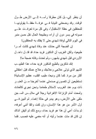 ‫ﺃﻥ ﻴﻨﻅﺭ ﺇﻟﻲ، ﺒل ﻜﺎﻥ ﻤﻁﺭﻗﺎ ﺭﺃﺴـﻪ ﺇﻟـﻰ ﺍﻷﺭﺽ ﻁـﻭل‬
                      ‫ﹰ‬
‫ﺍﻟﻭﻗﺕ. ﻭﻗﺩ ﻭﻀﻌﺘﻨﻲ ﺍﻟﻨﻴﺎﺒﺔ ﻓـﻲ ﻏﺭﻓـﺔ ﻤﻘﻔﻠـﺔ ﻴﻘﻭﻟﻭﻨﻬـﺎ‬
‫ﻟﻠﻤﻌﺘﻘﻠﻴﻥ ﻓﻲ ﺤﻔﻠﺔ ﺍﻻﺴﺘﻘﺒﺎل"، ﻭﻓﻲ ﻜل ﻤﺭﺓ ﺘﻌﺭﻓـﺕ ﻋﻠـﻰ‬
‫ﺼﻭﺘﻪ ﻓﻲ ﻴﺴﺭ ﺩﻭﻥ ﺃﻥ ﺃﺭﺍﻩ، ﻭﺒﻁﺒﻴﻌﺔ ﺍﻟﺤﺎل ﻨﻘل ﺤﺴﻥ ﻤﻨﺒﺭ‬
           ‫ﹸ‬
     ‫ﻓﻲ ﺍﻟﻴﻭﻡ ﺍﻟﺘﺎﻟﻲ ﻟﻭﻓﺎﺓ ﺸﻬﺩﻱ ﺤﺘﻰ ﻻ ﻴﻔﺘﻙ ﺒﻪ ﺍﻟﻤﻌﺘﻘﻠﻭﻥ!‬
‫ﺇﻥ ﺍﻟﻀﺠﺔ ﺍﻟﺘﻲ ﺤﺩﺜﺕ ﻋﻨﺩ ﻭﻓﺎﺓ ﺸﻬﺩﻱ ﻜﺎﻨﺕ ﺃﻤـﺭﺍ‬
 ‫‪‬‬
‫ﻁﺒﻴﻌﻴﺎ، ﻭﻟﻜﻥ ﺍﻟﻐﺭﻴﺏ ﺃﻥ ﺍﻟﺩﻜﺘﻭﺭ ﻓﺭﻴﺩ ﺤﺩﺍﺩ ﻗﺩ ﻗﺘـل ﺩﺍﺨـل‬
         ‫ﹸ‬                                       ‫‪‬‬
     ‫ﺍﻷﻭﺭﺩﻱ ﻗﺒل ﺸﻬﺩﻱ ﺒﺸﻬﻭﺭ، ﻭﻟﻡ ﺘﺤﺩﺙ ﻭﻓﺎﺘﻪ ﻀﺠﺔ ﻤﺎ!‬
                      ‫ﹸ‬
‫ﺇﻨﻙ ﺘﺫﻜﺭﻴﻥ ﺒﺎﻟﻁﺒﻊ ﺍﻟﺩﻜﺘﻭﺭ ﻓﺭﻴﺩ ﺤﺩﺍﺩ، ﻫﺫﺍ ﺍﻟﻁﺒﻴـﺏ‬
‫ﺍﻟﺸﻬﻡ ﺍﻟﺫﻱ ﺘﻭﻟﻰ ﻋﻼﺠﻲ ﻭﻋﻼﺠﻙ ﻭﻋﻼﺝ ﻋﻤﺘﻙ ﻗﺒل ﺍﻋﺘﻘﺎﻟﻲ‬
‫ﺃﻜﺜﺭ ﻤﻥ ﻤﺭﺓ. ﻜﻤﺎ ﻜﺎﻥ ﻭﺩﻴﻌﺎ، ﻁﻴﺏ ﺍﻟﻘﻠﺏ، ﻋﻅﻴﻡ ﺍﻹﻨﺴﺎﻨﻴﺔ!‬
                            ‫‪‬‬
‫ﺘﺴﺘﻁﻴﻌﻴﻥ ﺃﻥ ﺘﺘﺼﻭﺭﻱ ﺼﺩﻤﺘﻲ ﻋﻨﺩﻤﺎ ﺃﺨﺭﺠﻨﺎ ﻤـﻥ ﺍﻟﻌﻨﺒـﺭ‬
                 ‫ُ‬
‫ﺫﺍﺕ ﻴﻭﻡ ﻋﻨﺩ ﺍﻟﻐﺭﻭﺏ ﻻﺴﺘﻼﻡ ﻁﻌﺎﻤﻨﺎ ﻭﻨﺤﻥ ﻨﺠﺭﻱ ﻜﺎﻟﻌﺎﺩﺓ،‬
‫ﻭﻟﻤﺤﺕ ﺃﻤﺎﻡ ﺍﻟﺯﻨﺯﺍﻨﺔ ﺍﻻﻨﻔﺭﺍﺩﻴﺔ ﺭﺠﻼ ﻓﻲ ﻤﻼﺒـﺱ ﺍﻟﺴـﺠﻥ‬
                ‫ﹰ‬
‫ﻤﻠﻘﻰ ﻋﻠﻰ ﺍﻷﺭﺽ، ﻭﻫﻭ ﻴﺒﺩﻭ ﻓﻲ ﺤﺎﻟﺔ ﺇﻏﻤﺎﺀ. ﻟﻡ ﺃﺘﺒﻴﻥ ﻓـﻲ‬
‫ﺃﻭل ﺍﻷﻤﺭ ﻤﻥ ﻫﻭ ﻫﺫﺍ ﺍﻹﻨﺴﺎﻥ، ﻭﺇﻥ ﻜﻨﺕ ﻭﺍﺜﻘﺎ ﺃﻨﻨﻲ ﺃﻋﺭﻓﻪ،‬
             ‫ﹰ‬
‫ﺜﻡ ﺒﺩﺃﺕ ﺃﻋﻲ ﺃﻥ ﻫﺫﺍ ﻫﻭ ﻓﺭﻴﺩ ﺤﺩﺍﺩ، ﻭﻤﻊ ﺫﻟﻙ ﻟﻡ ﺃﺘﻴﻘﻥ ﺁﻨﺫﺍﻙ‬
‫ﺇﻥ ﻜﺎﻥ ﻗﺩ ﻤﺎﺕ ﻋﻨﺩﻤﺎ ﺭﺃﻴﺘﻪ ﺃﻭ ﺃﻨﻪ ﻤﻐﻤﻲ ﻋﻠﻴﻪ ﻓﺤﺴﺏ. ﻓﻠﻤﺎ‬


‫٦٧‬
 