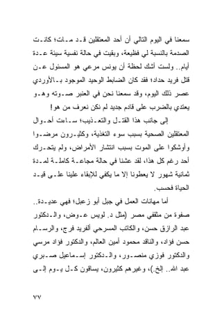 ‫ﺴﻤﻌﻨﺎ ﻓﻲ ﺍﻟﻴﻭﻡ ﺍﻟﺘﺎﻟﻲ ﺃﻥ ﺃﺤﺩ ﺍﻟﻤﻌﺘﻘﻠﻴﻥ ﻗـﺩ ﻤـﺎﺕ؛ ﻜﺎﻨـﺕ‬
‫ﺍﻟﺼﺩﻤﺔ ﺒﺎﻟﻨﺴﺒﺔ ﻟﻲ ﻓﻅﻴﻌﺔ، ﻭﺒﻘﻴﺕ ﻓﻲ ﺤﺎﻟﺔ ﻨﻔﺴﻴﺔ ﺴﻴﺌﺔ ﻋـﺩﺓ‬
‫ﺃﻴﺎﻡ.. ﻭﻟﺴﺕ ﺃﺸﻙ ﻟﺤﻅﺔ ﺃﻥ ﻴﻭﻨﺱ ﻤﺭﻋﻲ ﻫﻭ ﺍﻟﻤﺴﺌﻭل ﻋـﻥ‬
‫ﻗﺘل ﻓﺭﻴﺩ ﺤﺩﺍﺩ؛ ﻓﻘﺩ ﻜﺎﻥ ﺍﻟﻀﺎﺒﻁ ﺍﻟﻭﺤﻴﺩ ﺍﻟﻤﻭﺠﻭﺩ ﺒـﺎﻷﻭﺭﺩﻱ‬
‫ﻋﺼﺭ ﺫﻟﻙ ﺍﻟﻴﻭﻡ، ﻭﻗﺩ ﺴﻤﻌﻨﺎ ﻨﺤﻥ ﻓﻲ ﺍﻟﻌﻨﺒﺭ ﺼـﻭﺘﻪ ﻭﻫـﻭ‬
      ‫ﻴﻌﺘﺩﻱ ﺒﺎﻟﻀﺭﺏ ﻋﻠﻰ ﻗﺎﺩﻡ ﺠﺩﻴﺩ ﻟﻡ ﻨﻜﻥ ﻨﻌﺭﻑ ﻤﻥ ﻫﻭ!‬
‫ﺇﻟﻰ ﺠﺎﻨﺏ ﻫﺫﺍ ﺍﻟﻘﺘـل ﻭﺍﻟﺘﻌـﺫﻴﺏ؛ ﺴـﺎﺀﺕ ﺃﺤـﻭﺍل‬
‫ﺍﻟﻤﻌﺘﻘﻠﻴﻥ ﺍﻟﺼﺤﻴﺔ ﺒﺴﺒﺏ ﺴﻭﺀ ﺍﻟﺘﻐﺫﻴﺔ، ﻭﻜﺜﻴـﺭﻭﻥ ﻤﺭﻀـﻭﺍ‬
‫ﻭﺃﻭﺸﻜﻭﺍ ﻋﻠﻰ ﺍﻟﻤﻭﺕ ﺒﺴﺒﺏ ﺍﻨﺘﺸﺎﺭ ﺍﻷﻤﺭﺍﺽ، ﻭﻟﻡ ﻴﺘﺤـﺭﻙ‬
‫ﺃﺤﺩ ﺭﻏﻡ ﻜل ﻫﺫﺍ، ﻟﻘﺩ ﻋﺸﻨﺎ ﻓﻲ ﺤﺎﻟﺔ ﻤﺠﺎﻋـﺔ ﻜﺎﻤﻠـﺔ ﻟﻤـﺩﺓ‬
‫ﺜﻤﺎﻨﻴﺔ ﺸﻬﻭﺭ ﻻ ﻴﻌﻁﻭﻨﺎ ﺇﻻ ﻤﺎ ﻴﻜﻔﻲ ﻟﻺﺒﻘﺎﺀ ﻋﻠﻴﻨﺎ ﻋﻠـﻰ ﻗﻴـﺩ‬
                                          ‫ﺍﻟﺤﻴﺎﺓ ﻓﺤﺴﺏ.‬
‫ﺃﻤﺎ ﻤﻬﺎﻨﺎﺕ ﺍﻟﻌﻤل ﻓﻲ ﺠﺒل ﺃﺒﻭ ﺯﻋﺒل؛ ﻓﻬﻲ ﻋﺩﻴـﺩﺓ..‬
‫ﺼﻔﻭﺓ ﻤﻥ ﻤﺜﻘﻔﻲ ﻤﺼﺭ )ﻤﺜل ﺩ. ﻟﻭﻴﺱ ﻋـﻭﺽ، ﻭﺍﻟـﺩﻜﺘﻭﺭ‬
‫ﻋﺒﺩ ﺍﻟﺭﺍﺯﻕ ﺤﺴﻥ، ﻭﺍﻟﻜﺎﺘﺏ ﺍﻟﻤﺴﺭﺤﻲ ﺃﻟﻔﺭﻴﺩ ﻓﺭﺝ، ﻭﺍﻟﺭﺴـﺎﻡ‬
‫ﺤﺴﻥ ﻓﺅﺍﺩ، ﻭﺍﻟﻨﺎﻗﺩ ﻤﺤﻤﻭﺩ ﺃﻤﻴﻥ ﺍﻟﻌﺎﻟﻡ، ﻭﺍﻟﺩﻜﺘﻭﺭ ﻓﺅﺍﺩ ﻤﺭﺴﻲ‬
‫ﻭﺍﻟﺩﻜﺘﻭﺭ ﻓﻭﺯﻱ ﻤﻨﺼـﻭﺭ، ﻭﺍﻟـﺩﻜﺘﻭﺭ ﺇﺴـﻤﺎﻋﻴل ﺼـﺒﺭﻱ‬
‫ﻋﺒﺩ ﺍﷲ.. ﺇﻟﺦ.(، ﻭﻏﻴﺭﻫﻡ ﻜﺜﻴﺭﻭﻥ، ﻴﺴﺎﻗﻭﻥ ﻜـل ﻴـﻭﻡ ﺇﻟـﻰ‬
                   ‫‪‬‬


‫٧٧‬
 