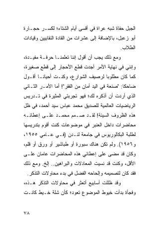 ‫ﺍﻟﺠﺒل ﺤﻔﺎﺓ ﺸﺒﻪ ﻋﺭﺍﺓ ﻓﻲ ﺃﻗﺴﻰ ﺃﻴﺎﻡ ﺍﻟﺸﺘﺎﺀ؛ ﻟﻜﺴـﺭ ﺤﺠـﺎﺭﺓ‬
‫ﺃﺒﻭ ﺯﻋﺒل، ﺒﺎﻹﻀﺎﻓﺔ ﺇﻟﻰ ﻋﺸﺭﺍﺕ ﻤﻥ ﺍﻟﻘﺎﺩﺓ ﺍﻟﻨﻘﺎﺒﻴﻴﻥ ﻭﻗﻴﺎﺩﺍﺕ‬
                                               ‫ﺍﻟﻁﻼﺏ.‬
‫ﻭﻤﻊ ﺫﻟﻙ ﻴﺠﺏ ﺃﻥ ﺃﻗﻭل ﺇﻨﻨﺎ ﺘﻌﻠﻤﻨـﺎ ﺤﺭﻓـﺔ ﻤﻔﻴـﺩﺓ،‬
‫ﻭﺇﻨﻨﻲ ﻓﻲ ﻨﻬﺎﻴﺔ ﺍﻷﻤﺭ ﺃﺠﺩﺕ ﻗﻁﻊ ﺍﻷﺤﺠﺎﺭ ﺇﻟﻰ ﻗﻁﻊ ﺼﻐﻴﺭﺓ،‬
‫ﻜﻤﺎ ﻜﺎﻥ ﻤﻁﻠﻭﺒﺎ ﻟﺭﺼﻴﻑ ﺍﻟﺸﻭﺍﺭﻉ، ﻭﻜﻨـﺕ ﺃﺤﻴﺎ ﹰـﺎ ﺃﻗـﻭل‬
        ‫ﻨ‬                            ‫‪‬‬
‫ﻀﺎﺤﻜﺎ: "ﺼﻨﻌﺔ ﻓﻲ ﺍﻟﻴﺩ ﺃﻤﺎﻥ ﻤﻥ ﺍﻟﻔﻘﺭ"! ﺃﻤﺎ ﺍﻷﻤـﺭ ﺍﻟﺜـﺎﻨﻲ‬
                                                  ‫ﹰ‬
‫ﺍﻟﺫﻱ ﺃﺭﺩﺕ ﺃﻥ ﺃﺫﻜﺭﻩ ﻟﻙ؛ ﻓﻬﻭ ﺘﺠﺭﺒﺘﻲ ﺍﻟﻤﺜﻴﺭﺓ ﻓﻲ ﺘـﺩﺭﻴﺱ‬
‫ﺍﻟﺭﻴﺎﻀﻴﺎﺕ ﺍﻟﻌﺎﻟﻤﻴﺔ ﻟﻠﺼﺩﻴﻕ ﻤﺤﻤﺩ ﻋﺒﺎﺱ ﺴﻴﺩ ﺃﺤﻤﺩ، ﻓﻲ ﻅل‬
‫ﻫﺫﻩ ﺍﻟﻅﺭﻭﻑ ﺍﻟﺴﻴﺌﺔ! ﻟﻘـﺩ ﺼـﻤﻡ ﻤﺤﻤـﺩ ﻋﻠـﻰ ﺇﻋﻁﺎﺌـﻪ‬
‫ﻤﺤﺎﻀﺭﺍﺕ ﺩﺍﺨل ﺍﻟﻌﻨﺒﺭ ﻓﻲ ﻤﻭﻀﻭﻋﺎﺕ ﻜﻨﺕ ﺃﻗﻭﻡ ﺒﺘﺩﺭﻴﺴﻬﺎ‬
‫ﻟﻁﻠﺒﺔ ﺍﻟﺒﻜﺎﻟﻭﺭﻴﻭﺱ ﻓﻲ ﺠﺎﻤﻌﺔ ﻟﻨـﺩﻥ )ﻓـﻲ ﻋـﺎﻤﻲ ٥٥٩١،‬
‫ﻭ٦٥٩١(. ﻭﻟﻡ ﺘﻜﻥ ﻫﻨﺎﻙ ﺴﺒﻭﺭﺓ ﺃﻭ ﻁﺒﺎﺸﻴﺭ ﺃﻭ ﻭﺭﻕ ﺃﻭ ﻗﻠﻡ،‬
‫ﻭﻜﺎﻥ ﻗﺩ ﻤﻀﻰ ﻋﻠﻰ ﺇﻋﻁﺎﺌﻲ ﻫﺫﻩ ﺍﻟﻤﺤﺎﻀﺭﺍﺕ ﻋﺎﻤﺎﻥ ﻋﻠـﻰ‬
‫ﺍﻷﻗل، ﻭﻜﻨﺕ ﻗﺩ ﻨﺴﻴﺕ ﺍﻟﻤﻌﺎﺩﻻﺕ ﻭﺍﻟﺒﺭﺍﻫﻴﻥ.. ﺇﻟﺦ. ﻭﻤﻊ ﺫﻟﻙ‬
 ‫ﻓﻘﺩ ﻜﺎﻥ ﻟﺘﺼﻤﻴﻤﻪ ﻭﺇﻟﺤﺎﺤﻪ ﺍﻟﻔﻀل ﻓﻲ ﺒﺩﺀ ﻤﺤﺎﻭﻻﺕ ﺍﻟﺘﺫﻜﺭ.‬
‫ﻭﻗﺩ ﻅﻠﻠﺕ ﺃﺴﺎﺒﻴﻊ ﺃﺘﻌﺜﺭ ﻓﻲ ﻤﺤﺎﻭﻻﺕ ﺍﻟﺘﺫﻜﺭ ﻫـﺫﻩ،‬
‫ﻭﻓﺠﺄﺓ ﺒﺩﺃﺕ ﺨﻴﻭﻁ ﺍﻟﻤﻭﻀﻭﻉ ﺘﻌﻭﺩ؛ ﻜﺄﻥ ﺸﻠﺔ ﺨـﻴﻁ ﻜﺎﻨـﺕ‬


‫٨٧‬
 