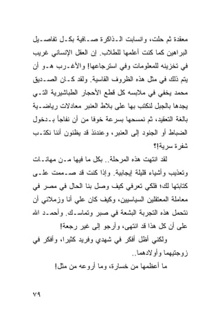 ‫ﻤﻌﻘﺩﺓ ﺜﻡ ﺤﻠﺕ، ﻭﺍﻨﺴﺎﺒﺕ ﺍﻟـﺫﺍﻜﺭﺓ ﺼـﺎﻓﻴﺔ ﺒﻜـل ﺘﻔﺎﺼـﻴل‬
                                        ‫‪‬‬
‫ﺍﻟﺒﺭﺍﻫﻴﻥ ﻜﻤﺎ ﻜﻨﺕ ﺃﻋﻠﻤﻬﺎ ﻟﻠﻁﻼﺏ. ﺇﻥ ﺍﻟﻌﻘل ﺍﻹﻨﺴﺎﻨﻲ ﻏﺭﻴﺏ‬
‫ﻓﻲ ﺘﺨﺯﻴﻨﻪ ﻟﻠﻤﻌﻠﻭﻤﺎﺕ ﻭﻓﻲ ﺍﺴﺘﺭﺠﺎﻋﻬﺎ! ﻭﺍﻷﻏـﺭﺏ ﻫـﻭ ﺃﻥ‬
‫ﻴﺘﻡ ﺫﻟﻙ ﻓﻲ ﻤﺜل ﻫﺫﻩ ﺍﻟﻅﺭﻭﻑ ﺍﻟﻘﺎﺴﻴﺔ. ﻭﻟﻘﺩ ﻜـﺎﻥ ﺍﻟﺼـﺩﻴﻕ‬
‫ﻤﺤﻤﺩ ﻴﺨﻔﻲ ﻓﻲ ﻤﻼﺒﺴﻪ ﻜل ﻗﻁﻊ ﺍﻷﺤﺠﺎﺭ ﺍﻟﻁﺒﺎﺸﻴﺭﻴﺔ ﺍﻟﺘـﻲ‬
‫ﻴﺠﺩﻫﺎ ﺒﺎﻟﺠﺒل ﻟﻨﻜﺘﺏ ﺒﻬﺎ ﻋﻠﻰ ﺒﻼﻁ ﺍﻟﻌﻨﺒﺭ ﻤﻌﺎﺩﻻﺕ ﺭﻴﺎﻀـﻴﺔ‬
‫ﺒﺎﻟﻐﺔ ﺍﻟﺘﻌﻘﻴﺩ، ﺜﻡ ﻨﻤﺴﺤﻬﺎ ﺒﺴﺭﻋﺔ ﺨﻭﻓﺎ ﻤﻥ ﺃﻥ ﻨﻔﺎﺠﺄ ﺒـﺩﺨﻭل‬
                    ‫ﹰ‬
‫ﺍﻟﻀﺒﺎﻁ ﺃﻭ ﺍﻟﺠﻨﻭﺩ ﺇﻟﻰ ﺍﻟﻌﻨﺒﺭ، ﻭﻋﻨﺩﺌﺫ ﻗﺩ ﻴﻅﻨﻭﻥ ﺃﻨﻨﺎ ﻨﻜﺘـﺏ‬
                                           ‫ﺸﻔﺭﺓ ﺴﺭﻴﺔ!؟‬
‫ﻟﻘﺩ ﺍﻨﺘﻬﺕ ﻫﺫﻩ ﺍﻟﻤﺭﺤﻠﺔ.. ﺒﻜل ﻤﺎ ﻓﻴﻬﺎ ﻤـﻥ ﻤﻬﺎﻨـﺎﺕ‬
‫ﻭﺘﻌﺫﻴﺏ ﻭﺃﺸﻴﺎﺀ ﻗﻠﻴﻠﺔ ﺇﻴﺠﺎﺒﻴﺔ. ﻭﺇﺫﺍ ﻜﻨﺕ ﻗﺩ ﺼـﻤﻤﺕ ﻋﻠـﻰ‬
‫ﻜﺘﺎﺒﺘﻬﺎ ﻟﻙ؛ ﻓﻠﻜﻲ ﺘﻌﺭﻓﻲ ﻜﻴﻑ ﻭﺼل ﺒﻨﺎ ﺍﻟﺤﺎل ﻓﻲ ﻤﺼﺭ ﻓﻲ‬
‫ﻤﻌﺎﻤﻠﺔ ﺍﻟﻤﻌﺘﻘﻠﻴﻥ ﺍﻟﺴﻴﺎﺴﻴﻴﻥ، ﻭﻜﻴﻑ ﻜﺎﻥ ﻋﻠﻲ ﺃﻨﺎ ﻭﺯﻤﻼﺌﻲ ﺃﻥ‬
‫ﻨﺘﺤﻤل ﻫﺫﻩ ﺍﻟﺘﺠﺭﺒﺔ ﺍﻟﺒﺸﻌﺔ ﻓﻲ ﺼﺒﺭ ﻭﺘﻤﺎﺴـﻙ. ﻭﺃﺤﻤـﺩ ﺍﷲ‬
         ‫ﻋﻠﻰ ﺃﻥ ﻜل ﻫﺫﺍ ﻗﺩ ﺍﻨﺘﻬﻰ، ﻭﺃﺭﺠﻭ ﺇﻟﻰ ﻏﻴﺭ ﺭﺠﻌﺔ!‬
‫ﻭﻟﻜﻨﻲ ﺃﻅل ﺃﻓﻜﺭ ﻓﻲ ﺸﻬﺩﻱ ﻭﻓﺭﻴﺩ ﻜﺜﻴﺭﺍ، ﻭﺃﻓﻜﺭ ﻓﻲ‬
           ‫‪‬‬
                                   ‫ﺯﻭﺠﺘﻴﻬﻤﺎ ﻭﺃﻭﻻﺩﻫﻤﺎ..‬
       ‫ﻤﺎ ﺃﻋﻅﻤﻬﺎ ﻤﻥ ﺨﺴﺎﺭﺓ، ﻭﻤﺎ ﺃﺭﻭﻋﻪ ﻤﻥ ﻤﺜل!‬


‫٩٧‬
 