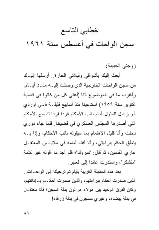 ‫ﺨﻁﺎﺒﻲ ﺍﻟﺘﺎﺴﻊ‬
 ‫ﺴﺠﻥ ﺍﻟﻭﺍﺤﺎﺕ ﻓﻲ ﺃﻏﺴﻁﺱ ﺴﻨﺔ ١٦٩١‬

                                               ‫ﺯﻭﺠﺘﻲ ﺍﻟﺤﺒﻴﺒﺔ:‬
‫ﺃﺒﻌﺙ ﺇﻟﻴﻙ ﺒﺄﺸﻭﺍﻗﻲ ﻭﻗﺒﻼﺘﻲ ﺍﻟﺤﺎﺭﺓ.. ﺃﺭﺴﻠﻬﺎ ﺇﻟﻴـﻙ‬
‫ﻤﻥ ﺴﺠﻥ ﺍﻟﻭﺍﺤﺎﺕ ﺍﻟﺨﺎﺭﺠﻴﺔ ﺍﻟﺫﻱ ﻭﺼﻠﺕ ﺇﻟﻴـﻪ ﻤﻨـﺫ ﺃﻴـﺎﻡ.‬
‫ﻭﺃﻏﺭﺏ ﻤﺎ ﻓﻲ ﺍﻟﻤﻭﻀﻭﻉ ﺃﻨﻨﺎ )ﺃﻋﻨﻲ ﻜل ﻤﻥ ﻜﺎﻨﻭﺍ ﻓﻲ ﻗﻀﻴﺔ‬
‫ﺃﻜﺘﻭﺒﺭ ﺴﻨﺔ ٩٥٩١( ﺍﺴﺘﺩﻋﻴﻨﺎ ﻤﻨﺫ ﺃﺴﺎﺒﻴﻊ ﻗﻠﻴﻠـﺔ ﻓـﻲ ﺃﻭﺭﺩﻱ‬
‫ﺃﺒﻭ ﺯﻋﺒل ﻟﻠﻤﺜﻭل ﺃﻤﺎﻡ ﻨﺎﺌﺏ ﺍﻷﺤﻜﺎﻡ ﻓﺭﺩﺍ ﻓﺭﺩﺍ ﻟﻨﺴﻤﻊ ﺍﻷﺤﻜﺎﻡ‬
              ‫‪ ‬‬
‫ﺍﻟﺘﻲ ﺃﺼﺩﺭﻫﺎ ﺍﻟﻤﺠﻠﺱ ﺍﻟﻌﺴﻜﺭﻱ ﻓﻲ ﻗﻀﻴﺘﻨﺎ. ﻓﻠﻤﺎ ﺠﺎﺀ ﺩﻭﺭﻱ‬
‫ﺩﺨﻠﺕ ﻭﺃﻨﺎ ﻗﻠﻴل ﺍﻻﻫﺘﻤﺎﻡ ﺒﻤﺎ ﺴﻴﻘﻭﻟﻪ ﻨﺎﺌﺏ ﺍﻷﺤﻜﺎﻡ، ﻭﺇﺫﺍ ﺒـﻪ‬
‫ﻴﻨﻁﻕ ﺍﻟﺤﻜﻡ ﺒﺒﺭﺍﺀﺘﻲ، ﻭﺃﻨﺎ ﺃﻗﻑ ﺃﻤﺎﻤﻪ ﻓﻲ ﻤﻼﺒـﺱ ﺍﻟﻤﻌﺘﻘـل‬
‫ﻋﺎﺭﻱ ﺍﻟﻘﺩﻤﻴﻥ، ﺜﻡ ﻗﺎل: "ﻤﺒﺭﻭﻙ"؛ ﻓﻠﻡ ﺃﺠﺩ ﻤﺎ ﺃﻗﻭﻟﻪ ﻏﻴﺭ ﻜﻠﻤﺔ‬
                         ‫"ﻤﺘﺸﻜﺭ"، ﻭﺍﺴﺘﺩﺭﺕ ﻋﺎﺌﺩﺍ ﺇﻟﻰ ﺍﻟﻌﻨﺒﺭ.‬
                                      ‫‪‬‬
‫ﺒﻌﺩ ﻫﺫﻩ ﺍﻟﻤﻘﺎﺒﻠﺔ ﺍﻟﻐﺭﻴﺒﺔ ﺒﺄﻴﺎﻡ ﺘﻡ ﺘﺭﺤﻴﻠﻨﺎ ﺇﻟﻰ ﺍﻟﻭﺍﺤـﺎﺕ..‬
‫ﺍﻟﺫﻴﻥ ﺼﺩﺭﺕ ﺃﺤﻜﺎﻡ ﺒﺒﺭﺍﺀﺘﻬﻡ، ﻭﺍﻟﺫﻴﻥ ﺼﺩﺭﺕ ﺃﺤﻜـﺎﻡ ﺒـﺈﺩﺍﻨﺘﻬﻡ،‬
‫ﻭﻜﺎﻥ ﺍﻟﻔﺭﻕ ﺍﻟﻭﺤﻴﺩ ﺒﻴﻥ ﻫﺅﻻﺀ ﻫﻭ ﻟﻭﻥ ﺒﺩﻟﺔ ﺍﻟﺴﺠﻥ؛ ﻓﺄﻨﺎ ﻤﻌﺘﻘـل‬
                ‫ﻓﻲ ﺒﺩﻟﺔ ﺒﻴﻀﺎﺀ، ﻭﻏﻴﺭﻱ ﻤﺴﺠﻭﻥ ﻓﻲ ﺒﺩﻟﺔ ﺯﺭﻗﺎﺀ!‬

‫١٨‬
 