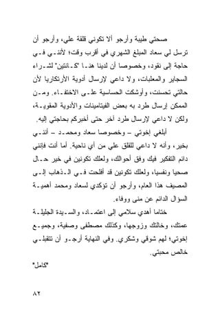 ‫ﺼﺤﺘﻲ ﻁﻴﺒﺔ ﻭﺃﺭﺠﻭ ﺃﻻ ﺘﻜﻭﻨﻲ ﻗﻠﻘﺔ ﻋﻠﻲ، ﻭﺃﺭﺠﻭ ﺃﻥ‬
‫ﺘﺭﺴل ﻟﻲ ﺴﻌﺎﺩ ﺍﻟﻤﺒﻠﻎ ﺍﻟﺸﻬﺭﻱ ﻓﻲ ﺃﻗﺭﺏ ﻭﻗﺕ؛ ﻷﻨﻨـﻲ ﻓـﻲ‬
‫ﺤﺎﺠﺔ ﺇﻟﻰ ﻨﻘﻭﺩ، ﻭﺨﺼﻭﺼﺎ ﺃﻥ ﻟﺩﻴﻨﺎ ﻫﻨـﺎ "ﻜـﺎﻨﺘﻴﻥ" ﻟﺸـﺭﺍﺀ‬
                                ‫‪‬‬
‫ﺍﻟﺴﺠﺎﻴﺭ ﻭﺍﻟﻤﻌﻠﺒﺎﺕ، ﻭﻻ ﺩﺍﻋﻲ ﻹﺭﺴﺎل ﺃﺩﻭﻴﺔ ﺍﻷﺭﺘﻜﺎﺭﻴﺎ ﻷﻥ‬
‫ﺤﺎﻟﺘﻲ ﺘﺤﺴﻨﺕ، ﻭﺃﻭﺸﻜﺕ ﺍﻟﺤﺴﺎﺴﻴﺔ ﻋﻠـﻰ ﺍﻻﺨﺘﻔـﺎﺀ. ﻭﻤـﻥ‬
‫ﺍﻟﻤﻤﻜﻥ ﺇﺭﺴﺎل ﻁﺭﺩ ﺒﻪ ﺒﻌﺽ ﺍﻟﻔﻴﺘﺎﻤﻴﻨﺎﺕ ﻭﺍﻷﺩﻭﻴﺔ ﺍﻟﻤﻘﻭﻴـﺔ،‬
 ‫ﻭﻟﻜﻥ ﻻ ﺩﺍﻋﻲ ﻹﺭﺴﺎل ﻁﺭﺩ ﺁﺨﺭ ﺤﺘﻰ ﺃﺨﺒﺭﻜﻡ ﺒﺤﺎﺠﺘﻲ ﺇﻟﻴﻪ.‬
‫ﺃﺒﻠﻐﻲ ﺇﺨﻭﺘﻲ – ﻭﺨﺼﻭﺼﺎ ﺴﻌﺎﺩ ﻭﻤﺤﻤـﺩ – ﺃﻨﻨـﻲ‬
                     ‫‪‬‬
‫ﺒﺨﻴﺭ، ﻭﺃﻨﻪ ﻻ ﺩﺍﻋﻲ ﻟﻠﻘﻠﻕ ﻋﻠﻲ ﻤﻥ ﺃﻱ ﻨﺎﺤﻴﺔ. ﺃﻤﺎ ﺃﻨﺕ ﻓﺈﻨﻨﻲ‬
‫ﺩﺍﺌﻡ ﺍﻟﺘﻔﻜﻴﺭ ﻓﻴﻙ ﻭﻓﻕ ﺃﺤﻭﺍﻟﻙ، ﻭﻟﻌﻠﻙ ﺘﻜﻭﻨﻴﻥ ﻓﻲ ﺨﻴﺭ ﺤـﺎل‬
‫ﺼﺤﻴﺎ ﻭﻨﻔﺴﻴﺎ، ﻭﻟﻌﻠﻙ ﺘﻜﻭﻨﻴﻥ ﻗﺩ ﺃﻓﻠﺤﺕ ﻓـﻲ ﺍﻟـﺫﻫﺎﺏ ﺇﻟـﻰ‬
                                         ‫‪‬‬      ‫‪‬‬
‫ﺍﻟﻤﺼﻴﻑ ﻫﺫﺍ ﺍﻟﻌﺎﻡ، ﻭﺃﺭﺠﻭ ﺃﻥ ﺘﺅﻜﺩﻱ ﻟﺴﻌﺎﺩ ﻭﻤﺤﻤﺩ ﺃﻫﻤﻴـﺔ‬
                            ‫ﺍﻟﺴﺅﺍل ﺍﻟﺩﺍﺌﻡ ﻋﻥ ﻤﻨﻰ ﻭﻭﻓﺎﺀ.‬
‫ﺨﺘﺎﻤﺎ ﺃﻫﺩﻱ ﺴﻼﻤﻲ ﺇﻟﻰ ﺍﻋﺘﻤـﺎﺩ، ﻭﺍﻟﺴـﻴﺩﺓ ﺍﻟﺠﻠﻴﻠـﺔ‬
                                          ‫‪‬‬
‫ﻋﻤﺘﻙ، ﻭﺨﺎﻟﺘﻙ ﻭﺯﻭﺠﻬﺎ، ﻭﻜﺫﻟﻙ ﻤﺼﻁﻔﻰ ﻭﺼﻔﻴﺔ، ﻭﺠﻤﻴـﻊ‬
‫ﺇﺨﻭﺘﻲ؛ ﻟﻬﻡ ﺸﻭﻗﻲ ﻭﺸﻜﺭﻱ. ﻭﻓﻲ ﺍﻟﻨﻬﺎﻴﺔ ﺃﺭﺠـﻭ ﺃﻥ ﺘﺘﻘﺒﻠـﻲ‬
                                         ‫ﺨﺎﻟﺹ ﻤﺤﺒﺘﻲ.‬
‫"ﻜﺎﻤل"‬


‫٢٨‬
 