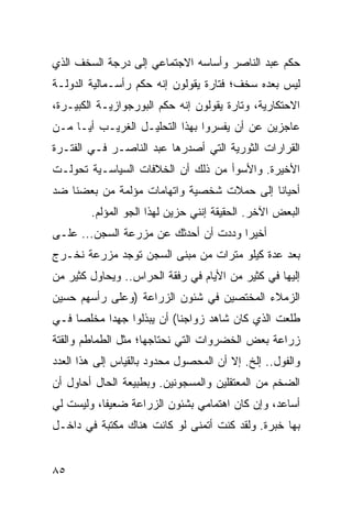 ‫ﺤﻜﻡ ﻋﺒﺩ ﺍﻟﻨﺎﺼﺭ ﻭﺃﺴﺎﺴﻪ ﺍﻻﺠﺘﻤﺎﻋﻲ ﺇﻟﻰ ﺩﺭﺠﺔ ﺍﻟﺴﺨﻑ ﺍﻟﺫﻱ‬
‫ﻟﻴﺱ ﺒﻌﺩﻩ ﺴﺨﻑ؛ ﻓﺘﺎﺭﺓ ﻴﻘﻭﻟﻭﻥ ﺇﻨﻪ ﺤﻜﻡ ﺭﺃﺴـﻤﺎﻟﻴﺔ ﺍﻟﺩﻭﻟـﺔ‬
‫ﺍﻻﺤﺘﻜﺎﺭﻴﺔ، ﻭﺘﺎﺭﺓ ﻴﻘﻭﻟﻭﻥ ﺇﻨﻪ ﺤﻜﻡ ﺍﻟﺒﻭﺭﺠﻭﺍﺯﻴـﺔ ﺍﻟﻜﺒﻴـﺭﺓ،‬
‫ﻋﺎﺠﺯﻴﻥ ﻋﻥ ﺃﻥ ﻴﻔﺴﺭﻭﺍ ﺒﻬﺫﺍ ﺍﻟﺘﺤﻠﻴـل ﺍﻟﻐﺭﻴـﺏ ﺃ ‪‬ـﺎ ﻤـﻥ‬
      ‫ﻴ‬
‫ﺍﻟﻘﺭﺍﺭﺍﺕ ﺍﻟﺜﻭﺭﻴﺔ ﺍﻟﺘﻲ ﺃﺼﺩﺭﻫﺎ ﻋﺒﺩ ﺍﻟﻨﺎﺼـﺭ ﻓـﻲ ﺍﻟﻔﺘـﺭﺓ‬
‫ﺍﻷﺨﻴﺭﺓ. ﻭﺍﻷﺴﻭﺃ ﻤﻥ ﺫﻟﻙ ﺃﻥ ﺍﻟﺨﻼﻓﺎﺕ ﺍﻟﺴﻴﺎﺴـﻴﺔ ﺘﺤﻭﻟـﺕ‬
‫ﺃﺤﻴﺎﻨﺎ ﺇﻟﻰ ﺤﻤﻼﺕ ﺸﺨﺼﻴﺔ ﻭﺍﺘﻬﺎﻤﺎﺕ ﻤﺅﻟﻤﺔ ﻤﻥ ﺒﻌﻀﻨﺎ ﻀﺩ‬
                                           ‫ﹰ‬
        ‫ﺍﻟﺒﻌﺽ ﺍﻵﺨﺭ. ﺍﻟﺤﻘﻴﻘﺔ ﺇﻨﻨﻲ ﺤﺯﻴﻥ ﻟﻬﺫﺍ ﺍﻟﺠﻭ ﺍﻟﻤﺅﻟﻡ.‬
‫ﺃﺨﻴﺭﺍ ﻭﺩﺩﺕ ﺃﻥ ﺃﺤﺩﺜﻙ ﻋﻥ ﻤﺯﺭﻋﺔ ﺍﻟﺴﺠﻥ... ﻋﻠـﻰ‬
                                      ‫‪‬‬
‫ﺒﻌﺩ ﻋﺩﺓ ﻜﻴﻠﻭ ﻤﺘﺭﺍﺕ ﻤﻥ ﻤﺒﻨﻰ ﺍﻟﺴﺠﻥ ﺘﻭﺠﺩ ﻤﺯﺭﻋﺔ ﻨﺨـﺭﺝ‬
‫ﺇﻟﻴﻬﺎ ﻓﻲ ﻜﺜﻴﺭ ﻤﻥ ﺍﻷﻴﺎﻡ ﻓﻲ ﺭﻓﻘﺔ ﺍﻟﺤﺭﺍﺱ.. ﻭﻴﺤﺎﻭل ﻜﺜﻴﺭ ﻤﻥ‬
‫ﺍﻟﺯﻤﻼﺀ ﺍﻟﻤﺨﺘﺼﻴﻥ ﻓﻲ ﺸﺌﻭﻥ ﺍﻟﺯﺭﺍﻋﺔ )ﻭﻋﻠﻰ ﺭﺃﺴﻬﻡ ﺤﺴﻴﻥ‬
‫ﻁﻠﻌﺕ ﺍﻟﺫﻱ ﻜﺎﻥ ﺸﺎﻫﺩ ﺯﻭﺍﺠﻨﺎ( ﺃﻥ ﻴﺒﺫﻟﻭﺍ ﺠﻬﺩﺍ ﻤﺨﻠﺼﺎ ﻓـﻲ‬
     ‫‪‬‬     ‫‪‬‬
‫ﺯﺭﺍﻋﺔ ﺒﻌﺽ ﺍﻟﺨﻀﺭﻭﺍﺕ ﺍﻟﺘﻲ ﻨﺤﺘﺎﺠﻬﺎ؛ ﻤﺜل ﺍﻟﻁﻤﺎﻁﻡ ﻭﺍﻟﻘﺘﺔ‬
‫ﻭﺍﻟﻔﻭل.. ﺇﻟﺦ. ﺇﻻ ﺃﻥ ﺍﻟﻤﺤﺼﻭل ﻤﺤﺩﻭﺩ ﺒﺎﻟﻘﻴﺎﺱ ﺇﻟﻰ ﻫﺫﺍ ﺍﻟﻌﺩﺩ‬
‫ﺍﻟﻀﺨﻡ ﻤﻥ ﺍﻟﻤﻌﺘﻘﻠﻴﻥ ﻭﺍﻟﻤﺴﺠﻭﻨﻴﻥ. ﻭﺒﻁﺒﻴﻌﺔ ﺍﻟﺤﺎل ﺃﺤﺎﻭل ﺃﻥ‬
‫ﺃﺴﺎﻋﺩ، ﻭﺇﻥ ﻜﺎﻥ ﺍﻫﺘﻤﺎﻤﻲ ﺒﺸﺌﻭﻥ ﺍﻟﺯﺭﺍﻋﺔ ﻀﻌﻴﻔﺎ، ﻭﻟﻴﺴﺕ ﻟﻲ‬
           ‫ﹰ‬
‫ﺒﻬﺎ ﺨﺒﺭﺓ. ﻭﻟﻘﺩ ﻜﻨﺕ ﺃﺘﻤﻨﻰ ﻟﻭ ﻜﺎﻨﺕ ﻫﻨﺎﻙ ﻤﻜﺘﺒﺔ ﻓﻲ ﺩﺍﺨـل‬


‫٥٨‬
 