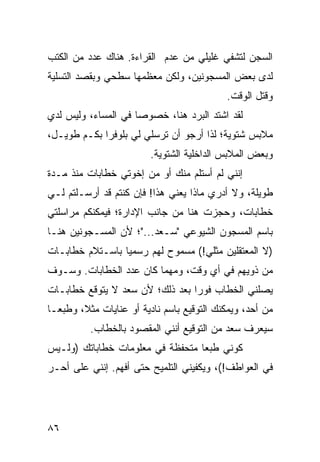 ‫ﺍﻟﺴﺠﻥ ﻟﺘﺸﻔﻲ ﻏﻠﻴﻠﻲ ﻤﻥ ﻋﺩﻡ ﺍﻟﻘﺭﺍﺀﺓ. ﻫﻨﺎﻙ ﻋﺩﺩ ﻤﻥ ﺍﻟﻜﺘﺏ‬
‫ﻟﺩﻯ ﺒﻌﺽ ﺍﻟﻤﺴﺠﻭﻨﻴﻥ، ﻭﻟﻜﻥ ﻤﻌﻅﻤﻬﺎ ﺴﻁﺤﻲ ﻭﺒﻘﺼﺩ ﺍﻟﺘﺴﻠﻴﺔ‬
                                            ‫ﻭﻗﺘل ﺍﻟﻭﻗﺕ.‬
‫ﻟﻘﺩ ﺍﺸﺘﺩ ﺍﻟﺒﺭﺩ ﻫﻨﺎ، ﺨﺼﻭﺼﺎ ﻓﻲ ﺍﻟﻤﺴﺎﺀ، ﻭﻟﻴﺱ ﻟﺩﻱ‬
                     ‫‪‬‬
‫ﻤﻼﺒﺱ ﺸﺘﻭﻴﺔ؛ ﻟﺫﺍ ﺃﺭﺠﻭ ﺃﻥ ﺘﺭﺴﻠﻲ ﻟﻲ ﺒﻠﻭﻓﺭﺍ ﺒﻜـﻡ ﻁﻭﻴـل،‬
             ‫‪‬‬
                         ‫ﻭﺒﻌﺽ ﺍﻟﻤﻼﺒﺱ ﺍﻟﺩﺍﺨﻠﻴﺔ ﺍﻟﺸﺘﻭﻴﺔ.‬
‫ﺇﻨﻨﻲ ﻟﻡ ﺃﺴﺘﻠﻡ ﻤﻨﻙ ﺃﻭ ﻤﻥ ﺇﺨﻭﺘﻲ ﺨﻁﺎﺒﺎﺕ ﻤﻨﺫ ﻤـﺩﺓ‬
‫ﻁﻭﻴﻠﺔ، ﻭﻻ ﺃﺩﺭﻱ ﻤﺎﺫﺍ ﻴﻌﻨﻲ ﻫﺫﺍ! ﻓﺈﻥ ﻜﻨﺘﻡ ﻗﺩ ﺃﺭﺴـﻠﺘﻡ ﻟـﻲ‬
‫ﺨﻁﺎﺒﺎﺕ، ﻭﺤﺠﺯﺕ ﻫﻨﺎ ﻤﻥ ﺠﺎﻨﺏ ﺍﻹﺩﺍﺭﺓ؛ ﻓﻴﻤﻜﻨﻜﻡ ﻤﺭﺍﺴﻠﺘﻲ‬
‫ﺒﺎﺴﻡ ﺍﻟﻤﺴﺠﻭﻥ ﺍﻟﺸﻴﻭﻋﻲ "ﺴـﻌﺩ..."؛ ﻷﻥ ﺍﻟﻤﺴـﺠﻭﻨﻴﻥ ﻫﻨـﺎ‬
‫)ﻻ ﺍﻟﻤﻌﺘﻘﻠﻴﻥ ﻤﺜﻠﻲ!( ﻤﺴﻤﻭﺡ ﻟﻬﻡ ﺭﺴﻤﻴﺎ ﺒﺎﺴـﺘﻼﻡ ﺨﻁﺎﺒـﺎﺕ‬
                 ‫‪‬‬
‫ﻤﻥ ﺫﻭﻴﻬﻡ ﻓﻲ ﺃﻱ ﻭﻗﺕ، ﻭﻤﻬﻤﺎ ﻜﺎﻥ ﻋﺩﺩ ﺍﻟﺨﻁﺎﺒﺎﺕ. ﻭﺴـﻭﻑ‬
‫ﻴﺼﻠﻨﻲ ﺍﻟﺨﻁﺎﺏ ﻓﻭﺭﺍ ﺒﻌﺩ ﺫﻟﻙ؛ ﻷﻥ ﺴﻌﺩ ﻻ ﻴﺘﻭﻗﻊ ﺨﻁﺎﺒـﺎﺕ‬
                                 ‫‪‬‬
‫ﻤﻥ ﺃﺤﺩ، ﻭﻴﻤﻜﻨﻙ ﺍﻟﺘﻭﻗﻴﻊ ﺒﺎﺴﻡ ﻨﺎﺩﻴﺔ ﺃﻭ ﻋﻨﺎﻴﺎﺕ ﻤﺜﻼ، ﻭﻁﺒ ‪‬ـﺎ‬
  ‫ﻌ‬      ‫ﹰ‬
          ‫ﺴﻴﻌﺭﻑ ﺴﻌﺩ ﻤﻥ ﺍﻟﺘﻭﻗﻴﻊ ﺃﻨﻨﻲ ﺍﻟﻤﻘﺼﻭﺩ ﺒﺎﻟﺨﻁﺎﺏ.‬
‫ﻜﻭﻨﻲ ﻁﺒﻌﺎ ﻤﺘﺤﻔﻅﺔ ﻓﻲ ﻤﻌﻠﻭﻤﺎﺕ ﺨﻁﺎﺒﺎﺘﻙ )ﻭﻟـﻴﺱ‬
                                  ‫‪‬‬
‫ﻓﻲ ﺍﻟﻌﻭﺍﻁﻑ!(، ﻭﻴﻜﻔﻴﻨﻲ ﺍﻟﺘﻠﻤﻴﺢ ﺤﺘﻰ ﺃﻓﻬﻡ. ﺇﻨﻨﻲ ﻋﻠﻰ ﺃﺤـﺭ‬




‫٦٨‬
 