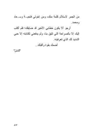 ‫ﻤﻥ ﺍﻟﺠﻤﺭ ﻻﺴﺘﻼﻡ ﻜﻠﻤﺔ ﻤﻨﻙ، ﻭﻤﻥ ﺇﺨﻭﺘﻲ ﻓﺘﺤﻴـﺔ ﻭﺴـﻌﺎﺩ‬
                                                 ‫ﻭﻤﺤﻤﺩ.‬
‫ﺃﺭﺠﻭ ﺃﻻ ﻴﻜﻭﻥ ﺨﻁﺎﺒﻲ ﺍﻷﺨﻴﺭ ﻗﺩ ﻀﺎﻴﻘﻙ؛ ﻓﻠﻡ ﺃﻜﺘﺏ‬
‫ﺇﻟﻴﻙ ﺇﻻ ﺒﺎﻟﺼﺭﺍﺤﺔ ﺍﻟﺘﻲ ﺘﻠﻴﻕ ﺒﻨﺎ، ﻭﻟﻡ ﻴﺩﻓﻌﻨﻲ ﻟﻜﺘﺎﺒﺘﻪ ﺇﻻ ﺤﺒﻲ‬
                                  ‫ﺍﻟﺸﺩﻴﺩ ﻟﻙ ﺍﻟﺫﻱ ﺘﻌﺭﻓﻴﻨﻪ.‬
                  ‫ﺃﻀﻤﻙ ﺒﻘﻭﺓ ﻭﺃﻗﺒﻠﻙ..‬
‫"ﻜﺎﻤل"‬




‫٧٨‬
 