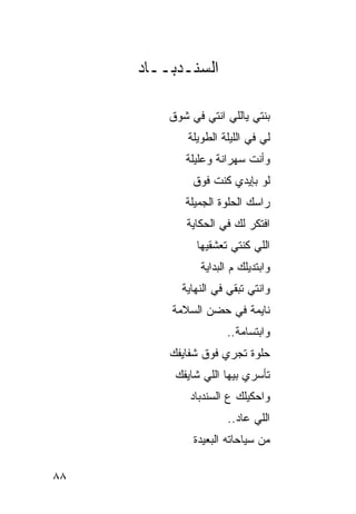 ‫ﺍﻟﺴﻨـﺩﺒــﺎﺩ‬

         ‫ﺒﻨﺘﻲ ﻴﺎﻟﻠﻲ ﺍﻨﺘﻲ ﻓﻲ ﺸﻭﻕ‬
             ‫ﻟﻲ ﻓﻲ ﺍﻟﻠﻴﻠﺔ ﺍﻟﻁﻭﻴﻠﺔ‬
            ‫ﻭﺃﻨﺕ ﺴﻬﺭﺍﻨﺔ ﻭﻋﻠﻴﻠﺔ‬
              ‫ﻟﻭ ﺒﺈﻴﺩﻱ ﻜﻨﺕ ﻓﻭﻕ‬
            ‫ﺭﺍﺴﻙ ﺍﻟﺤﻠﻭﺓ ﺍﻟﺠﻤﻴﻠﺔ‬
            ‫ﺍﻓﺘﻜﺭ ﻟﻙ ﻓﻲ ﺍﻟﺤﻜﺎﻴﺔ‬
               ‫ﺍﻟﻠﻲ ﻜﻨﺘﻲ ﺘﻌﺸﻘﻴﻬﺎ‬
                ‫ﻭﺍﺒﺘﺩﻴﻠﻙ ﻡ ﺍﻟﺒﺩﺍﻴﺔ‬
           ‫ﻭﺍﻨﺘﻲ ﺘﺒﻘﻲ ﻓﻲ ﺍﻟﻨﻬﺎﻴﺔ‬
         ‫ﻨﺎﻴﻤﺔ ﻓﻲ ﺤﻀﻥ ﺍﻟﺴﻼﻤﺔ‬
                      ‫ﻭﺍﺒﺘﺴﺎﻤﺔ..‬
         ‫ﺤﻠﻭﺓ ﺘﺠﺭﻱ ﻓﻭﻕ ﺸﻔﺎﻴﻔﻙ‬
          ‫ﺘﺄﺴﺭﻱ ﺒﻴﻬﺎ ﺍﻟﻠﻲ ﺸﺎﻴﻔﻙ‬
             ‫ﻭﺍﺤﻜﻴﻠﻙ ﻉ ﺍﻟﺴﻨﺩﺒﺎﺩ‬
                      ‫ﺍﻟﻠﻲ ﻋﺎﺩ..‬
              ‫ﻤﻥ ﺴﻴﺎﺤﺎﺘﻪ ﺍﻟﺒﻌﻴﺩﺓ‬

‫٨٨‬
 