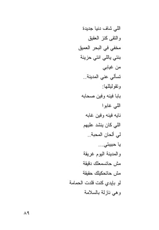 ‫ﺍﻟﻠﻲ ﺸﺎﻑ ﺩﻨﻴﺎ ﺠﺩﻴﺩﺓ‬
              ‫ﻭﺍﻟﺘﻘﻰ ﻜﻨﺯ ﺍﻟﻌﻘﻴﻕ‬
         ‫ﻤﺨﻔﻲ ﻓﻲ ﺍﻟﺒﺤﺭ ﺍﻟﻌﻤﻴﻕ‬
          ‫ﺒﻨﺘﻲ ﻴﺎﻟﻠﻲ ﺍﻨﺘﻲ ﺤﺯﻴﻨﺔ‬
                     ‫ﻤﻥ ﻏﻴﺎﺒﻲ‬
           ‫ﺘﺴﺄﻟﻲ ﻋﻨﻲ ﺍﻟﻤﺩﻴﻨﺔ..‬
                     ‫ﻭﺘﻘﻭﻟﻴﻠﻠﻬﺎ:‬
          ‫ﺒﺎﺒﺎ ﻓﻴﻨﻪ ﻭﻓﻴﻥ ﺼﺤﺎﺒﻪ‬
                     ‫ﺍﻟﻠﻲ ﻏﺎﺒﻭﺍ‬
            ‫ﻨﺎﻴﻪ ﻓﻴﻨﻪ ﻭﻓﻴﻥ ﻏﺎﺒﻪ‬
           ‫ﺍﻟﻠﻲ ﻜﺎﻥ ﻴﻨﺸﺩ ﻋﻠﻴﻬﻡ‬
             ‫ﻟﻲ ﺃﻟﺤﺎﻥ ﺍﻟﻤﺤﺒﺔ..‬
                   ‫ﻴﺎ ﺤﺒﻴﺒﺘﻲ...‬
           ‫ﻭﺍﻟﻤﺩﻴﻨﺔ ﺍﻟﻴﻭﻡ ﻏﺭﻴﻘﺔ‬
           ‫ﻤﺵ ﺤﺎﺘﺴﻤﻌﻠﻙ ﺩﻗﻴﻘﺔ‬
           ‫ﻤﺵ ﺤﺎﺘﺤﻜﻴﻠﻙ ﺤﻘﻴﻘﺔ‬
     ‫ﻟﻭ ﺒﺈﻴﺩﻱ ﻜﻨﺕ ﻗﻠﺩﺕ ﺍﻟﺤﻤﺎﻤﺔ‬
            ‫ﻭﻫﻲ ﻨﺎﺯﻟﺔ ﺒﺎﻟﺴﻼﻤﺔ‬


‫٩٨‬
 