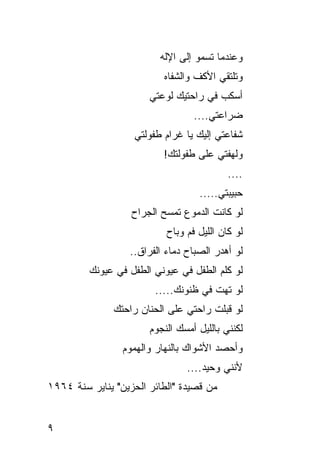 ‫ﻭﻋﻨﺩﻤﺎ ﺘﺴﻤﻭ ﺇﻟﻰ ﺍﻹﻟﻪ‬
                          ‫ﻭﺘﻠﺘﻘﻲ ﺍﻷﻜﻑ ﻭﺍﻟﺸﻔﺎﻩ‬
                       ‫ﺃﺴﻜﺏ ﻓﻲ ﺭﺍﺤﺘﻴﻙ ﻟﻭﻋﺘﻲ‬
                                  ‫ﻀﺭﺍﻋﺘﻲ....‬
                   ‫ﺸﻔﺎﻋﺘﻲ ﺇﻟﻴﻙ ﻴﺎ ﻏﺭﺍﻡ ﻁﻔﻭﻟﺘﻲ‬
                          ‫ﻭﻟﻬﻔﺘﻲ ﻋﻠﻰ ﻁﻔﻭﻟﺘﻙ!‬
                                           ‫....‬
                                   ‫ﺤﺒﻴﺒﺘﻲ.....‬
                   ‫ﻟﻭ ﻜﺎﻨﺕ ﺍﻟﺩﻤﻭﻉ ﺘﻤﺴﺢ ﺍﻟﺠﺭﺍﺡ‬
                           ‫ﻟﻭ ﻜﺎﻥ ﺍﻟﻠﻴل ﻓﻡ ﻭﺒﺎﺡ‬
                  ‫ﻟﻭ ﺃﻫﺩﺭ ﺍﻟﺼﺒﺎﺡ ﺩﻤﺎﺀ ﺍﻟﻔﺭﺍﻕ..‬
         ‫ﻟﻭ ﻜﻠﻡ ﺍﻟﻁﻔل ﻓﻲ ﻋﻴﻭﻨﻲ ﺍﻟﻁﻔل ﻓﻲ ﻋﻴﻭﻨﻙ‬
                        ‫ﻟﻭ ﺘﻬﺕ ﻓﻲ ﻅﻨﻭﻨﻙ.....‬
               ‫ﻟﻭ ﻗﺒﻠﺕ ﺭﺍﺤﺘﻲ ﻋﻠﻰ ﺍﻟﺤﻨﺎﻥ ﺭﺍﺤﺘﻙ‬
                       ‫ﻟﻜﻨﻨﻲ ﺒﺎﻟﻠﻴل ﺃﻤﺴﻙ ﺍﻟﻨﺠﻭﻡ‬
                 ‫ﻭﺃﺤﺼﺩ ﺍﻷﺸﻭﺍﻙ ﺒﺎﻟﻨﻬﺎﺭ ﻭﺍﻟﻬﻤﻭﻡ‬
                                ‫ﻷﻨﻨﻲ ﻭﺤﻴﺩ....‬
‫ﻤﻥ ﻗﺼﻴﺩﺓ "ﺍﻟﻁﺎﺌﺭ ﺍﻟﺤﺯﻴﻥ" ﻴﻨﺎﻴﺭ ﺴﻨﺔ ٤٦٩١‬


‫٩‬
 