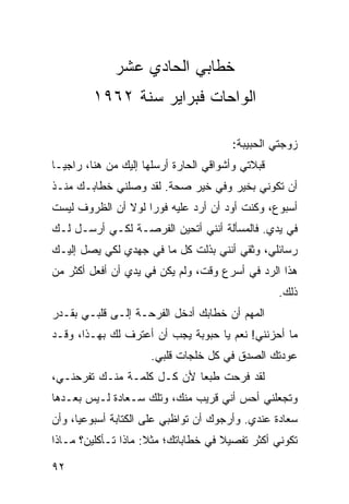 ‫ﺨﻁﺎﺒﻲ ﺍﻟﺤﺎﺩﻱ ﻋﺸﺭ‬
         ‫ﺍﻟﻭﺍﺤﺎﺕ ﻓﺒﺭﺍﻴﺭ ﺴﻨﺔ ٢٦٩١‬

                                        ‫ﺯﻭﺠﺘﻲ ﺍﻟﺤﺒﻴﺒﺔ:‬
‫ﻗﺒﻼﺘﻲ ﻭﺃﺸﻭﺍﻗﻲ ﺍﻟﺤﺎﺭﺓ ﺃﺭﺴﻠﻬﺎ ﺇﻟﻴﻙ ﻤﻥ ﻫﻨﺎ، ﺭﺍﺠ ‪‬ـﺎ‬
  ‫ﻴ‬
‫ﺃﻥ ﺘﻜﻭﻨﻲ ﺒﺨﻴﺭ ﻭﻓﻲ ﺨﻴﺭ ﺼﺤﺔ. ﻟﻘﺩ ﻭﺼﻠﻨﻲ ﺨﻁﺎﺒـﻙ ﻤﻨـﺫ‬
‫ﺃﺴﺒﻭﻉ، ﻭﻜﻨﺕ ﺃﻭﺩ ﺃﻥ ﺃﺭﺩ ﻋﻠﻴﻪ ﻓﻭﺭﺍ ﻟﻭﻻ ﺃﻥ ﺍﻟﻅﺭﻭﻑ ﻟﻴﺴﺕ‬
                    ‫‪‬‬
‫ﻓﻲ ﻴﺩﻱ. ﻓﺎﻟﻤﺴﺄﻟﺔ ﺃﻨﻨﻲ ﺃﺘﺤﻴﻥ ﺍﻟﻔﺭﺼـﺔ ﻟﻜـﻲ ﺃﺭﺴـل ﻟـﻙ‬
‫ﺭﺴﺎﺌﻠﻲ، ﻭﺜﻘﻲ ﺃﻨﻨﻲ ﺒﺫﻟﺕ ﻜل ﻤﺎ ﻓﻲ ﺠﻬﺩﻱ ﻟﻜﻲ ﻴﺼل ﺇﻟﻴـﻙ‬
‫ﻫﺫﺍ ﺍﻟﺭﺩ ﻓﻲ ﺃﺴﺭﻉ ﻭﻗﺕ، ﻭﻟﻡ ﻴﻜﻥ ﻓﻲ ﻴﺩﻱ ﺃﻥ ﺃﻓﻌل ﺃﻜﺜﺭ ﻤﻥ‬
                                                   ‫ﺫﻟﻙ.‬
‫ﺍﻟﻤﻬﻡ ﺃﻥ ﺨﻁﺎﺒﻙ ﺃﺩﺨل ﺍﻟﻔﺭﺤـﺔ ﺇﻟـﻰ ﻗﻠﺒـﻲ ﺒﻘـﺩﺭ‬
‫ﻤﺎ ﺃﺤﺯﻨﻨﻲ! ﻨﻌﻡ ﻴﺎ ﺤﺒﻭﺒﺔ ﻴﺠﺏ ﺃﻥ ﺃﻋﺘﺭﻑ ﻟﻙ ﺒﻬـﺫﺍ، ﻭﻗـﺩ‬
                      ‫ﻋﻭﺩﺘﻙ ﺍﻟﺼﺩﻕ ﻓﻲ ﻜل ﺨﻠﺠﺎﺕ ﻗﻠﺒﻲ.‬
‫ﻟﻘﺩ ﻓﺭﺤﺕ ﻁﺒﻌﺎ ﻷﻥ ﻜـل ﻜﻠﻤـﺔ ﻤﻨـﻙ ﺘﻔﺭﺤﻨـﻲ،‬
                            ‫‪‬‬
‫ﻭﺘﺠﻌﻠﻨﻲ ﺃﺤﺱ ﺃﻨﻲ ﻗﺭﻴﺏ ﻤﻨﻙ، ﻭﺘﻠﻙ ﺴـﻌﺎﺩﺓ ﻟـﻴﺱ ﺒﻌـﺩﻫﺎ‬
‫ﺴﻌﺎﺩﺓ ﻋﻨﺩﻱ. ﻭﺃﺭﺠﻭﻙ ﺃﻥ ﺘﻭﺍﻅﺒﻲ ﻋﻠﻰ ﺍﻟﻜﺘﺎﺒﺔ ﺃﺴﺒﻭﻋﻴﺎ، ﻭﺃﻥ‬
      ‫‪‬‬
‫ﺘﻜﻭﻨﻲ ﺃﻜﺜﺭ ﺘﻔﺼﻴﻼ ﻓﻲ ﺨﻁﺎﺒﺎﺘﻙ؛ ﻤﺜﻼ: ﻤﺎﺫﺍ ﺘـﺄﻜﻠﻴﻥ؟ ﻤـﺎﺫﺍ‬
                     ‫ﹰ‬               ‫ﹰ‬

‫٢٩‬
 