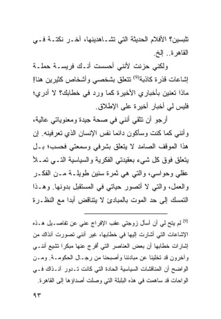 ‫ﺘﻠﺒﺴﻴﻥ؟ ﺍﻷﻓﻼﻡ ﺍﻟﺤﺩﻴﺜﺔ ﺍﻟﺘﻲ ﺘﺸـﺎﻫﺩﻴﻨﻬﺎ، ﺁﺨـﺭ ﻨﻜﺘـﺔ ﻓـﻲ‬
                                                  ‫ﺍﻟﻘﺎﻫﺭﺓ.. ﺇﻟﺦ.‬
‫ﻭﻟﻜﻨﻲ ﺤﺯﻨﺕ ﻷﻨﻨﻲ ﺃﺤﺴﺴﺕ ﺃﻨـﻙ ﻓﺭﻴﺴـﺔ ﺤﻤﻠـﺔ‬
‫ﺘﺘﻌﻠﻕ ﺒﺸﺨﺼﻲ ﻭﺃﺸﺨﺎﺹ ﻜﺜﻴﺭﻴﻥ ﻫﻨﺎ!‬          ‫)9(‬
                                              ‫ﺇﺸﺎﻋﺎﺕ ﻗﺫﺭﺓ ﻜﺎﺫﺒﺔ‬
‫ﻤﺎﺫﺍ ﺘﻌﻨﻴﻥ ﺒﺄﺨﺒﺎﺭﻱ ﺍﻷﺨﻴﺭﺓ ﻜﻤﺎ ﻭﺭﺩ ﻓﻲ ﺨﻁﺎﺒﻙ؟ ﻻ ﺃﺩﺭﻱ؛‬
                        ‫ﻓﻠﻴﺱ ﻟﻲ ﺃﺨﺒﺎﺭ ﺃﺨﻴﺭﺓ ﻋﻠﻰ ﺍﻹﻁﻼﻕ.‬
‫ﺃﺭﺠﻭ ﺃﻥ ﺘﺜﻘﻲ ﺃﻨﻨﻲ ﻓﻲ ﺼﺤﺔ ﺠﻴﺩﺓ ﻭﻤﻌﻨﻭﻴﺎﺘﻲ ﻋﺎﻟﻴﺔ،‬
‫ﻭﺃﻨﻨﻲ ﻜﻤﺎ ﻜﻨﺕ ﻭﺴﺄﻜﻭﻥ ﺩﺍﺌﻤﺎ ﻨﻔﺱ ﺍﻹﻨﺴﺎﻥ ﺍﻟﺫﻱ ﺘﻌﺭﻓﻴﻨﻪ. ﺇﻥ‬
                             ‫‪‬‬
‫ﻫﺫﺍ ﺍﻟﻤﻭﻗﻑ ﺍﻟﺼﺎﻤﺩ ﻻ ﻴﺘﻌﻠﻕ ﺒﺸﺭﻓﻲ ﻭﺴﻤﻌﺘﻲ ﻓﺤﺴﺏ؛ ﺒـل‬
‫ﻴﺘﻌﻠﻕ ﻓﻭﻕ ﻜل ﺸﻲﺀ ﺒﻌﻘﻴﺩﺘﻲ ﺍﻟﻔﻜﺭﻴﺔ ﻭﺍﻟﺴﻴﺎﺴﻴﺔ ﺍﻟﺘـﻲ ﺘﻤـﻸ‬
‫ﻋﻘﻠﻲ ﻭﺤﻭﺍﺴﻲ، ﻭﺍﻟﺘﻲ ﻫﻲ ﺜﻤﺭﺓ ﺴﻨﻴﻥ ﻁﻭﻴﻠـﺔ ﻤـﻥ ﺍﻟﻔﻜـﺭ‬
‫ﻭﺍﻟﻌﻤل، ﻭﺍﻟﺘﻲ ﻻ ﺃﺘﺼﻭﺭ ﺤﻴﺎﺘﻲ ﻓﻲ ﺍﻟﻤﺴﺘﻘﺒل ﺒﺩﻭﻨﻬﺎ. ﻭﻫـﺫﺍ‬
‫ﺍﻟﺘﻤﺴﻙ ﺇﻟﻰ ﺤﺩ ﺍﻟﻤﻭﺕ ﺒﺎﻟﻤﺒﺎﺩﺉ ﻻ ﻴﺘﻨﺎﻗﺽ ﺃﺒ ‪‬ﺍ ﻤﻊ ﺍﻟﻨﻅـﺭﺓ‬
            ‫ﺩ‬

                                                             ‫)9(‬
‫ﻟﻡ ﻴﺘﺢ ﻟﻲ ﺃﻥ ﺃﺴﺄل ﺯﻭﺠﺘﻲ ﻋﻘﺏ ﺍﻹﻓﺭﺍﺝ ﻋﻨﻲ ﻋﻥ ﺘﻔﺎﺼـﻴل ﻫـﺫﻩ‬
‫ﺍﻹﺸﺎﻋﺎﺕ ﺍﻟﺘﻲ ﺃﺸﺎﺭﺕ ﺇﻟﻴﻬﺎ ﻓﻲ ﺨﻁﺎﺒﻬﺎ، ﻏﻴﺭ ﺃﻨﻨﻲ ﺘﺼﻭﺭﺕ ﺁﻨﺫﺍﻙ ﻤﻥ‬
‫ﺇﺸﺎﺭﺍﺕ ﺨﻁﺎﺒﻬﺎ ﺃﻥ ﺒﻌﺽ ﺍﻟﻌﻨﺎﺼﺭ ﺍﻟﺘﻲ ُﻓﺭﺝ ﻋﻨﻬﺎ ﻤﺒﻜ ‪‬ﺍ ﺘﺸﻴﻊ ﺃﻨﻨـﻲ‬
            ‫ﺭ‬             ‫ﺃ‬
‫ﻭﺁﺨﺭﻭﻥ ﻗﺩ ﺘﺨﻠﻴﻨﺎ ﻋﻥ ﻤﺒﺎﺩﺌﻨﺎ ﻭﺃﺼﺒﺤﻨﺎ ﻤﻥ ﺭﺠـﺎل ﺍﻟﺤﻜﻭﻤـﺔ. ﻭﻤـﻥ‬
‫ﺍﻟﻭﺍﻀﺢ ﺃﻥ ﺍﻟﻤﻨﺎﻗﺸﺎﺕ ﺍﻟﺴﻴﺎﺴﻴﺔ ﺍﻟﺤﺎﺩﺓ ﺍﻟﺘﻲ ﻜﺎﻨﺕ ﺘـﺩﻭﺭ ﺁﻨـﺫﺍﻙ ﻓـﻲ‬
 ‫ﺍﻟﻭﺍﺤﺎﺕ ﻗﺩ ﺴﺎﻫﻤﺕ ﻓﻲ ﻫﺫﻩ ﺍﻟﺒﻠﺒﻠﺔ ﺍﻟﺘﻲ ﻭﺼﻠﺕ ﺃﺼﺩﺍﺅﻫﺎ ﺇﻟﻰ ﺍﻟﻘﺎﻫﺭﺓ.‬

‫٣٩‬
 