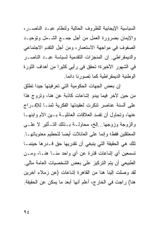 ‫ﺍﻟﺴﻴﺎﺴﻴﺔ ﺍﻹﻴﺠﺎﺒﻴﺔ ﻟﻠﻅﺭﻭﻑ ﺍﻟﺤﺎﻟﻴﺔ ﻭﻟﻨﻅﺎﻡ ﻋﺒـﺩ ﺍﻟﻨﺎﺼـﺭ،‬
‫ﻭﺍﻹﻴﻤﺎﻥ ﺒﻀﺭﻭﺭﺓ ﺍﻟﻌﻤل ﻤﻥ ﺃﺠل ﺠﻤـﻊ ﺍﻟﺸـﻤل ﻭﺘﻭﺤﻴـﺩ‬
‫ﺍﻟﺼﻔﻭﻑ ﻓﻲ ﻤﻭﺍﺠﻬﺔ ﺍﻻﺴﺘﻌﻤﺎﺭ، ﻭﻤﻥ ﺃﺠل ﺍﻟﺘﻘﺩﻡ ﺍﻻﺠﺘﻤﺎﻋﻲ‬
‫ﻭﺍﻟﺩﻴﻤﻘﺭﺍﻁﻲ. ﺇﻥ ﺍﻟﻤﻨﺠﺯﺍﺕ ﺍﻟﺘﻘﺩﻤﻴﺔ ﻟﺴﻴﺎﺴﺔ ﻋﺒـﺩ ﺍﻟﻨﺎﺼـﺭ‬
‫ﻓﻲ ﺍﻟﺸﻬﻭﺭ ﺍﻷﺨﻴﺭﺓ؛ ﺘﺤﻘﻕ ﻓﻲ ﺭﺃﻴﻲ ﻜﺜﻴﺭﺍ ﻤﻥ ﺃﻫﺩﺍﻑ ﺍﻟﺜﻭﺭﺓ‬
                 ‫‪‬‬
                    ‫ﺍﻟﻭﻁﻨﻴﺔ ﺍﻟﺩﻴﻤﻘﺭﺍﻁﻴﺔ ﻜﻤﺎ ﺘﺼﻭﺭﻨﺎ ﺩﺍﺌﻤﺎ.‬
                      ‫‪‬‬
‫ﺇﻥ ﺒﻌﺽ ﺍﻟﺠﻬﺎﺕ ﺍﻟﺤﻜﻭﻤﻴﺔ ﺍﻟﺘﻲ ﺘﻌﺭﻓﻴﻨﻬﺎ ﺠﻴﺩﺍ ﺘﻁﻠﻕ‬
      ‫‪‬‬
‫ﻤﻥ ﺤﻴﻥ ﻵﺨﺭ ﻓﻴﻤﺎ ﻴﺒﺩﻭ ﺇﺸﺎﻋﺎﺕ ﻜﺎﺫﺒﺔ ﻋﻥ ﻫﻨﺎ، ﻭﺘﺭﻭﺝ ﻫﺫﺍ‬
‫ﻋﻠﻰ ﺃﻟﺴﻨﺔ ﻋﻨﺎﺼﺭ ﺘﻨﻜﺭﺕ ﻟﻌﻘﻴﺩﺘﻬﺎ ﺍﻟﻔﻜﺭﻴﺔ ﺜﻤ ﹰـﺎ ﻟﻺﻓـﺭﺍﺝ‬
          ‫ﻨ‬
‫ﻋﻨﻬﺎ، ﻭﺘﺤﺎﻭل ﺃﻥ ﺘﻔﺴﺩ ﺍﻟﻌﻼﻗﺎﺕ ﺍﻟﻌﺎﺌﻠﻴـﺔ ﺒـﻴﻥ ﺍﻷﻡ ﻭﺍﺒﻨﻬـﺎ‬
‫ﻭﺍﻟﺯﻭﺠﺔ ﻭﺯﻭﺠﻬﺎ...ﺇﻟﺦ، ﻤﺤﺎﻭﻟـﺔ ﺒـﺫﻟﻙ ﺍﻟﺘـﺄﺜﻴﺭ ﻻ ﻋﻠـﻰ‬
‫ﺍﻟﻤﻌﺘﻘﻠﻴﻥ ﻓﻘﻁ؛ ﻭﺇﻨﻤﺎ ﻋﻠﻰ ﺍﻟﻌﺎﺌﻼﺕ ﺃﻴ ‪‬ﺎ ﻟﺘﺤﻁﻴﻡ ﻤﻌﻨﻭﻴﺎﺘﻬـﺎ.‬
                    ‫ﻀ‬
‫ﺘﻠﻙ ﻫﻲ ﺍﻟﺤﻘﻴﻘﺔ ﺍﻟﺘﻲ ﻴﻨﺒﻐﻲ ﺃﻥ ﺘﻘﺩﺭﻴﻬﺎ ﺤﻕ ﻗـﺩﺭﻫﺎ ﺤﻴﻨﻤـﺎ‬
‫ﺘﺴﻤﻌﻴﻥ ﺃﻱ ﺇﺸﺎﻋﺎﺕ ﻗﺫﺭﺓ ﻋﻥ ﺃﻱ ﻭﺍﺤﺩ ﻤﻨـﺎ ﻫﻨـﺎ، ﻭﻤـﻥ‬
‫ﺍﻟﻁﺒﻴﻌﻲ ﺃﻥ ﻴﺘﻡ ﺍﻟﺘﺭﻜﻴﺯ ﻋﻠﻰ ﺒﻌﺽ ﺍﻟﺸﺨﺼﻴﺎﺕ ﺍﻟﻌﺎﻤﺔ ﻤﺜﻠﻲ.‬
‫ﻟﻘﺩ ﻭﺼﻠﺕ ﺇﻟﻴﻨﺎ ﻫﻨﺎ ﻤﻥ ﺍﻟﻘﺎﻫﺭﺓ ﺇﺸﺎﻋﺎﺕ )ﻋﻥ ﺯﻤﻼﺀ ﺁﺨﺭﻴﻥ‬
‫ﻫﻨﺎ( ﺭﺍﺠﺕ ﻓﻲ ﺍﻟﺨﺎﺭﺝ، ﺃﻋﻠﻡ ﺃﻨﻬﺎ ﺃﺒﻌﺩ ﻤﺎ ﻴﻤﻜﻥ ﻋﻥ ﺍﻟﺤﻘﻴﻘﺔ.‬




‫٤٩‬
 