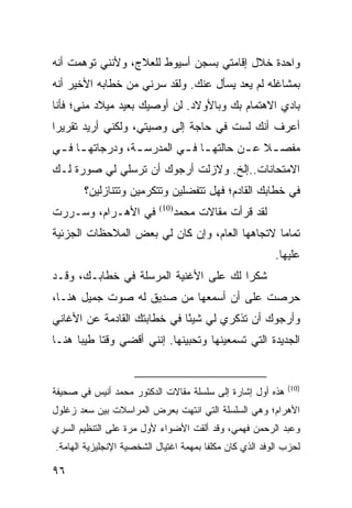 ‫ﻭﺍﺤﺩﺓ ﺨﻼل ﺇﻗﺎﻤﺘﻲ ﺒﺴﺠﻥ ﺃﺴﻴﻭﻁ ﻟﻠﻌﻼﺝ، ﻭﻷﻨﻨﻲ ﺘﻭﻫﻤﺕ ﺃﻨﻪ‬
‫ﺒﻤﺸﺎﻏﻠﻪ ﻟﻡ ﻴﻌﺩ ﻴﺴﺄل ﻋﻨﻙ. ﻭﻟﻘﺩ ﺴﺭﻨﻲ ﻤﻥ ﺨﻁﺎﺒﻪ ﺍﻷﺨﻴﺭ ﺃﻨﻪ‬
‫ﺒﺎﺩﻱ ﺍﻻﻫﺘﻤﺎﻡ ﺒﻙ ﻭﺒﺎﻷﻭﻻﺩ. ﻟﻥ ﺃﻭﺼﻴﻙ ﺒﻌﻴﺩ ﻤﻴﻼﺩ ﻤﻨﻰ؛ ﻓﺄﻨﺎ‬
‫ﺃﻋﺭﻑ ﺃﻨﻙ ﻟﺴﺕ ﻓﻲ ﺤﺎﺠﺔ ﺇﻟﻰ ﻭﺼﻴﺘﻲ، ﻭﻟﻜﻨﻲ ﺃﺭﻴﺩ ﺘﻘﺭﻴﺭﺍ‬
 ‫‪‬‬
‫ﻤﻔﺼ ـﻼ ﻋ ـﻥ ﺤﺎﻟﺘﻬ ـﺎ ﻓ ـﻲ ﺍﻟﻤﺩﺭﺴ ـﺔ، ﻭﺩﺭﺠﺎﺘﻬ ـﺎ ﻓ ـﻲ‬
 ‫ـ ـ‬              ‫ـ‬         ‫ـ ـ‬           ‫ﹰ ـ‬
‫ﺍﻻﻤﺘﺤﺎﻨﺎﺕ..ﺇﻟﺦ. ﻭﻻﺯﻟﺕ ﺃﺭﺠﻭﻙ ﺃﻥ ﺘﺭﺴﻠﻲ ﻟﻲ ﺼﻭﺭﺓ ﻟـﻙ‬
       ‫ﻓﻲ ﺨﻁﺎﺒﻙ ﺍﻟﻘﺎﺩﻡ؛ ﻓﻬل ﺘﺘﻔﻀﻠﻴﻥ ﻭﺘﺘﻜﺭﻤﻴﻥ ﻭﺘﺘﻨﺎﺯﻟﻴﻥ؟‬
‫ﻓﻲ ﺍﻷﻫـﺭﺍﻡ، ﻭﺴـﺭﺭﺕ‬         ‫)01(‬
                                  ‫ﻟﻘﺩ ﻗﺭﺃﺕ ﻤﻘﺎﻻﺕ ﻤﺤﻤﺩ‬
‫ﺘﻤﺎﻤﺎ ﻻﺘﺠﺎﻫﻬﺎ ﺍﻟﻌﺎﻡ، ﻭﺇﻥ ﻜﺎﻥ ﻟﻲ ﺒﻌﺽ ﺍﻟﻤﻼﺤﻅﺎﺕ ﺍﻟﺠﺯﺌﻴﺔ‬
                                                ‫‪‬‬
                                                          ‫ﻋﻠﻴﻬﺎ.‬
‫ﺸﻜﺭﺍ ﻟﻙ ﻋﻠﻰ ﺍﻷﻏﻨﻴﺔ ﺍﻟﻤﺭﺴﻠﺔ ﻓﻲ ﺨﻁﺎﺒـﻙ، ﻭﻗـﺩ‬
                                       ‫‪‬‬
‫ﺤﺭﺼﺕ ﻋﻠﻰ ﺃﻥ ﺃﺴﻤﻌﻬﺎ ﻤﻥ ﺼﺩﻴﻕ ﻟﻪ ﺼﻭﺕ ﺠﻤﻴل ﻫﻨـﺎ،‬
‫ﻭﺃﺭﺠﻭﻙ ﺃﻥ ﺘﺫﻜﺭﻱ ﻟﻲ ﺸﻴﺌﺎ ﻓﻲ ﺨﻁﺎﺒﺘﻙ ﺍﻟﻘﺎﺩﻤﺔ ﻋﻥ ﺍﻷﻏﺎﻨﻲ‬
                             ‫ً‬
‫ﺍﻟﺠﺩﻴﺩﺓ ﺍﻟﺘﻲ ﺘﺴﻤﻌﻴﻨﻬﺎ ﻭﺘﺤﺒﻴﻨﻬﺎ. ﺇﻨﻨﻲ ﺃﻗﻀﻲ ﻭﻗﺘﺎ ﻁﻴﺒﺎ ﻫﻨـﺎ‬
      ‫ﹰ ‪‬‬


                                                             ‫)01(‬
‫ﻫﺫﻩ ﺃﻭل ﺇﺸﺎﺭﺓ ﺇﻟﻰ ﺴﻠﺴﻠﺔ ﻤﻘﺎﻻﺕ ﺍﻟﺩﻜﺘﻭﺭ ﻤﺤﻤﺩ ﺃﻨﻴﺱ ﻓﻲ ﺼﺤﻴﻔﺔ‬
‫ﺍﻷﻫﺭﺍﻡ؛ ﻭﻫﻲ ﺍﻟﺴﻠﺴﻠﺔ ﺍﻟﺘﻲ ﺍﻨﺘﻬﺕ ﺒﻌﺭﺽ ﺍﻟﻤﺭﺍﺴﻼﺕ ﺒﻴﻥ ﺴﻌﺩ ﺯﻏﻠﻭل‬
‫ﻭﻋﺒﺩ ﺍﻟﺭﺤﻤﻥ ﻓﻬﻤﻲ، ﻭﻗﺩ ﺃﻟﻘﺕ ﺍﻷﻀﻭﺍﺀ ﻷﻭل ﻤﺭﺓ ﻋﻠﻰ ﺍﻟﺘﻨﻅﻴﻡ ﺍﻟﺴﺭﻱ‬
‫ﻟﺤﺯﺏ ﺍﻟﻭﻓﺩ ﺍﻟﺫﻱ ﻜﺎﻥ ﻤﻜﻠ ﹰﺎ ﺒﻤﻬﻤﺔ ﺍﻏﺘﻴﺎل ﺍﻟﺸﺨﺼﻴﺔ ﺍﻹﻨﺠﻠﻴﺯﻴﺔ ﺍﻟﻬﺎﻤﺔ.‬
                                        ‫ﻔ‬

‫٦٩‬
 