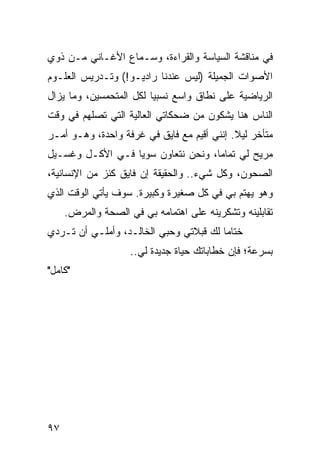 ‫ﻓﻲ ﻤﻨﺎﻗﺸﺔ ﺍﻟﺴﻴﺎﺴﺔ ﻭﺍﻟﻘﺭﺍﺀﺓ، ﻭﺴـﻤﺎﻉ ﺍﻷﻏـﺎﻨﻲ ﻤـﻥ ﺫﻭﻱ‬
‫ﺍﻷﺼﻭﺍﺕ ﺍﻟﺠﻤﻴﻠﺔ )ﻟﻴﺱ ﻋﻨﺩﻨﺎ ﺭﺍﺩﻴـﻭ!( ﻭﺘـﺩﺭﻴﺱ ﺍﻟﻌﻠـﻭﻡ‬
‫ﺍﻟﺭﻴﺎﻀﻴﺔ ﻋﻠﻰ ﻨﻁﺎﻕ ﻭﺍﺴﻊ ﻨﺴﺒﻴﺎ ﻟﻜل ﺍﻟﻤﺘﺤﻤﺴﻴﻥ، ﻭﻤﺎ ﻴﺯﺍل‬
                         ‫‪‬‬
‫ﺍﻟﻨﺎﺱ ﻫﻨﺎ ﻴﺸﻜﻭﻥ ﻤﻥ ﻀﺤﻜﺎﺘﻲ ﺍﻟﻌﺎﻟﻴﺔ ﺍﻟﺘﻲ ﺘﺼﻠﻬﻡ ﻓﻲ ﻭﻗﺕ‬
‫ﻤﺘﺄﺨﺭ ﻟﻴﻼ. ﺇﻨﻨﻲ ﺃﻗﻴﻡ ﻤﻊ ﻓﺎﻴﻕ ﻓﻲ ﻏﺭﻓﺔ ﻭﺍﺤﺩﺓ، ﻭﻫـﻭ ﺃﻤـﺭ‬
                                            ‫ﹰ‬
‫ﻤﺭﻴﺢ ﻟﻲ ﺘﻤﺎﻤﺎ، ﻭﻨﺤﻥ ﻨﺘﻌﺎﻭﻥ ﺴﻭﻴﺎ ﻓـﻲ ﺍﻷﻜـل ﻭﻏﺴـﻴل‬
                  ‫‪‬‬                 ‫‪‬‬
‫ﺍﻟﺼﺤﻭﻥ، ﻭﻜل ﺸﻲﺀ.. ﻭﺍﻟﺤﻘﻴﻘﺔ ﺇﻥ ﻓﺎﻴﻕ ﻜﻨﺯ ﻤﻥ ﺍﻹﻨﺴﺎﻨﻴﺔ،‬
‫ﻭﻫﻭ ﻴﻬﺘﻡ ﺒﻲ ﻓﻲ ﻜل ﺼﻐﻴﺭﺓ ﻭﻜﺒﻴﺭﺓ. ﺴﻭﻑ ﻴﺄﺘﻲ ﺍﻟﻭﻗﺕ ﺍﻟﺫﻱ‬
     ‫ﺘﻘﺎﺒﻠﻴﻨﻪ ﻭﺘﺸﻜﺭﻴﻨﻪ ﻋﻠﻰ ﺍﻫﺘﻤﺎﻤﻪ ﺒﻲ ﻓﻲ ﺍﻟﺼﺤﺔ ﻭﺍﻟﻤﺭﺽ.‬
‫ﺨﺘﺎﻤﺎ ﻟﻙ ﻗﺒﻼﺘﻲ ﻭﺤﺒﻲ ﺍﻟﺨﺎﻟـﺩ، ﻭﺃﻤﻠـﻲ ﺃﻥ ﺘـﺭﺩﻱ‬
                                        ‫‪‬‬
                    ‫ﺒﺴﺭﻋﺔ؛ ﻓﺈﻥ ﺨﻁﺎﺒﺎﺘﻙ ﺤﻴﺎﺓ ﺠﺩﻴﺩﺓ ﻟﻲ..‬
‫"ﻜﺎﻤل"‬




‫٧٩‬
 