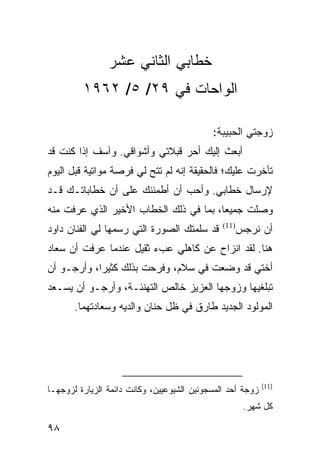 ‫ﺨﻁﺎﺒﻲ ﺍﻟﺜﺎﻨﻲ ﻋﺸﺭ‬
         ‫ﺍﻟﻭﺍﺤﺎﺕ ﻓﻲ ٩٢/ ٥/ ٢٦٩١‬

                                            ‫ﺯﻭﺠﺘﻲ ﺍﻟﺤﺒﻴﺒﺔ:‬
‫ﺃﺒﻌﺙ ﺇﻟﻴﻙ ﺃﺤﺭ ﻗﺒﻼﺘﻲ ﻭﺃﺸﻭﺍﻗﻲ. ﻭﺁﺴﻑ ﺇﺫﺍ ﻜﻨﺕ ﻗﺩ‬
‫ﺘﺄﺨﺭﺕ ﻋﻠﻴﻙ؛ ﻓﺎﻟﺤﻘﻴﻘﺔ ﺇﻨﻪ ﻟﻡ ﺘﺘﺢ ﻟﻲ ﻓﺭﺼﺔ ﻤﻭﺍﺘﻴﺔ ﻗﺒل ﺍﻟﻴﻭﻡ‬
‫ﻹﺭﺴﺎل ﺨﻁﺎﺒﻲ. ﻭﺃﺤﺏ ﺃﻥ ﺃﻁﻤﺌﻨﻙ ﻋﻠﻰ ﺃﻥ ﺨﻁﺎﺒﺎﺘـﻙ ﻗـﺩ‬
‫ﻭﺼﻠﺕ ﺠﻤﻴﻌﺎ، ﺒﻤﺎ ﻓﻲ ﺫﻟﻙ ﺍﻟﺨﻁﺎﺏ ﺍﻷﺨﻴﺭ ﺍﻟﺫﻱ ﻋﺭﻓﺕ ﻤﻨﻪ‬
                                        ‫‪‬‬
‫ﻗﺩ ﺴﻠﻤﺘﻙ ﺍﻟﺼﻭﺭﺓ ﺍﻟﺘﻲ ﺭﺴﻤﻬﺎ ﻟﻲ ﺍﻟﻔﻨﺎﻥ ﺩﺍﻭﺩ‬      ‫)11(‬
                                                      ‫ﺃﻥ ﻨﺭﺠﺱ‬
‫ﻫﻨﺎ. ﻟﻘﺩ ﺍﻨﺯﺍﺡ ﻋﻥ ﻜﺎﻫﻠﻲ ﻋﺏﺀ ﺜﻘﻴل ﻋﻨﺩﻤﺎ ﻋﺭﻓﺕ ﺃﻥ ﺴﻌﺎﺩ‬
‫ﺃﺨﺘﻲ ﻗﺩ ﻭﻀﻌﺕ ﻓﻲ ﺴﻼﻡ، ﻭﻓﺭﺤﺕ ﺒﺫﻟﻙ ﻜﺜﻴﺭﺍ، ﻭﺃﺭﺠـﻭ ﺃﻥ‬
            ‫‪‬‬
‫ﺘﺒﻠﻐﻴﻬﺎ ﻭﺯﻭﺠﻬﺎ ﺍﻟﻌﺯﻴﺯ ﺨﺎﻟﺹ ﺍﻟﺘﻬﻨﺌـﺔ، ﻭﺃﺭﺠـﻭ ﺃﻥ ﻴﺴـﻌﺩ‬
       ‫ﺍﻟﻤﻭﻟﻭﺩ ﺍﻟﺠﺩﻴﺩ ﻁﺎﺭﻕ ﻓﻲ ﻅل ﺤﻨﺎﻥ ﻭﺍﻟﺩﻴﻪ ﻭﺴﻌﺎﺩﺘﻬﻤﺎ.‬




                                                            ‫)11(‬
‫ﺯﻭﺠﺔ ﺃﺤﺩ ﺍﻟﻤﺴﺠﻭﻨﻴﻥ ﺍﻟﺸﻴﻭﻋﻴﻴﻥ، ﻭﻜﺎﻨﺕ ﺩﺍﺌﻤﺔ ﺍﻟﺯﻴﺎﺭﺓ ﻟﺯﻭﺠﻬـﺎ‬
                                                       ‫ﻜل ﺸﻬﺭ.‬

‫٨٩‬
 