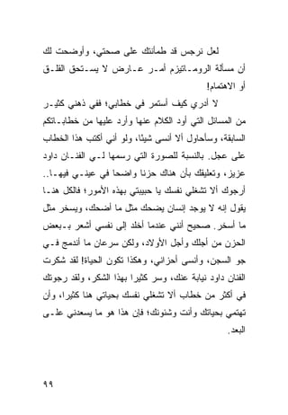 ‫ﻟﻌل ﻨﺭﺠﺱ ﻗﺩ ﻁﻤﺄﻨﺘﻙ ﻋﻠﻰ ﺼﺤﺘﻲ، ﻭﺃﻭﻀﺤﺕ ﻟﻙ‬
‫ﺃﻥ ﻤﺴﺄﻟﺔ ﺍﻟﺭﻭﻤـﺎﺘﻴﺯﻡ ﺃﻤـﺭ ﻋـﺎﺭﺽ ﻻ ﻴﺴـﺘﺤﻕ ﺍﻟﻘﻠـﻕ‬
                                            ‫ﺃﻭ ﺍﻻﻫﺘﻤﺎﻡ!‬
‫ﻻ ﺃﺩﺭﻱ ﻜﻴﻑ ﺃﺴﺘﻤﺭ ﻓﻲ ﺨﻁﺎﺒﻲ؛ ﻓﻔﻲ ﺫﻫﻨﻲ ﻜﺜﻴـﺭ‬
‫ﻤﻥ ﺍﻟﻤﺴﺎﺌل ﺍﻟﺘﻲ ﺃﻭﺩ ﺍﻟﻜﻼﻡ ﻋﻨﻬﺎ ﻭﺃﺭﺩ ﻋﻠﻴﻬﺎ ﻤﻥ ﺨﻁﺎﺒـﺎﺘﻜﻡ‬
‫ﺍﻟﺴﺎﺒﻘﺔ، ﻭﺴﺄﺤﺎﻭل ﺃﻻ ﺃﻨﺴﻰ ﺸﻴﺌﺎ، ﻭﻟﻭ ﺃﻨﻲ ﺃﻜﺘﺏ ﻫﺫﺍ ﺍﻟﺨﻁﺎﺏ‬
                          ‫ً‬
‫ﻋﻠﻰ ﻋﺠل. ﺒﺎﻟﻨﺴﺒﺔ ﻟﻠﺼﻭﺭﺓ ﺍﻟﺘﻲ ﺭﺴﻤﻬﺎ ﻟـﻲ ﺍﻟﻔﻨـﺎﻥ ﺩﺍﻭﺩ‬
‫ﻋﺯﻴﺯ، ﻭﺘﻌﻠﻴﻘﻙ ﺒﺄﻥ ﻫﻨﺎﻙ ﺤﺯﻨﺎ ﻭﺍﻀﺤﺎ ﻓﻲ ﻋﻴﻨـﻲ ﻓﻴﻬـﺎ..‬
                  ‫‪‬‬     ‫ﹰ‬
‫ﺃﺭﺠﻭﻙ ﺃﻻ ﺘﺸﻐﻠﻲ ﻨﻔﺴﻙ ﻴﺎ ﺤﺒﻴﺒﺘﻲ ﺒﻬﺫﻩ ﺍﻷﻤﻭﺭ؛ ﻓﺎﻟﻜل ﻫﻨـﺎ‬
‫ﻴﻘﻭل ﺇﻨﻪ ﻻ ﻴﻭﺠﺩ ﺇﻨﺴﺎﻥ ﻴﻀﺤﻙ ﻤﺜل ﻤﺎ ﺃﻀﺤﻙ، ﻭﻴﺴﺨﺭ ﻤﺜل‬
‫ﻤﺎ ﺃﺴﺨﺭ. ﺼﺤﻴﺢ ﺃﻨﻨﻲ ﻋﻨﺩﻤﺎ ﺃﺨﻠﺩ ﺇﻟﻰ ﻨﻔﺴﻲ ﺃﺸﻌﺭ ﺒـﺒﻌﺽ‬
‫ﺍﻟﺤﺯﻥ ﻤﻥ ﺃﺠﻠﻙ ﻭﺃﺠل ﺍﻷﻭﻻﺩ، ﻭﻟﻜﻥ ﺴﺭﻋﺎﻥ ﻤﺎ ﺃﻨﺩﻤﺞ ﻓـﻲ‬
‫ﺠﻭ ﺍﻟﺴﺠﻥ، ﻭﺃﻨﺴﻰ ﺃﺤﺯﺍﻨﻲ، ﻭﻫﻜﺫﺍ ﺘﻜﻭﻥ ﺍﻟﺤﻴﺎﺓ! ﻟﻘﺩ ﺸﻜﺭﺕ‬
‫ﺍﻟﻔﻨﺎﻥ ﺩﺍﻭﺩ ﻨﻴﺎﺒﺔ ﻋﻨﻙ، ﻭﺴﺭ ﻜﺜﻴﺭﺍ ﺒﻬﺫﺍ ﺍﻟﺸﻜﺭ، ﻭﻟﻘﺩ ﺭﺠﻭﺘﻙ‬
                        ‫‪‬‬     ‫‪‬‬
‫ﻓﻲ ﺃﻜﺜﺭ ﻤﻥ ﺨﻁﺎﺏ ﺃﻻ ﺘﺸﻐﻠﻲ ﻨﻔﺴﻙ ﺒﺤﻴﺎﺘﻲ ﻫﻨﺎ ﻜﺜﻴﺭﺍ، ﻭﺃﻥ‬
      ‫‪‬‬
‫ﺘﻬﺘﻤﻲ ﺒﺤﻴﺎﺘﻙ ﻭﺃﻨﺕ ﻭﺸﺌﻭﻨﻙ؛ ﻓﺈﻥ ﻫﺫﺍ ﻫﻭ ﻤﺎ ﻴﺴﻌﺩﻨﻲ ﻋﻠـﻰ‬
                                                  ‫ﺍﻟﺒﻌﺩ.‬




‫٩٩‬
 